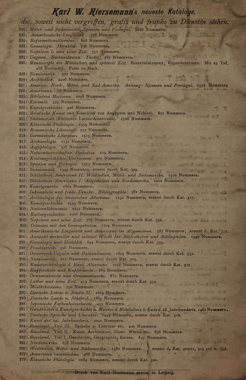 378. Nummern. 806 Nummer. iE ga 333: Genealogie. Her: ‘aldik. 736, Nummern. © « : Ml Seed 332: Napoleon I. und ‘seine Zeit. 551 Nummern. 831: Ungarn. Balkanstaaten. Th vi} “kei. 583 Nummern:* Bie a ' 330: Manuscripte a des Mittelalters und spiterer Zeit. Einzelminiaturen, ‘Reproduktionen. Mit 23 Taf, 488 Nummern. Preis 10° Mark. ‘cae 3 329: Numismatik. 977 Nummern. . ~ ia . Z ee tee oom Pe 328: Ar chitektur. 2406 Nummern, &lt;r oe . sie 8 e 3 327: America: Nord-, Mittel- und Siid-Amerika. Anhang: Spanien ca Portugal. 1576 ummern 326: Americana. 58.Nummern. Pi sete regents z Rea 825: Biblioteca Mejicana. 1098 Nummern. ° eo Rat” ae s a, 324: Keramik. 579 Nummern. eae &lt;a Fe ie Se i 323: Kunstgeschichte. 926 Nummern. - ee ice Te ie 2 = 822: Asiatische Kunst (mit Einschlu8 von Aegypten und Nablen), Ose Nunynethe ° $21 “Stidamerika (Biblioteca Latino-Americana).’ 1516 Nummern. ‘ ' r 820: Klassische Philologie. 1359 Nummern! jae 7. Fs Si. Romanische Liter atur. 751 Nummern. ee. Sed 318: Germanische Literatur. I515 Nummern. ' ee. {ui aaa 817: Archaeologie. 1132 Nummern, — i pei ee = 316: Aegyptologie. 378 Nummern, © ehh, ae pete aes ae ' 31D: Naturwissenschaften, Periodica. 11g Nummern, ay ; a a 4 - 314: Kostimgeschichte, Uniformen. 907 Nummern, - i cigs Hed tated gee sid th 313: Spanien und Por tugal. 1573 Nummern, ; Rar ee age ry ee ee es * * Be 5L2: Numismatik. 1349 Nummern, ersetzt durch Kat. 329. a Z ae sd egea 311: Bibliotheca ‘Americana ia Westindien, Mittel- und Sidagerte. “1470. ‘Nummern. 310: Bibliotheca “Americana I: Allgemeines una Nordamerika. 1212 Nummer, ~*~ “ aay = ) 809: Kunstgewerbe. 1662 Nummern, Y* ses) -« eh file aha aly ate a — 308: Inkunabeln und frihe Drucke. Bisheraohes 38: Nummern,. ae 4 Kile golly oo 307: Archiiologie « des klassischen Altertums. 1131 Nummern, ersetzt durch Kat. 317, 306 : “Kunstgeschichte. 2559 Nummern. 805: Nationalékonomie. 2231 Nuinmern, 804: Kulturgeschichte. 1066 Nummern. kz a ed &gt; ke AS # eho 303: Napoleon und seine Zeit. 768 Nummern, ersetzt durch Kat. 332, .4 |. ) a bow 6 301: Amerikanische Linguistik und Americana’ im Allgemeinen. ' 567 Nummernu, lersetzt_ d. Kate 300: Auswahl wertvoller und seltener We ‘ke pir Bibliotheken und Bibliophilen. “15903 Nummern. 299 : _Genealogie. und Heraldik. 694 Nummern, ersetzt durch Kat. 333. NF cee ot i 298: Praehistorik. 398 Nummern, : ete &gt; 297: Ocsterreich-Ungar n und Balkanstaaten: ie Nummern, ersetzt ae Kat. 331. ee ee eas 296: Nz umismatibe 615 Nummern, ersetzt durch Kat. 329. : 295: Kunstar chiologie d. hlass. Altertums. 1048 Nummern, ersetzt durch Kat. 31753 &lt;n 294: -Kupferstiche und Kupferwerke. » 869: Nummerni ~~ oh bse = 293: Ornamentstiche und Ornamentwerke. 88: Nummern. — sgt dhe Ail 292: “Luther und seine Zeit.” 413 Nummern, ersetzt eee Kat. 334+ 291: Milittérkostime. - 780 Nummern.? 9 &gt; 290: Deutsche Lande uw. Stddte II. 1619: Nummern. ; oe od 289: Deutsche Lande u. Stddte-J.. 1869 Nummern. =~ | , &amp; + beotindt 288: Japanische Farbenholaschnitte.. 453 Nummern. _ eee te 287: “Handbiicher d. Kunstgeschichte : u. Malerer d. Mittelalters b. Guder. 18. Jahrhunderts. EF Nummer 286: Deutsche Sprache und Literatur. “1449 Nimmern, ersetzt durch ‘Kat. 1318. 285: Kunst. des 19: Jahrhunderts. 1040. Nummern. ie es Sites wy 283: Russland: Teil) as “Kunst, “Architektur, illustr. Werke” etc. 836 Nintien® 281: Nordamerika. 636 Numer &lt;/ tSet tae ek Cee 280: | Westindien, Mittel--und Stidamerika, “1380 Nummern. re