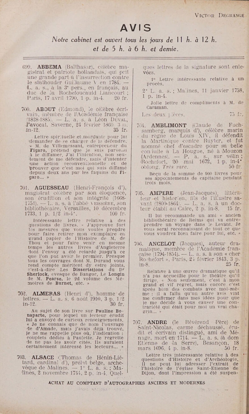 699. ABBEMA (Balthasur), célèbre ma- gistrat et patriote hollandais, qui prit une grande part à l'insurrection contre le stathouder Guillaume V en 1784. — L. à. s., à la 3° pers., en français, au duc de da Rochefoucauld Liancourt : Paris, 17 avril 1790, 1 ip. in-4. RUB: 700. ABOUT (Edmond), ie céièbre écri- vain, mèmbre de lAcadémie française (1828-1885) — L. a. s. à Léon Duüvaz, l'avocat. Saverne, 24 février 1860. 3 10. in-12. DOnIT Lettre spirituelle et-:mordante pour Iui _ “demander de-£se charger de le défendre, « M. de Villemessant, entrepreneur du Figaro, prétend que je suis parveuu à le diffamer, J’ai l’intention, non seu- ement de me défendre, mais d’intenter ‘une action reconveniionnelle et de prouver que c’est moi qui suis diffamé depuis deux ans par les faquins du Fi- garo…. » 701. AGUESSEAU (Henïri-Françcois d’), magistrat céèbre par son éloquence, son érudition et son intégrité (1668- 1751). — LL. a.:s. à l’abbé V EISSIÈRE, son bibliothécaire, Versailles, 10 décembre SSD nero 100 fr. Intéressante lettre relative à des questions de livres. « J’approuve fort les mesures que vous voulès prendre pour faire retirer mon exemplaire en grand papier de l'Histoire de M. de Thou et pour faire venir en mesme temps les autres livres d'Angleterre dont l’envoy a été retardé jusqu’à ce que l’on put avoir le premier. Presque tous les ouvrages dont M. Durand vous rend compte méritent dy estre joints, c’est-à-dire Les Dissertations du Dr Sherlock, evesque de Bangor, Le Longin de M. Pearse, le 2d volume des Mé- moOires de-Burnet, etc.» 702. ALMERAS (Henri d’)}, homme de lettres. — L. a.s. 6 août 1919, 3 p. 1/2 in-12. 30 fr. Au sujet de son livre sur Pauline Bo- naparte, pour lequel un lecteur érudit lui a envoyé de curieux renseignements. « Je ñe connais que de nom l'ouvrage de d’Amade, mais j'avais déjà trouvé, je ne me rappelle plus où, l’indication : couplets dédiés à Paulette. Je regrette de ne pas les avoir cités. Ils auraient certainement intéressé les lecteurs. » 703. ALSACE (Thomas de Hénin-Lié- tard, cardinal! d'), prélat belge, arche- vêque de Malines. — 1° L. à. s: ; Mä- lines, ? novembre 1744, 2 p. in-4. Quel- A vées. 1° Lettre procès. 2 TT. A.:8.: Mauines, 1janviermi to 1 p. in-4. intéressante relative à un Jolie lettre de compliments à M. de Caraman. ISERE UMEECESS an 704. AMBLIMONT (Claude de Fuch- samberg, marquis d’), célèbre marin . du règne de Louis XIV, il défendit la Martinique contre Ruyter, et fut nommé chef d’escadre pour sa belle conduite à La Hougue, né à Mouzon {Ardennes} —%P. as. ‘Rochefort, 20 mai 1672, 1p. in-#4° oblong. Très rare. 90 Tr. trois mois. AMPÈRE (Jean-Jacques), littéra- teur -et histor:en. fils de 1ikustre sa- vant {1800-1864} — L. a. s. à un doc- teur établi au Caire, 2 p. in-8. 15 fr. Il lui recommande un ami « bibliothécaire de Reims qui va entre- prendre un voyage dans le Levant. Je vous serai reconnaissant de tout ce que vous voudrez bien faire pour lui, etc. » ANCELOT (Jacques), auteur dra- matique, membre de l'Académie fran- caise (17%4-1854). — L. a. s. à son « cher Ro‘“hefort », Paris, 8r février 1843, 3 p. in-8. 250 Relative à une œuvre dramatique qu'il n’a pas accueillie pour le théâtre qu’il dirige. « Non seulement, c’est à. mons grand et vif regret, mais encore c’est après bien des combats avec moi-mê- me : il a fallu qu’un autre avis vini me confirmer dans mes idées pour que trariété qui était pour moi un vrai Cha- DIN SD) 707. ANDRE (le Révérend Père) des Saint-Nicolas. carme déchaussé, éru-… . dit et écrivain distingué, ami de Mé- Etienne de da Serre), Besançon, 18. mars 1696. 4 p. in-8. 90 fr. Lettre très intéressante relative à des questions d'Histoire et d'Archéologie. “11 né: >peut.-lui l’histoire de l’église Saint-Etienne de LE