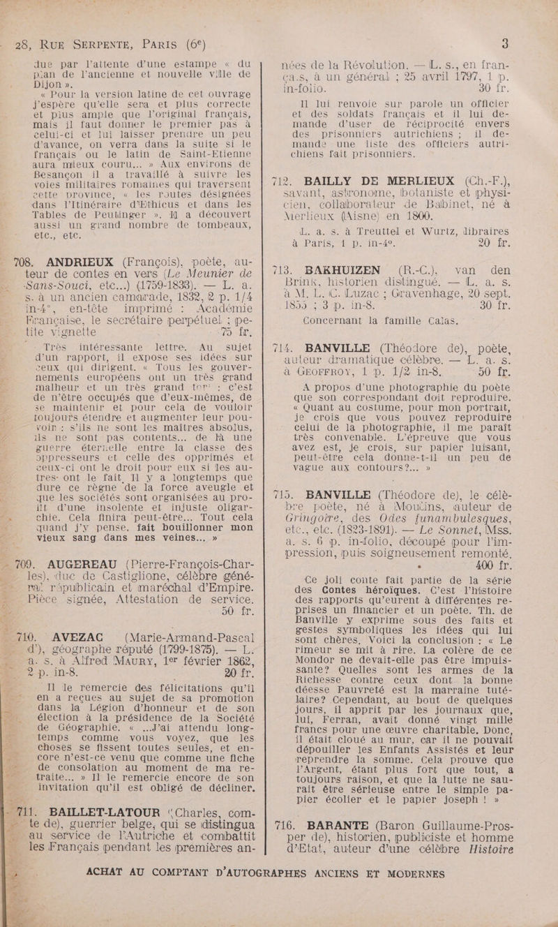 28, RUE SERPENTE, PARIS (6€) due par l'attente d’une estampe « du p:an de l’ancienne et nouvelle ville de Dijon ». « Pour la version latine de cet ouvrage j'espère quille sera et plus correcte et plus ample que l'original français, mais il faut donner le premier pas à celui-ci et lui laisser prendre un peu d'avance, on verra dans la suite si le français ou le latin de Saint-Etienne aura mieux COouTru.. » Aux environs de Besançon il a travaillé à suivre les voies militaires romaines qui traversent cette province, « les routes désignées dans l’Itinéraire d’Ethicus et dans les Tables de Peutinger ». I] a découvert aussi un grand nombre de tombeaux, etc., etc: 708. ANDRIEUX (François), poète, au- teur de contes en vers (Le Meunier de Sans-Souci, etc.) (1759-1838). — L. a. s. à un ancien camarade, 1832, R p. 1/4 in-4°, en-tête imprimé Académie Française, le secrétaire perpétuel ; pe- tite vignette 079 ir: Très intéressante lettre. Au sujet d’un rapport, il expose ses idées sur ceux qui dirigent. « Tous les gouver- nements européens ont un très grand malheur -et un très grand tar‘ : c’est de n’être occupés que d'eux-mêmes, de se maintenir et pour cela de vouloir toujours étendre et augmenter leur pou- voir : s’ils ne sont les maîtres absolus, ils me sont pas contents... de là une guerre éterxelle entre la classe des oppresseurs et celle des opprimés et ceux-ci ont le droit pour eux si les au- ires- ont le fait Tl y à longtemps que dure ce règne de la force aveugle et que les sociétés sont organisées au pro- ft d’une insolente et injuste oligar- chie. Cela finira peut-être... Tout Cela quand j'y pense, fait bouillonner mon vieux sang dans mes veines... » 3 nées de la Révolution. — EL. s., en fran- ca.s, à un général ; 25 avril 1797, 1 p. in-foiio. 30 fr. 11 lui renvoie sur parole un officier ets des soldats français. et. il luisde- mande d’user de réciprocité envers des prisonniers autrichiens ; il de- mande une liste des officiers autri- chiens fait prisonniers. savant, astronome, botaniste et physi- cien, collaborateur de Babinet, né à Merlieux (Aisne) en 1800. da. s à Mreutieltet Wurtz libraires à Paris, 1 D. in-40. Jr Brink tie distingué. — L. a. s. AN C. Luzac ; Grav enhage, 20 sept. 1859% 3 p. in-8. 30: IT. Concernant la famille Calas. 14 BANVILLE (Théodore de), poète, auteur dramatique célèbre, — L. a. s. à GEOFFROY, 1 p. 1/8 in-8. 3) (128 5 0 A propos d’une photographie du poète que son correspondant doit reproduire. « Quant au costume, pour mon portrait, je crois que vous pouvez reproduire celui de la photographie, il me paraît très convenable. L'épreuve que vous avez est, je crois, sur papier luisant, peut-être cela donne-t-il un peu de vague aux Cconfours?… » bre poète, né à Mouiins, auteur de Gringoire, des Odes junambulesques. etc., ebc. (1823-1891). — Le Sonnet, Mss. a. 5. 6 p. inolio, découpé pour l'im- pression, puis soigneusement remonté, . 400 fr. les), : æ, duc de Castiglione, célèbre géné- rai républicain et” maréchal d'Empire. Pièce signée, Attestation de service. SOLLT, Ce joli conte fait partie de la série des Contes héroïques. C’est l’histoire des rapports qu’eurent à différentes re- prises un financier et un poète. Th. de 2 AN MR ee due d')}, géographe réputé (1799-1875). — a. s. à Alfred MAURY, 1er février 865 2 P. in-8. 20 fr. Il le remercie des félicitations qu’il en à reçues au sujet de sa promotion dans la Légion d'honneur et de son élection à la présidence de la Société de Géographie. « J'ai attendu long- temps comme vous voyez, que les choses se fissent toutes seules, et en- core n’est-ce venu que comme une fiche de consolation au moment de ma re- traite. » Il le remercie encore de son invitation qu'il est obligé de décliner. A1. BAILLET-LATOUR ‘Charles, com- me Le de), guerrier belge, qui se distingua au service de l'Autriche et combhbattit gestes symboliques les idées qui lui sont chères. Voici la conclusion : « Le rimeur se mit à rire. La colère de ce Mondor ne devait-elle pas être impuis- sante? Quelles sont les armes de la Richesse contre ceux dont. la bonne déesse Pauvreté est la marraine tuté- laire? Cependant, au bout de quelques jours, il apprit par les journaux que, lui, Ferran, avait donné vingt mille francs pour une œuvre charitable, Donc, il était cloué au mur, car il ne pouvait dépouiller les Enfants Assistés et leur reprendre la somme. Cela prouve que l’Argent, étant plus fort que tout, a toujours raison, et que la lutte ne sau- rait être sérieuse entre le simple pa- pier écolier et le papier joseph ! » per de), historien, publiciste et homme d'Etat, auteur d’une célèbre Histoire
