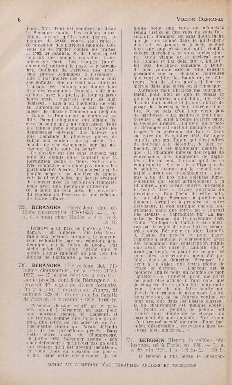 Eouis- XVI. Tout est sombre: -on-dirait da Semaine sainte. Les soldats autri- chiens disent qu’ils vont partir, au nombre de 52.000, contre Jes França.s. Organisation des patriotes montois. Con- seils de Se garder contre les traités. 4792. 44 octobre. M. de Lectkercq est heureux des bonnes nouvelles trans- mises” de Paris. Lés”troupes [autri- chiennes] quittent le pays. — 9 novem- bre. Bonheur de l’arrivée des Fran- çais [après Jemmapes 6 novembre]. Elle a fait mettre des cocardes à tous ses enfants; elle en vend aux citoyens français. Ses enfants ont donné leur lit à des canonniers français. « Je leur ai bien lavez les pieds; je leur ai lavez leurs=gette '|guêtres]- pour les bien délassez. » Elle a eu l’honneur de voir M. Dumouriez qui lui a fait la pro- messe de chasser l’ennemi au delà du « Reins ». Dumouriez a embrassé sa fille. Parmi cinquante qui étaient là, c’est la seule qu’il ait embrassée. Tous les jeunes gens s'engagent: toutes les demoiselles envoient des baisers de joie, Demande de plusieurs pièces de ruban aux couleurs de la nation. De- mande de renseignements sur les as- Signats. Quels sont les bons? Ce dossier est des plus curieux par tous les détails qu’il contient sur la Révolution belge à Mons. Notre ana- lyse sommaire ne donne pas toutes les particularités locales, les aspirations du peuple belge et sa manière de conce- voir la liberté belge, qui devait évoluer de concert avec la révolution française mais avec une mentalité différente. — On a joint un plan mss. des environs du château de Pessasse et une relation de ladite affaire. 729. BÉRANGER (Pierre-Jean de), cé- lèbre chansonnier (1780-1857). —_ [.. :a. Shanmonnchen- Thales >», 1 p.rin:8. LT. Relative à un prix de poésie à l’ACa- démie. « M. Ampère a été très favo- rable aux poèmes antiques, le concur- rent redoutable par ses relations aca- démiques est le Poète de Lyon. J'ai tâché qu’on fît valoir l'utilité qu’il y aurait à nous ramener un peu vers les études de l'antiquité grecque... » ‘30. BÉRANGER ‘Pierre-Jean de), l’il- lustre chansonnier, né à Paris {1780- 1857). — 17 lettres relatives à son troi- sièeme procès, dont 8ide Béranger a. s. (environ 1” pages de divers formats). On y à joint 1 numéro du Figaro, 21 octobre 1828 et 1 numéro de La Gazette de France, 14 novembre 182$. 1.000 fr. Précieux dossier relatif au 3° pro- cès intenté à Béranger, en 1828, pour Son nouveau recueil de Chansons. Il s’y trouve, comme une sorte de prolo- gue, une lettre de lui adressée au Ju- risconsulte Dupin qui l’avait défendu lors de ses précédents procès. Dans cette lettre datée de Champrosay, 10 juillet 1826, Béranger assure « sort cher défenseur » qu’il n’est pas de ceux qui croient qu’il est devenu jésuite »… Si vous aviez eu occasion de penser à moi dans cette circonstance, je ne VICTOR DEGRANGE doute point que vous ne m'eussiez rendu justice et que vous ne vous fus- siez dit : Béranger est sans doute fâché que je sois tombé dans le guet-apens mais s’il est jamais en proces, je suis bien sûr que c’est moi qu’il viendra encore chercher », et vous auriez ajou- ‘té : Qu’il vienne et je parlerai pour lui comme je l’ai déjà fait ». En juil- let 1828, Béranger demande à Dupin de bien vouloir exercer 1ne censure préalable sur ses chansons nouvelles que vont publier les Baudouin, ses édi- teurs. Peu de jours après il l’en re- mercie dans une lettre où il remarque : « Autrefois mes libraires me tourmen- taient pour ôter ce que je tenais le plus à publier, aujourd'hui, ils vou- draient tout mettre et je suis obligé de poser des bornes à leur extrême faci-. lité. Je ne sais d’où leur vient tant de hardiesse. » La hardiesse était dan- gereuse ; en effet à peine le livre paru, la Censure intente à l’auteur un procès où Béranger est surtout inculpé « d’ou- trages à la personne du Roi ». Dans sa lettre du 23 octobre 1828, Béranger supplie son ami Dupin qui s’est offert de nouveau à le défendre, de bien ré- fléchir, qu’il est maintenant député et que « la Chambre impose des règles de convenance, des obligations de digni- tés »! En un mot, il craint qu’il ne-se compromette. Sur ce, le « Figaro » du 21 octobre, insinue que le recueil cou- pable « avait été préalablement » sou- mis à un de nos plus célèbres juris- consultes qui siège actuellement à Ia : Chambre... qui aurait délivré lui-même le bon à tirer ». Divers journaux de province se font l’écho de cette note, ce qui oblige Béranger à publier un démenti formel et à prendre un autre défenseur. Il s’en explique encore lon- guement dans une lettre au « Journal des Débats », reproduite par La Ga- zette de France du 14 novembre 1898. Enfin, l’épilogue de l'affaire est consti- tué par la copie de deux lettres échan- gées entre Béranger et Alex. Lameth. À l'issue du procès et pour payer l'amende à laqueïle le chansonnier avait été condamné, une souscription publi- que avait été ouverte. Lameth, qui Y avait participé, £e plaint de ce que les noms des souscripteurs aient été pu- bliés dans le Courrier. Béranger lui écrit à ce sujet, une lettre pleine de - grâce et d’ironie. « L’argent est la moindre affaire pour un homme de mon caractère : si l'intérêt qu’on me porte ne peut être affiché il faut donc que je rougisse de ce qu’on fait pour moi : vous venez de me faire sentir que j'avais bien raison de m’opposer à cette souscription, je ne l'aurais voulue, en tout cas, que dans les basses classes ;- là un chansonnier est quelque chose ; et, poète du peuple, le peuple eût trouvé tout simple de se charger du payement de mon amende... Votre nom s’est trouvé accolé au mien dune ma- nière désagréable... recevez-en mes ex- cuses bien sincères... » losophe, né à Paris. en 1859. — L. a. Sue EI bp net 20e 60e RE Il répond à une lettre le question-