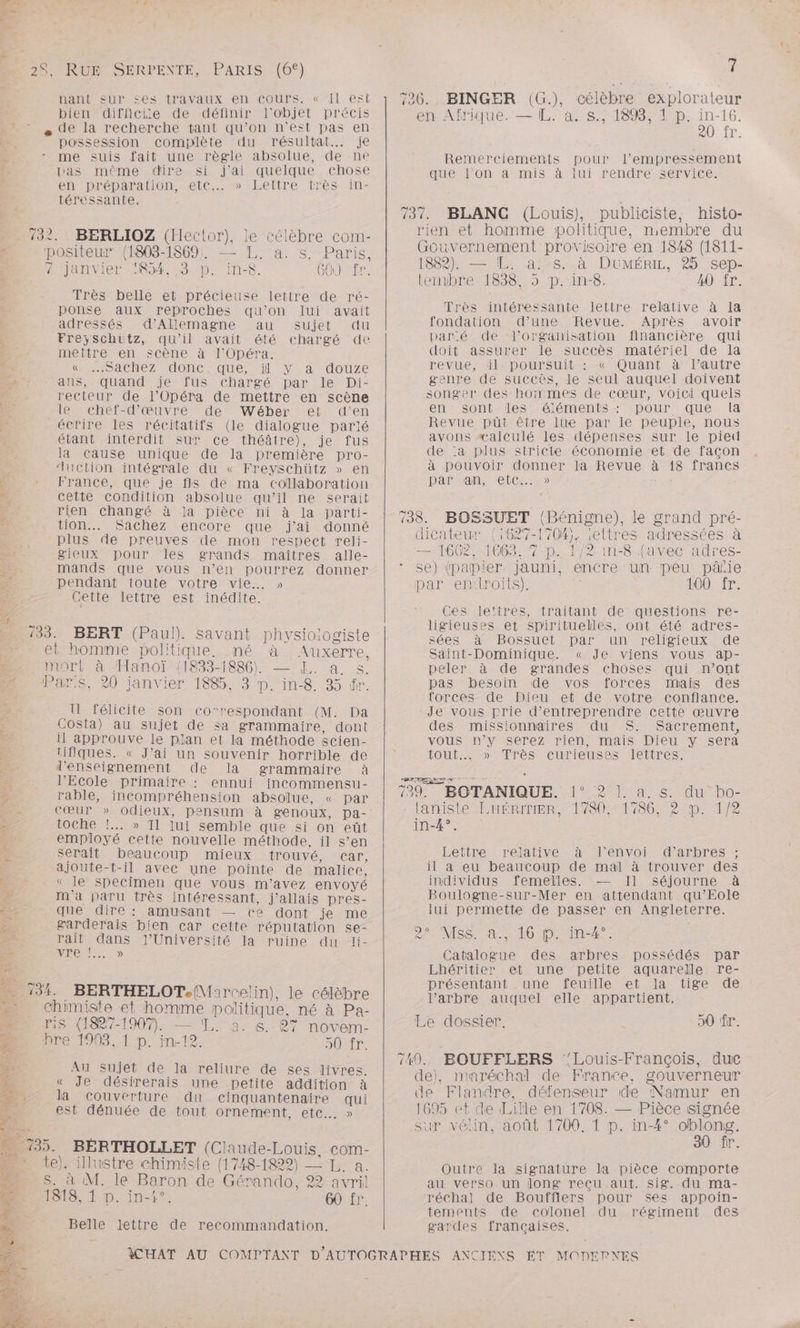 ET, Pt tes ps. nant sur ces travaux en cours. « Il est bien difficie de définir l'objet précis e de la recherche tant qu’on n’est pas en possession complète du résultat... je - me suis fait une règle absolue, de ne pas même dire si j'ai quelque chose env préparation «etc. jbheltre. très in: téressante. 2élèbre com- a. s. Paris, S GO) fr. Très belle et précieuse lettre de ré- 732. BERLIOZ (Hector), positeur (1803-1869. Aijanvier IR; =3rp. int | D FE pon£e aux reproches qu’on lui avait adressés d'Allemagne au sujet du Freyschütz, qu'il avait été chargé de mettre en. scène à J'Opéra. CO dchéZ UonCcEQqUue, ‘1 y: à -douze ans, quand je fus chargé par le Di- recteur de l’Opéra de mettre en scène le chef-d'œuvre de Wéber et d’en écrire les récitatifs (le dialogue parlé étant interdit sur ce théâtre), je fus la Cause unique de la première pro- uction intégrale du « Freyschütz » en France, que je fils de ma collaboration cette condition absolue qu’il ne serait rien changé à la pièce ni à la parti- tion... Sachez encore que j'ai donné plus de preuves de mon respect reli- gieux pour les grands maîtres alle- mands que vous n’en pourrez donner pendant toute votre vie. » Gette lettre est inédite. 733. BERT (Paul). savant physiologiste ei homme politique. né à . Auxerre, mort à ‘Hanoï {1833-1886) — Æ. a s. Pars, 20 janvier 1885, 3 p. in-8. 35 tr. U félicite son corespondant (M. Da Costa) au sujet de sa grammaire, dont il approuve le plan et la méthode scien- tifiques. « J’ai un souvenir horrible de d'enseignement de la grammaire à l'Ecole primaire : ennui incommensu- rable, incompréhension absolue, « par Cœur » odieux, pensum à genoux, pa- toche !.. » Tl lui semble que si on eût employé cette nouvelle méthode, il s’en serait beaucoup mieux trouvé, car, ajoute-t-il avec une pointe de malice, « le SpeCimen que vous m'avez envoyé m'a paru très intéressant, j'allais pres- que dire: amusant — ce dont je me garderais bien car cette réputation se- rait dans J'Université la ruine du li- AA MORE . BERTHELOT.{Marcelin), le célèbre chimiste et homme politique, né à Pa- is (1827-1907. — T. a. s. 87 novem- breu90, 1:p. 19; à DRE 8 Au sujet dé la reliure de ses livres. « Je désirerais une petite addition à la couverture du cinquantenaire qui est dénuée de tout ornement, etc. » te), illustre chimiste (1748-1822) lea. S. à M. le Baron de Gérando, 22 avril ESS 1 p. In? 60 fr. Belle lettre de recommandation. 7 726. BINGER (G.), célèbre explorateur en Afrique. — IL. à. s., 189, 1 p. in-16. RO fr. Remerciements pour l’empressement quelon amis alu renqire Service: 737. BLANC (Louis), publiciste, histo- rien et homme politique, membre du Gouvernement provisoire en 1848 (1811- 1882). — EL. a!:s. à DuMÉRrir, 25 sep- tenibre 1838, 5 p. in-8. 40 fr. Très intéressante lettre relative à la fondation d’une Revue. Après avoir paré de l’organisation doit assurer le succès matériel de la revue ‘HPPpDOoUrSUIL -cAQuant atautre genre de succès, le seul auquel doivent songer des hommes de cœur, voici quels en sont des éléments : pour que la Revue püt être lue par le peuple, nous avons «calculé les dépenses sur le pied de :a plus stricte économie et de façon à pouvoir donner la Revue à 18 francs DATMAN Me lCI 0) financière qui 738. BOSSUET (Bénigne), le grand pré- dicateur (1627-1704). :ettres adressées à — 1662, 1603. 7-p.. M2 1ri-8 favec adres- se) (papier. jauni, encre un peu pâlie par en:lroits). 100 fr. Ces lettres, traitant de questions re- ligieuses et spirituelles, ont été adres- sées à Bossuet par un religieux de Saint-Dominique. « Je viens vous ap- peler à de grandes choses qui n’ont pas besoin de vos forces mais des torces de Dieu et de votre confiance. Je vous prie d’entreprendre cette œuvre des missionnaires du S. Sacrement, vous n’y serez rien, mais Dieu y sera LOU MO ATÉSNCITeUSeSMTetTTrese 739. BOTANIQUE. !° 2 L. a. s. du hbo- laniste LHÉRITIER, 1780, 1786, 2 p. in-4°. Lettre relative à l'envoi d’arbres ; il a eu beaucoup de mal à trouver des individus femelles. — Il séjourne à Boulogne-sur-Mer en attendant qu’Eole lui permette de passer en Angleterre. 8° MSS. à., 16 p. in-4°. Catalogue des arbres possédés par Lhéritier et une petite aquarelle re- présentant une feuille et la tige de l’arbre auquel elle appartient. Le dossier, 50 fr. 140. BOUFFLERS ‘'Louis-François, duc de), maréchal de France, gouverneur de Flandre, défenseur de Namur en 169 et de Lille en 1708. — Pièce signée sur vélin, août 1700, 1 p. in-4° oblong. 30 fr. Outre la signature la pièce comporte au verso un long reçu aut. sig. du ma- réchal de Boufflers pour ses appoin- tements de colonel du régiment des gardes françaises.