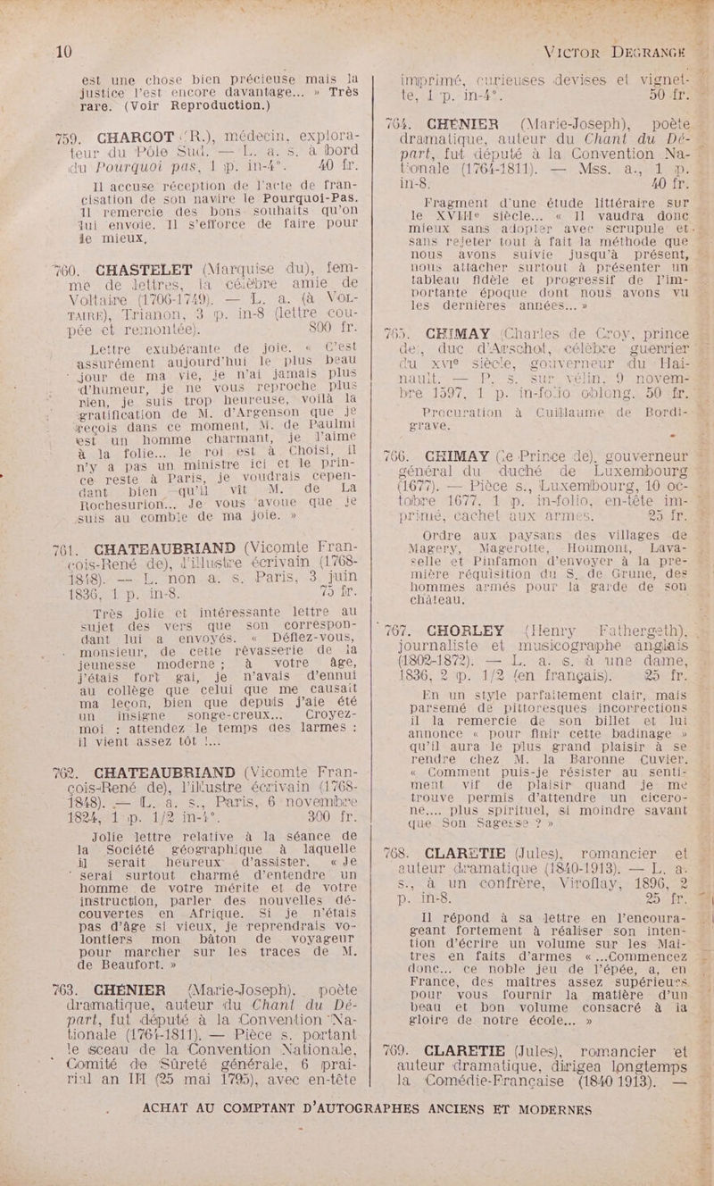 est une chose bien précieuse mais là justice l’est encore davantage... » Très rare. (Voir Reproduction.) 759. CHARCOT :'R.), médecin, explora- teur du Pôle Sud. —L. a. s. à bord du Pourquoi pas, 1 ;1p. in-4°. 40 ir. I1 accuse réception de l'acte de fran- cisation de son navire le Pourquoi-Pas. Il remercie des bons souhaits qu’on qui ‘envoie. Il s'efforce de faire pour le mieux, 760. CHASTELET (Marquise du), fem- ma de detires, la céèbre amie de Voltaire (1706-1749) — TL. a. (à Vor- TAIRE), Trianon, 3 mp. in-8 (lettre cou- pée et remontée). S00 fr. Lettre exubérante de. joie. « C’est assurément aujourd'hui le plus peau ‘ jour de ma vie, je n’ai jamais plus d'humeur, je ne vous reproche plus rien, je suis trop heureuse, voilà la gratification de M. d’Argenson que Je æxeçois dans ce moment, Misde Paulmi est un homme charmant, je J'aime Ja folie. “le roiest à Choisi, il n'y a pas un ministre ICI eme DTINE ce reste à Paris, je voudrais cepen- dant bien qu'il vit M. de La PRochesurion. Je vous ‘avoue que JE suis au combie de ma joie. » 761. CHATEAUBRIAND (Vicomte Fran- cois-René de), l'illustre écrivain (1768- Rss Lenone SPAS, 3; fun SRE de ne 1836, 1 p. in-8. FT Très jolie et intéressante lettre au sujet des vers que son correspon- dant lui a envoyés. « Déflez-vous, monsieur, de cette rêvasserie de ia jeunesse moderne ; à votre age, j'étais fort gai, je n’avais d’ennui au collège que celui que me causait ma lecon, bien que depuis j'aie été un insigne SONLSe-CrTeUx.e Croyez- moi attendez le temps des larmes : il vient assez tôt !.… 76. CHATEAUBRIAND (Vicomte Fran- cois-René de), l’illustre écrivain (1768- 1848). = [L. a. s., Paris, 6 novembre 1624 on nt insert 300 fr. Jolie lettre relative à la séance de la Société géographique à laquelle ùl serait heureux d'assister. «de ‘ serai surtout charmé d'entendre un homme de votre mérite et de votre instruction, parler des nouvelles dé- couvertes en Afrique. Si je n'étais pas d'âge si vieux, je reprendrais vo- lontiers mon bâton de voyageur pour marcher sur les traces de M. de Beaufort. » 763. CHÉNIER ‘Marie-Joseph). poète dramatique, auteur du Chant du Dé- part, fut député à la Convention Na- tionale (1761-1811). — Pièce s. portant le sceau de la Convention Nationale, Comité de Sûreté générale, 6 mprai- rial an II (25 mai 179%), avec en-tête : imprimé, curieuses devises el vignet- le deD.-in47 HOME 164. CHÉNIER (Marie-Joseph), poète dramatique, auteur du Chant du Dé- part, fut député à la Convention Na- Vonale (1764-1811) — Mss. a, LD: in-8. 40 fr. Fragment d’une étude littéraire Sur JEMXVTIIemSiècle MonrTI mieux sans adopter avec sans rejeter tout à fait la méthode que nous avons suivie nous attacher surtout tableau fidèle et progressif portante époque dont nous les dernières années... » vaudra donc à présenter un de l’im- avons vu 765. CHIMAY (Charies de Croy, prince de, duc d’Arschot, célèbre guerrier du xvi siècle, gouverneur du : Hai- nauit. Pres vélin, 9 novem- bre 1597, 1 p. in-foio chlong. à Cuïillaume SUT Procuration de Bordi- grave. - général du duché de Luxembourg (1677). — Pièce s., Luxembourg, 10 oc- tobre 1677, 1 p. inolio, en-tête im- primé, cachet aux armes. DT Ordre aux paysans des villages de Magery, Magerotte, -Houmont, Lava- celle et Pinfamon d'envoyer à la pre- mière réquisition du S. de Grune, des hommes armés pour la garde de son château. CHORLEY {Henry journaliste et musicographe anglais (1802-1872). — L. a. s. à une dame, 1836, 2? p. 1/2 {en français). CONTIr: En un style parfaitement clair, mais parsemé de pittoresques incorrections iLMlaSremercImdEesSonMhireteetMeru annonce « pour finir cette badinage » qu’il aura le plus grand plaisir à se rendre chez M. la Baronne cuvier. « Comment puis-je résister au senti- ment vif de plaisir quand je me trouve permis d'attendre un cicero- ne... plus spirituel, si moindre savant que. Son Sagesse 7» 768. romancier et auteur dramatique (1840-1913). — L. a. s., à un confrère, Viroflay, 1896, 2 p. in-8. RDS Il répond à sa lettre en l’encoura- geant fortement à réaliser son inten- tion d’écrire un volume sur les Mai- tres en faits d’armes «Commencez donc. ce noble jeu de l'épée, a, en France, des maîtres assez supérieu’s. pour vous fournir la matière d’un beau et bon volume consacré à ia gloire de notre école. » CLARETIE (Jules), romancier et auteur dramatique, dirigea longtemps la Comédie-Francçaise (1840 1913). — ME