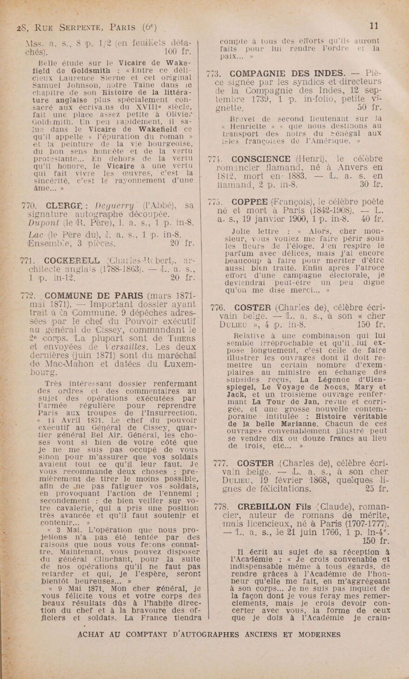 PARA Te PAU UN |. Cet LS et 8 x Las LR di * À « et : + 28, RUE SERPENTE, PARIS (6°) \Mss. a. $.. 8 1p. 1/2 (en feuileis déta- chés). 100 fr. Belle étude sur le Vicaire de Wake- field de Goldsmith : «Entre ce déli- Cieux Laurence Sterne et cet original F Samuel Johnson, notre Taine dans 1e À chapitre de son Histoire de la littéra- ture anglaise plus spécialement con- : sacré aux écrivans du XVIlle siècle, fait une place assez petite à Olivier à Goldsmith. Un peu 1apidement, il sa- : due dans le Vicaire de Wakeñfield ce Ex qu'il appelle « lépuration du roman » # et la peinture de la vie bourgeoise, * du bon sens honnête et de la vertu proies stante.…. En dehors de la vertll qu'il honore, le Vicaire à une vertu , qui fait vivre les œuvres, c’est la = sincérité, C’est lé rayonnement d’une d#: âme... » 7 770. CLERGÉ: Deguerry (l'Abbé), sa signature autographe découpée. 7 Dupont {le IR. Père), 1. a. s., 1 p. in-8. ‘+ Lac (le Père du), d. a. s., 1 p. in-8. 4 Ensemb:e, 3 pivces. 20 fr. 2 771. COCKERELL ‘Chaïles-lichert, ar- À chilecte anglais (1788-1 863). — LL. a. s., Droite, AU. : - 772. COMMUNE DE PARIS (mars 1871- 54 mai 1871}. — Important dossier ayant E trait à La Commune. 9 dépêches adres- 4 sées par le chef du Pouvoir exécutif É au général de Cissey, commandant le Sa 2e corps. La plupart sont de THIERS et envoyées de Versailles. Les deux dernières (juin 1871) sont du maréchal de Mac-Mahon et datées du Luxem- bourg. Très intéressant dossier renfermant des ordres et des commentaires au sujet des opérations exécutées par l’armée régulière pour reprendre Paris aux troupes de l’Insurrection. « 4% Avril 1871. Le chef du pouvoir exécutif au Général de Cissey, quar- tier général Bel Air. Général, les cho- ses vont si bien de votre côté que je ne me suis pas occupé de vous sinon pour m’assurer que vos soldats avaient {out ce qu’il leur faut. Je vous recommande deux choses : pre- mièrement de tirer le moins possible, afin de ,;ne pas fatiguer vos soldats, en provoquant l’action de l'ennemi ; . Secondement : de bien veiller sur vo- tre cavalerie, qui a pris une position très avancée et qu'il faut soutenir et contenir... » « 3 Mai. L'opération que nous pro- jebions n’a pas été tentée par des raisons que nous vous fe:ons connai- tre. Maintenant, vous pouvez disposer du général Clinchant, pour dla suite de nos opérations qu'il ne faut pas retarder et Jquis: je-vFespère seront bientôt heureuses... » « 9 Mai 1871. Mon cher général, je vous félicite vous et votre corps des beaux résultats dûs à l’habile direc- tion du chef et à la bravoure des of- ficiers et soldats. La France tiendra “ r fr EN. ris \ DR TA { 11 compte à tous des efforts qu’ils auront faits mpouruierendrée tordre et Ja Daix.… » de la Compagnie des Indes, 12 sep- Brevet de second lieutenant Sur fa « Henriette » « que nous destinons au transport des noirs du $sénégal aux isles françcoises de l’Amérique. » te lettre , : «: Alors, cher. mon- sieur, vous vouiez me faire périr sous les fleurs de l'éloge. J’en respire le parfum avec délices, mais j'ai encore beaucoup à faire pour mériter d’être aussi bien traité. Enfin après l’atroce effort d’une campagne électorale, je deviendrai peut-être un peu digne qu’on me dise merci. » vain belge. — IL. a. s., à son « cher DuLiIEU », 4 pp. in-8. à oO re Reiative à une combinaison qui lui semble irréprochable et qu’il.lui ex- pose longuement, c’est ceile de faire illustrer les ouvrages dont il doit re- mettre un certain nombre d’exem- plaires au ministre en échange des subsides reçus, La Légende d’Ulen- spiegel, Le Voyage de Noces, Mary et Jack, et un troisième ouvrage renfer- mant La Tour de Jan, reyue et corri- gée, et une grosse nouvelle contem- poraine - intitulée : Histoire véritable de la belle Marianne. Chacun de ces ouvrages convenablement illustré peut se vendre dix ou douze francs au lieu de SITOIS MeLCE M yain-ibelge. — AL. a. à son cher DuLiEu, 19 février 1868, quelques di- gnes de félicitations. e9 AT, cier, auteur de romans dé mérite, mais licencieux, né à Paris (1707-1777). — LL, a. s., de 21 juin 1766, 1 p. in-4°. 150 fr. Il Lee au sujet de sa réception à l’Académie : « Je crois convenable et indispensable même à tous égards, de rendre grâces à l’Académie de l’hon- neur qu’elle me fait, en m’aggrégeant à son corps... Je ne suis pas inquiet de la façon dont je vous feray mes remer- ciements, mais je crois devoir con- certer avec vous, la forme de ceux que je dois à l’Académie je crain-