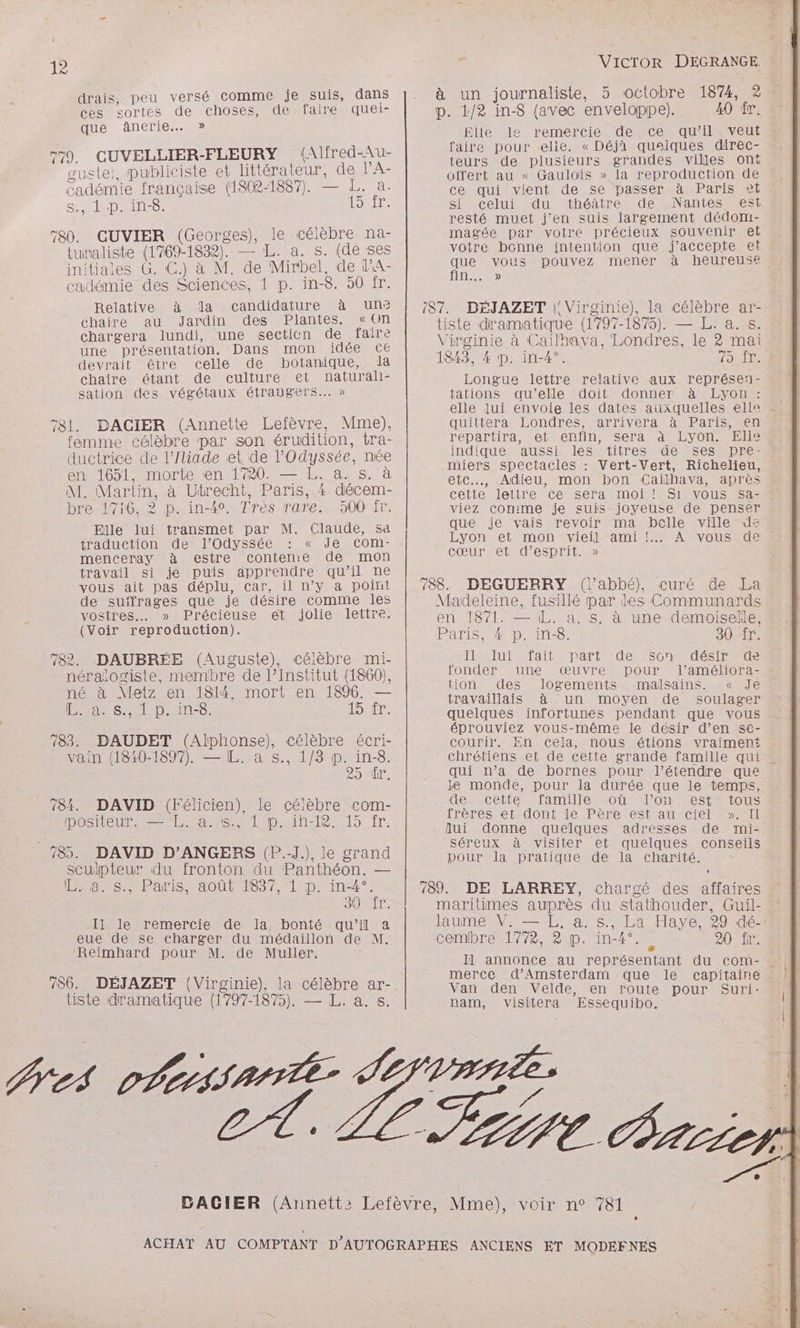drais, peu versé comme je suis, dans ces sortes de choses, de faire quei- que anerie..» F7. CUVELLIER-FLEURY (Alfred-Au- suste;, publiciste et littérateur, de l’A- cadémie française (1802-1887). — L. a. SAISONS: Loire 780. CUVIER (Georges), le célèbre na- turaliste (1769-1832). — L. a. s. (de ses initiales G. C.) à M. de Mirbel, de lA- cadémie des Sciences, 1 p. in-8. 50 fr. Relative à da candidature à un? chaire au Jardin des Plantes. «on chargera lundi, une secticn de faire une présentation. Dans mon idée ce devrait être celle de botanique, la chaire étant de culture et naturali- sation des végétaux étrangers... » 581. DACIER (Annette Lefèvre, Mme), femme célèbre par son érudition, tra- ductrice de l’Iliade et de l'Odyssée, née en 1651, morte «en 1720. — L. à. s. à M. Martin, à Utrecht, Paris, 4 décem- bre 1716. 2 p. in-4°. Très rare. 500 fr. Elle lui transmet par M. Claude, sa traduction de l'Odyssée : « Je comi- menceray à estre contente de mon travail si je puis apprendre qu’il ne vous ait pas déplu, car, il n’y a point de suffrages que je désire comme les vostres.… » Précieuse et jolie lettre. (Voir reproduction). 782. DAUBRÉE (Auguste), célèbre mi- néraïogiste, membre de l’Institut (1860), né à Metz en 1814 mort en 1896. — Fa spin, LD E: 83. DAUDET (Alphonse), célèbre écri- vain (1810-1897). — L. a s., 1/8 p. in-8. 25 ET. 784. DAVID (Félicien), le célèbre com- IDÉSIEUR SE a CS LED iTi-12-19-fr. 785. DAVID D’ANGERS (P.-J.), le grand sculpteur du fronton du Panthéon. — 19 @. .s.; Paris, août 1837, 1:p: in4°. SUN Il le remercie de Ia bonté qu’il a eue de se charger du médaillon de M. Reimhard pour M. de Muller. : 786. DÉJAZET ({Virginie), la célèbre ar- tiste dramatique (1797-1875). — L. à. &amp;. Nes OPCISAITE VICTOR DEGRANGE. à un journaliste, 5 octobre 1874, 2 p. 1/2 in-8 {avec enveloppe). 40 fr. Elle le remercie de ce qu'il veut faire pour elle. «Déjà quelques direc- teurs de plusieurs grandes villes ont offert au « Gaulois » la reproduction de ce qui vient de se passer à Paris et gi celui du théâtre de Nantes est resté muet j'en suis largement dédomi- magée par votre précieux souvenir el votre bonne intention que j'accepte et que vous pouvez mener à heureuse IDE) (87. DÉJAZET |! Virginie), la célèbre ar- tiste dramatique (1797-1875). — L. a. s. Virginie à Cailhava, Londres, le 2 mai 1843, 4 p. in-4°. Longue lettre relative aux représen- tations qu’elle doit donner à Lyon : quittera Londres, arrivera à Paris, en repartira, et enfin, Sera à Lyon. Elle indique aussi les titres de ses pre: miers spectacles : Vert-Vert, Richelieu, etc, Adieu, mon bon Caïlhava, après cette letire ce sera moi ! S1 vous sa- viez conime je suis joyeuse de penser que je vais revoir ma belle ville dé Lyon ef mon vieil ami !… cœur et d'esprit. » 788. DEGUERRY (l'abbé), curé de La Madeleine, fusillé par des Communards en. 18741: 1L. ass: à; une-demoisele Paris, # p. in-8. 30-“fT. Las IUT al Mare UE TS CAES IT fonder une œuvre pour tion des logements malsains. « Je travaillais à un moyen de soulager quelques infortunes pendant que vous éprouviez vous-même le désir d’en se- courir. En cela, nous étions vraimen chrétiens et de cette grande famille qui qui n’a de bornes pour l’étendre que le monde, pour la durée que le temps, dénecetiensramille sou Ton ES tTaTrOous frères et dont le Père est au ciel ». Il lui donne quelques adresses de mi- séreux à visiter et quelques conseiis pour la pratique de la charité. 789. DE LARREY, charcé des affaires maritimes auprès du stathouder, Guil- laume V. — L, a. s., La Haye, 29 dé- cemibre 1772, 2 p. in-4°. à 20 fr. merce d'Amsterdam que le capitaine Van den Velde, en route pour Suri- nam, visitera Essequibo. rie 2