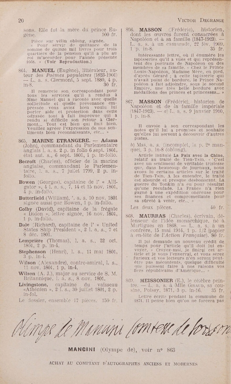 sons. Elle fut da mère du prince Eu- gène. 100 fr. Pièce sur vélin oblong, signée. « Pour servir dequittance de Ia somme de quinze mil livres pour trois quartiers de la pension qu’il a plu au roi m’accorder pour l’année présente 1668. » (Voir Reproduction.) 864. MANUEL (Eugène), littérateur, au- teur des Poèmes populaires (1823-1901) — [L. a. s. Clermont, 5 sept. 1880, 4 p. in-$. 30 fr. Il remercie son correspondant pour tous les services qu’il a rendus à Mme Manuel qui a raconté avec quelle sollicitude et quelle prévenance em- pressée vous aviez bien voulu lui porter aide et protection dans cette odyssée tout à fait imprévue qui &amp; rendu si difficile son retour à Cler- mont Tout est bien qui finit bien. Veuillez agréer l’expression de nos sen- timents bien reconnaissants, etc... » 865. MARINE ETRANGERE. — Adams (John), commandant du Parlementaire anglais 1. a. s. 2 p. in folio 6 sept. 1801, était aut. s., 6 sept. 1801, 1 p: in-folio. Becroît (Charles), officier de la marine anglaise, commandant le Parlemen- ro es ritirete 1799 2 p:;in- folio. Bowen {Georges), capitaine de l’ « Alli- DatOP DNA aus 07, déetlsnov: 1801 4 p. in-folio. Butterfield (Wiiliam), ”. a. s. 10 nov. 1801 signée aussi par Bowen, 1 p. in-folio. Colby (David), capitaine de la frégate « Didon », lettre signée, 16 nov. 1801, 1 p. in-folio. Dale Richard), capitaine de l’ « United States Ship President », 2 1. à. s. 7 et 8 déc. 1801. Lemprière (Thomas), 1. a. s., 22 1801, 2 p. in-4. Stephenson (Henri), 1. 3 P. in-4. Wilson Alexandre), contre-amiral, 1. s., 11 nov. 1801, 1 p. in-4. Wilson (A. J.), major au service de S. M. Britannique, 1. à. s., 8 nov. 1801, Livingstone, capitaine du vaisseau «Athénien », 2 1. s.;, 30 juillet 1801, 2 p. in-fol. - Le dossier, ensembie 17 pièces: 150 fr. oct. SR mMAi eUts 7° 77 866. MASSON Frédéric), dont les œuvres furent consacrées à Napoléon et à sa famille (1847-1923). — L. a, s. à un camarade, 22 fév. 1909: | *p\ in-8: 39 Vire Intéressante lettre, où il énumère les tapisseries qu’il a vues et qui représen- tent des portraits de Napoléon ou des membres de sa famille. « Chez le Prince Louis-Napoléon, Madame Mère, en pied, d’après Gérard ; à cette tapisserie qui u’avait point de bordure, le Prince Na- poléon a fait adjoindre, sous le second Empire, une très médaillons des princes et princesses... » 867. MASSON (Frédéric), historien de Napoléon et de la famille impériale (1847-1923). — a) L. a. s. 9 janvier 1910, rpm, Il envoie à son correspondant les notes qu’il lui a promises et souhaite qu’elles lui servent à découvrir d’autres pistes. | que), 3 p. in-8 (oblong). Article intitulé La Paix avec la Chine, relatif au traité de Tien-Tsin. avec un sentiment de véritable tristesse que, dans beaucoup de journaux, nous avons lu certains articles sur le traité de Tien-Tsin. À les entendre, le traité est absurde et presque déshonorant. La guerre du Tonkin n’a eu pour résultat qu’une reculade. La France n’a rien gagné à une expédition onéreuse pour sa sûreté à venir, etc... » Les deux pièces. 40 fr. 868. MAURRAS (Charles), écrivain, dé- fenseur de l’idée monarchique, né à Mertigues en 1868. — TL. a. s. à un confrère, 15 mai 1914, 1 p. 1/2 (papier à en-tête de l'Action Française). 80 fr. Il Jui demande un nouveau crédit de VOYer. «_Croyéz-moi,.jé HiniraiCeL”#aTre ticle et je vous l’enverrai, et vous serez furieux et vos lecteurs n’en seront peut- être pas mécontents, quelque difficulté que puissent faire à nos raisons vos fiers républicains d'Amérique... » 869. tre. — LL. a. s. à Mlle GIRAUD, sa cou- siné, Poissy, 1871,:3 p. in-16. SE Lettre écrite pendant la commune de 1871. Il pense bien qu'on ne forcera pas