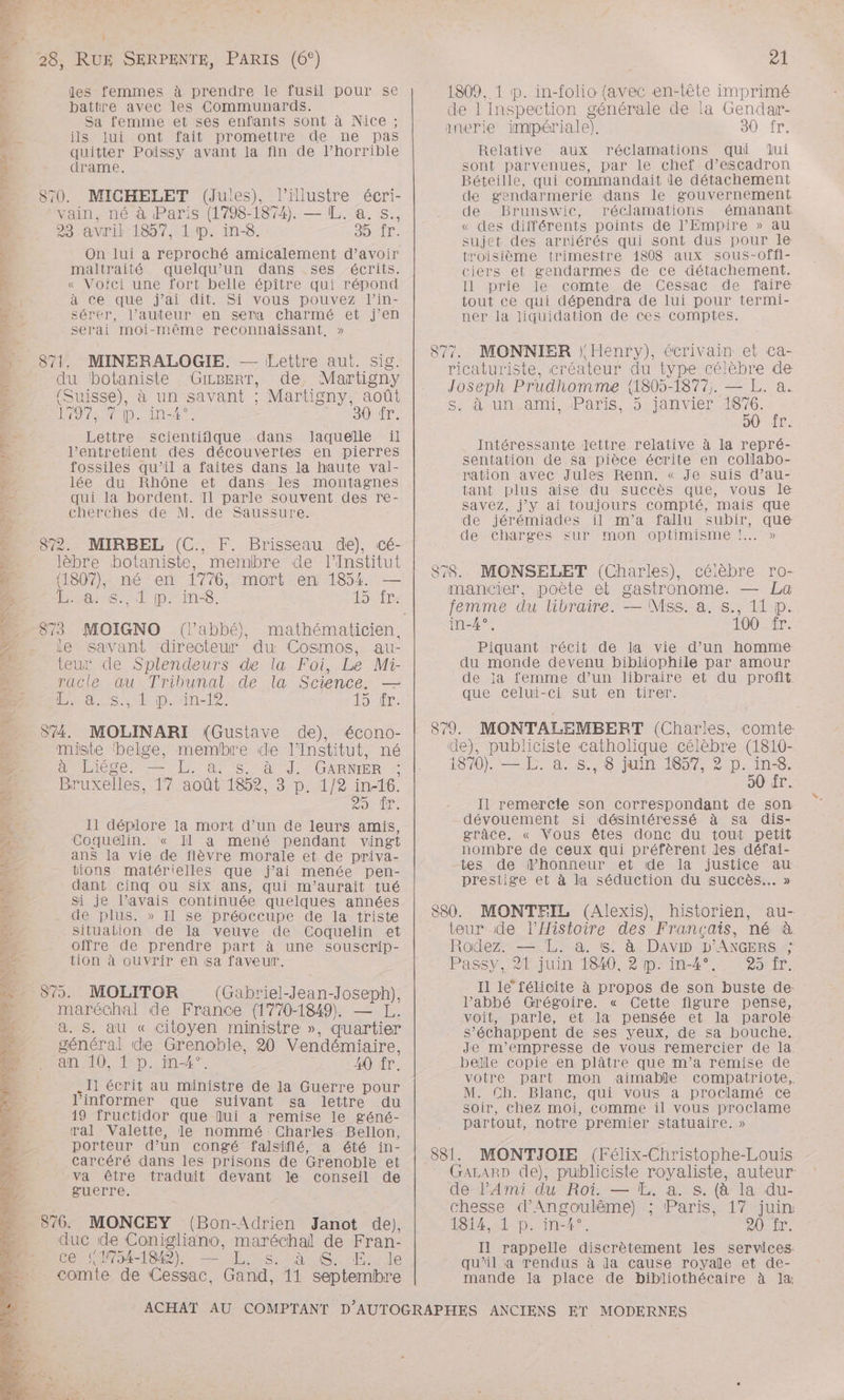 ‘ à 7, Le * ME ’ AS PA eh LS D OR LE A, à Dates Ï s, 2 L PCR PTE pe RAA PE PAP PAR TŒRT EE REY es vi + AN + D « } 240% RUE SERPENTE, PARIS (6°) les femmes à prendre le fusil pour se battre avec les Communards. Sa femme et ses enfants sont à Nice ; ils lui ont fait promettre de ne pas quitter Poissy avant la fin de l’horrible drame, 870. MICHELET (Jules), l’illustre écri- vain, né à Paris (1798-1874). — (IL. a. s., 23 avril 1857, 1 1. in-8. 35 fr. On lui a reproché amicalement d'avoir maltraité quelqu'un dans ses écrits. « Voici une fort belle épître qui répond à ce que j’ai dit. Si vous pouvez l’in- sérer, l’auteur en sera charmé et j’en serai moi-même reconnaissant, » 871. MINERALOGIE. — Lettre aut. sig. du ‘botaniste GizBerr, de. Martigny (Suisse), à un savant ; Martigny, août OP AIDS TN 30 fr. Lettre scientifique dans laquelle ïil l’entretient des découvertes en pierres fossiles qu’il a faites dans la haute val- lée du Rhône et dans les montagnes qui la bordent. Il parle souvent des re- cherches de M. de Saussure. 872. MIRBEL (C., F. Brisseau de), cé- lèbre botaniste, membre de l’Institut (1807), né en 1776, mort en 1854 — Hans. l pins. LS Le 873 MOIGNO (l'abbé), ie savant directeur du Cosmos, au- teur de Splendeurs de la Foi, Le Mi- racle œu Tribunal de la Science. nas tp. ne 12. Sir: S74. MOLINARI (Gustave de), écono- miste ‘belge, membre de l’Institut, né d'Oise, EL à 5/87] GARMER Bruxelles, 17 août 1852, 3 p. 1/2 in-16. 2226 JL 0 2 Il déplore la mort d’un de leurs amis, Coquelin. « Il a mené pendant vingt ans la vie de fièvre morale et de priva- tions matérielles que j'ai menée pen- dant cinq ou six ans, qui m'aurait tué Si je l’avais continuée quelques années de plus. » Il se préoccupe de la triste Situation de la veuve de Coquelin et offre de prendre part à une souscrip- tion à ouvrir en sa faveur. 879. MOLITOR (Gabriel-Jean-Joseph), maréchal de France (1770-1849), — L. a. S. au « citoyen ministre », quartier général de Grenoble, 20 Vendémiaire, an 10, 1 p. in-4°. 40 fr. Il écrit au ministre de la Guerre pour l’informer que suivant sa lettre du 19 fructidor que ui a remise le géné- ral Valette, le nommé Charles Bellon, porteur d’un congé falsifié, a été in- Carcéré dans les prisons de Grenoble et va être traduit devant le conseil de guerre. 876. MONCEY (Bon-Adrien Janot de). duc de Conigliano, maréchal de Fran- Ce (ANS4-1842), — [L, s. à SE. le comte de Cessac, Gand, 11 septembre — 21 1809, 1 p. in-folio (avec en-tête imprimé de 1 Inspection générale de la Gendar- anerie impériale). 30 fr. Relative aux réclamations qui lui sont parvenues, par le chef d’escadron Béteille, qui commandait le détachement de gendarmerie dans le gouvernement de Brunswic, réclamations émanant « des différents points de l’Empire » au sujet des arriérés qui sont dus pour le troisième trimestre 1808 aux sous-offi- ciers et gendarmes de ce détachement. Il prie le comte de Cessac de faire tout ce qui dépendra de lui pour termi- ner la liquidation de ces comptes. 877. MONNIER Henry), écrivain et ca- ricaturiste, créateur du type célèbre de Joseph Prudhomme {1805-1877,. — L. a. S: au ami. Paris, 5r-janvier pu , pe Intéressante lettre relative à la repré- sentation de sa pièce écrite en collabo- ration avec Jules Renn. « Je suis d’au- tant plus aise du succès que, vous le Savez, j'y ai toujours compté, mais que de jérémiades il m'a fallu subir, que de charges sur mon optimisme !..… » 878. MONSELET (Charles), célèbre ro- mancier, poète et gastronome. — La femme du libraire. — Mss. a. s., 11 p. in-4°, 100 fr. Piquant récit de la vie d’un homme du monde devenu bibliophile par amour de ja femme d’un libraire et du profit que celui-ci sut en tirer. 879. MONTALEMBERT (Charles, comte de), publiciste catholique célèbre (1810- ISO) à e°°8 Ni (607 0) ins. 50 fr. Il remercie son correspondant de son dévouement si désintéressé à sa dis- grâce. « Vous êtes donc du tout petit nombre de ceux qui préfèrent les défai- tes de honneur et de la justice au. prestige et à la séduction du succès... » 880. MONTEIL (Alexis), historien, au- teur de l'Histoire des Français, né à Rodez. — L. à. !&amp;. à DAVID D'ANGERS ; Passy, 2F juin 1840, 2 p. in-4°., -25:fr. Il le” félicite à propos de son buste de: l’abbé Grégoire. « Cette figure pense, voit, parle, et la pensée et la parole. s’échappent de ses yeux, de sa bouche. Je m’empresse de vous remercier de la belle copie en plâtre que m’a remise de votre part mon aimable compatriote, M. Ch. Blanc, qui vous a proclamé ce soir, chez moi, comme il vous proclame partout, notre premier statuaire. » 881. MONTIJOIE (Félix-Christophe-Louis GaALARD de), publiciste royaliste, auteur de l’Ami du Roi. — LE. a. s. (à la du- chesse d'Angoulême) ; Paris, 17 juin 1814, 1 p. in-4°. 20 fr. Il rappelle discrètement les services- qu’il a rendus à la cause royale et de- mande la place de bibliothécaire à ]læ