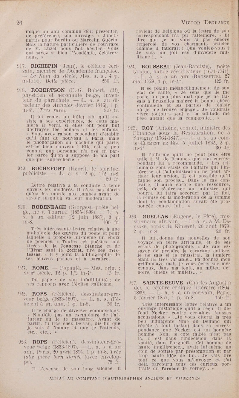 u ra A: doit CUS DE mique un ami commun doit présenter, de préférence, son ouvrage. « J’incli- nerais pour Bordin ou Marcelin Guérin. Mais la nature particulière de l’ouvrage de M. Luzel nous fait hésiter. Vous qui savez si bien l’Académie, éclairez- nous. >» vain, membre de l’Académie nn à — Le'Nom du siècle, Mss. a. i P. in-folo. Belle pièce. 230 ide ROBERTSON (E.-G. Robert, dit), physicen et aéronaute belge, inven- teur du parachute, — IL. a. s. au di- recteur des Annales (février 1818 Pepe IA SO Drés rare) re HOT I] lui remet. un billet afin Fe as- siste à ses expériences, de cette ma- nière il verra si elles ont pour but d’effrayer les bonnes et les enfants. « Vous avez raison cependant d'établir qu'il faut du nouveau à Paris, mais le phonorganon ou machine qui parle, est-ce bien nouveau ? Elle est si peu connue que personne n’a o£é en par- ler parce qu’on à supposé de ma part quelque supercherie. » . 9:9. ROGHEFORT (Henri), le spirituel pub'icisters— EN an$s 2 D.:1/2 inS. RO 17: Lettre relative à la conduite à tenir envers les modérés. Il n’est pas d’avis qu’on les morde aux jambes avant de Savoir jusqu'où va leur modération, ge, né à Tournai (1855-1898). —- [. a. s. à un éditeur {12 juin 1887). JD. in-8. 100 fr, Très intéressante lettre relative à une anthologie des œuvres du poète et pour laquelle il propose lui-même un choix de poèmes. « Toutes ceS poésies sont tirées de la Jeunesse blanche et de l’'Hiver sauf le Coffret, tiré des Tris- tesses. » Il y joint la bibliographie de ses œuvres parues et à paraître. ROME. — Papauté. — Hi. orig. xvIn Siècle 4025.11 if 15 fr. Du pape : de son Rs de ses rapports avec l’église gallicane. veur belge (1833-1897). — L. a. s. (Fé- licien) à un ami, 1 P. in-8. 90 fr. 11 le charge de diverses commissions. « N'oublie pas un exemplaire de l’af- futeur ou je te massacre. Avant de partir, tu iras chez Delvau, dis-lui que je suis à Namur et que je l’attends, etc TÉICR. > veur belge (1833-1897, — EL. a. s. à un ami, Paris, 20 avril 189%, 1 D. in-8. Très jolie pièce bien signée (avec envelop- pe). NO al Il s'excuse de son long silence, il revient de Belgique où la lettre de son \ dirés.. que je ne vous ais pas encore remercié de vos charmants articles comme il faudrait ! Que voulez-vous ? Je suis un joli cas d’invétéré mu- NISMEMS 924. ROUSSEAU (Jean-Baptiste), poète iyrique, habile versificateur {1671-:741). —. L. à. s. à un ami (BROSSETTE), 87 mai 1728, 1 D. in-4°. IR VTT I] se plaint mélancoliquement de son état. de santé, « Je sens que je me porte un peu plus mal que je ne fai- sais à Bruxelles malgré la bonne chère continuelle et les parties de plaisir où je me trouve engagé... Je voudrais vivre toujours seul et la solitude me pèse autant que la compagnie. » 925. ROY (Antoine, comte), ministre des Finances sous la Restauration, né à Savigny 1764-1847). — L. a. s. au com- te CLÉMENT DE Ris, 5 juillet 1822, à p. in-4° 30 ir. I] l’informe qu’il ne peut plus être utile à M. de Beaunes que son corres- pondant lui a recommandé. « Les tri- bunaux sont saisis de l’affaire qui l’in- téresse et l’administration ne peut ar- rêter leur action. Il est possible qu’il gagne son procès... Dans le cas con- traire, il aura encore une ressource, celle de s'adresser au ministre qui pourra lui faire accorder par Je Roi, la remise ou la modération de la somme dont la condamnation aurait été pro- noncée contre lui... » 926. RUELLAS Eugène, le Père), mis- sionnaire africain. — L.-a. s. à M. Da- VANNE, bords du Kingani, 20 août 1879, 2 p. in-8. 20 fr. Il lui.donne des nouveïles de son voyage en terre africaine, et- de ses essais de photographie. « Je vais es- sayer de prendre la caravane entière, je ne sais si je réussirai, la lumière étant ici très variable... Pardonnez mon griffonnage mais je vous écris Sur mes genoux, dans ma tente, au milieu des noirs, chiens et mulets..… » 027. SAINTE-BEUVE (Charles-Augustin de), le cé’èbre critique littéraire (1804- 1869), — TL. a. s. à un écrivain, Paris, 6 février 1857, 1 p. in-8. 150%ÈE Très intéressante lettre relative à un ouvrage historique qu’il a recu. Il dé- fend Necker contre certaines fausses accusations. « Je vous citerai la très peu indulgente Mme du Deffand qui répète à tout instant dans sa corres- pondanee que Necker est un honnête homme. Non, le côté faible n’est pas là, il est dans l'indécision, dans la vanité, dans l’orgueil... Cet homme de haute intelligence... avait lui-même un coin de sottise par présomption et par trop haute idée de lui... Je vais lire tout ce que vous m’envoyez et j'ai déjà parcouru tous ces curieux por- traits du Farceur de Ferney. »