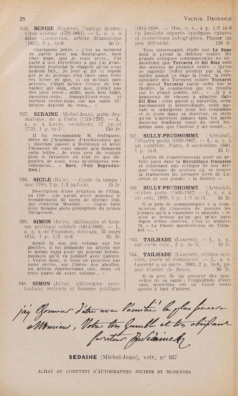 936. SCRIBE (Eugène), l’auteur drama- tique célèbre (1791-1861). — L. a. s, à Mme CARMOUCHE, artiste dramat:que 11827), 2 p. in-8. 40 fr. Charmante lettre. « C’est au moment de partir pour ma Bourgogne, mon Che ANnSe ROUE OMTOUSEAÉCTIS ITA parlé à nos Directeurs à qui j'ai gran- dement reproché le chagrin qu’ils vous avaient fait... Je leur ai dit et répété que je ne pouvais rien faire sans vous cet hiver, et que, si on m'ôtait mes acteurs, c'était m'ôtér l'envie de tra- vailler qui déjà, chez moi, n’était pas des plus vives ; enfin, mon bon Ange, rassurez-vous, tranquillisez-vous et surtout restez-nous Car ma santé lit- téraire dépend de vous. » 937. SEDAINE (VMichel-Jean), poète dra- matique, né à Paris {1719-1797), — I. au1S: à, Louis. Jaremitecte, mifjuicel AÉPAUE PR A WE SOS EN EE 150 fr. Il. lui recommande M. Dufrancoi, élève de J’Académie d'Architecture qui « désirant passer à Bordeaux et avoir l'honneur de vous saluer m'a demandé cette lettre... Je vous prie de vouloir bien le favoriser en tout ce qui dé- pendra de vous, vous m'obligerez sen- Siblement.… » Rare, (Voir Reproduc- tion.) 938. mai 1789, 2 ip. 1/2 in-fcio. Description d’une éruption de l’Etna, en 1780 ; eïle paraît avoir annoncé le tremblement de terre de février 1783, qui renversa Messine. — Copie faite pour Romme alors précepteur du prince Strogonow. 939. SIMON (Jules), philosophe et hom- me politique célèbre (1814-1896). — L. a. S. à de FRARIÈRE, écrivain, 15 mars SO eR paie Line Dir: Ayant Iu son joli volume sur les abeïlles, il lui demande un article sur le même sujet pour un journal hebdo- madaire qu’il va publier avec Lahure. « Voyez donc, si vous ne pourriez pas nous écrire, sur l'élève des abeilles, un article représentant une, deux ou trois pages de votre volume... » SICILE (Itaiie). — Copie du temps ; 940. SIMON (Jules), philosophe spiri- tualiste, écrivain et homme politique 7% SC 4 LS =. De TT 1 F D oi + mA #2 (1814-1896; — Mss. à. s., 4! p. 1/21in-8= en feuillets séparés (quelques ratures el corrections autographes. Papier un peu défraidhi}. 150. ÎT 2 Très intéressante étude sur Le Sage dont il prend la défense contre les grands critiques contemporains en dé- montrant que Turcaret et Gil Blas sont des œuvres de premier ordre. « Qu’on se rappelle l'effet produit par la Co-. médie quand Le Sage la lisait, la lutte opiniâtre des Turcaret contre Turcaret et quand Turcaret parut enfin sur le théâtre, Ja commotion qui en résulta sur le grand public, etc... » dl y a beaucoup de choses à admirer dans Gil Blas : cette gaieté si naturelle, cette méchanceté si bienveillante, cette mo- rale si indulgente pour es coupables et si juste dans sa doctrine, ce style qu’on n’aperçoit jamais tant les mots heureux semblent venir du récit Jui- même sans que l’auteur y ait songé... » 941. SULLY-PRUDHOMME , Armand), l'illustre poète (1839-1907, — L. a. s. à un confrère, Paris, 8 septembre 1880, PEU 85 {r. Lettre de remerciements pour un ar- ticle paru dans la République française et contenant une critique de son der- … nier volume de poésies où se trouve la traduction du premier livre de Lu- crèce et son poème « la Justice ». 042, SULLY-PRUDHOMME (Armand). Cé.ebré-poële AISS9 IAE TES SE 8 NO D +02 PA 19 PSE La 1 2 V2 39 Il le prie de communiquer à ia Com- - mission du Concours de poésies les poèmes qu’il à examinés et annotés. « Je n’en ai trouvé qu’un qui m’ait paru digne d’être réservé. C’est le numéro 73, « La Plante merveilleuse de Tinta- gel »... » 443. TAILHADE (Laurent) — L. a. s., SURME ANR COUTEAS 2 ARRETE 20SLR 944, TAILHADE (Laurent). célèbre écri- vain, poète et romancier. — L. a. s: Laurent à sa mère. 1889, 2 p. in-8, pa- pier illustré de fleurs. SOTES Il la prie de lui envoyer des nou- velles de sa santé ; l’inquiétude d’être sans nouvelles est un lourd soucis ajouté à tant d’autres.