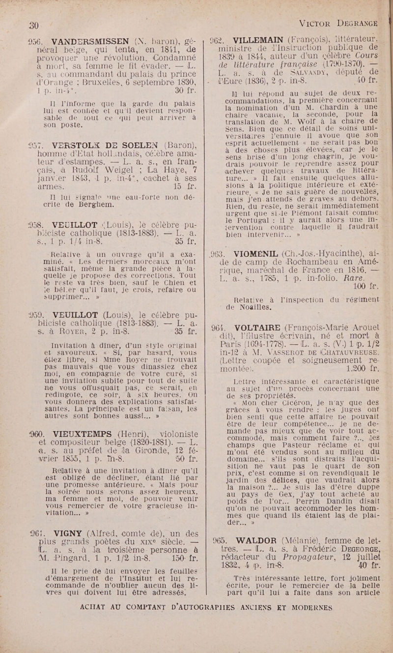 30 956. VANDERSMISSEN (N. baron), gé- néral belge, qui tenta, en 1811, de provoquer une révolution. Condamné à mort, sa femme le fit évader. — L. s. au commandant du palais du prince d'Orange ; Bruxelles, 6 septemibre 1830, | :D.£HRebES 30 fr. Il l’informe que la garde du palais lui est confiée et qu’il devient respon- Sable de tout ce qui peut arriver à son poste. | QE 957. VERSTOLXYX DE SOELEN (Baron), homme d'Etat hollindais, cé:èbre ama- teur d'estampes. — L. a. s., en fran- çais, à Rudolf Weigel ; La Haye, 7 janv.er 1848, 1 p. in-4°, cachet à ses armes. SST: Il lui signale ne eau-forte non dé- crite de Berghem. 958. VEUILLOT Louis), le célèbre pu- biciste catholique (1813-1883). — L. a. Sao sine 39. ir, Reiative à un ouvrage qu'il à exa- miné. « Les derniers morceaux m'ont satisfait, même la grande pièce à la- quelle je propose des corrections. Tout lereste va très bien,sauf. le Chien et e bél.er qu’il faut, je crois, refaire ou supprimer... » 959. VEUILLOT (Louis), le célèbre pu- bliciste catholique (1813-1883), — L. a. s. à ROYER, 2? p. in-8. 35 Îr. Invitation à dîner, d’un style original et savoureux, « Si, par hasard, vous éliez libre, si Mme Royer ne trouvait pas mauvais que vous dinassiez chez moi, en compagnie de votre curé, si une invitation subite pour tout de suite ne vous offusquait pas, ce serait, en Fédingole eCebsoir ares ix heures On vous donnera des explications satisfai- santes. La principale est un faisan, les autres sont bonnes aussi... » 960. VIEUXTEMPS (Henri), violoniste et compositeur belge (1820-1881). — L. a. S. au préfet de da Gironde, 12 fé- vrier 1855, 1 p. In-8. OUTIT: Relative à une invitation à diner qu’il est obligé de décliner, étant lié par une promesse antérieure. « Mais pour la soirée nous serons assez heureux, ma femme et moi, de pouvoir venir vous remercier de votre gracieuse in- vitation... » 961. VIGNY (Alfred, comte de), un des pius grands poètes du xixe siècle. — . à. S. à da troisième personne à M: Pingard. 1. p. 1/2. in. 150: fr. ll le prie de lui envoyer les feuilles d’émargement de l'Institut et lui re- commande de n’oublier aucun des li- vres qui doivent lui être adressés. 06. VILLEMAIN (François). littérateur. (839 à 184, auteur d'un célèbre Cours de littérature française (1790-1870). — L. a. sg. à de. SALVANDY, dépuié de l'Eure (1836), 2? p. in-8. 40 ir. I] lui répond au sujet de deux re- commandations, la première concernant la nomination d’un M. Chardin à une chaire vacante, la seconde, pour [a translation de M. Wolf à la chaire de Sens. Bien que ce détail de soins uni- vérsitaires l’ennuie il avoue que son esprit actuellement « ne serait pas bon à des choses plus élevées, car je le sens brisé d’un long chagrin, je vou- drais pouvoir le reprendre assez pour achever quelques travaux de littéra- ture. » Il fait ensuite quelques allu- sions à la politique intérieure et exté- rieure, « Je ne sais guère de nouvelles, mais j'en.attends de graves au dehors. Rien, du reste, ne serait immédiatement urgent que si-le Piémont faisait COMME le Portugal : il y aurait alors une in- tervention contre laquelle il faudrait bien intervenir... » 963. VIOMÉNIL (Ch.-Jos.-Hyacinthe), ai- rique, maréchal de France en 1816. — Last 85 1 prain-toormRnre 100 fr. Relative à l'inspection du régiment de Noailles, 964. VOLTAIRE (François-Marie Arouet dit), l'illustre écrivain, né et mort à Paris (1694-1778). — IL. a. s. {V.) 1 p. 1/2 in-12 à M. VASSEROT DE ICHATAUVREUSE. (Lettre coupée et soigneusement re- montée). 1.200 Îr. Lettre intéressante et caractéristique au sujet d’un procès concernant une de ses propriétés. « Mon cher Cicéron, je n’ay que des grâces à vous rendre : les juges onf bien senti que cette affaire ne pouvait être de leur compétence... je ne de- mande pas mieux que de voir tout ac- commodé, mais comment faire ?.. les champs que Pasteur réclame et qui m'ont été vendus sont au milieu du domaine. s'ils sont distraits l’acqui- sition ne vaut pas le quart de son prix, c’est comme si on revendiquait le jardin des délices, que vaudrait alors la maison ?.. Je suis las d’être duppe au pays de Gex, j'ay tout acheté au poids de l'or... Perrin Dandin disait qu’on ne pouvait accommoder les hom- mes que quand ils étaient las de plai- dér... > 965. WALDOR (Mélanie) femme de let- tres. — [.. a. s. à Frédéric DEGEORGE, rédacteur du Propagateur, 12 juillet 1832, 4 p. in. 40 fr. écrite, pour le remercier ‘de la belle part qu’il lui a faite dans son article