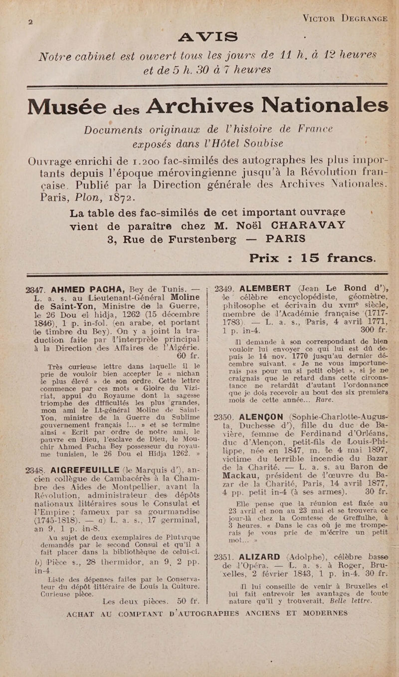 Paris, Plon, 1872. PARIS Prix : 15 francs. : 2347. AHMED PACHA, Bey de Tunis. — L. a. s. au Lieutenant-Général Moline de Saint-Yon, Ministre de la Guerre, le 26 Dou el hidja, 1262 (15 décembre 1846), 1 jp. in-fol. (en arabe, et portant le timbre du Bey). On y a joint la tra- duction faite par l'interprète principal à la Direction des Affaires de l'Algérie. 60 fr. Très curieuse lettre dans laquelle il le prie de vouloir bien accepter le « nichan le plus élevé » de son ordre. Cette lettre commence par ces mots « Gloire du Vizi- riat, appui du Royaume dont la sagesse triomphe des difficultés les plus grandes, mon ami le Lt-général Moline de Saint- Yon, ministre de la Guerre du Sublime gouvernement français !..…. » et se termine ainsi « Ecrit par ordre de notre ami, le pauvre en Dieu, l’esclave de Dieu, le Mou- chir Ahmed Pacha Bey possesseur du royau- me tunisien, le 26 Dou el Hidja 1262. » 2348. AIGREFEUILLE (le Marquis d’), an- cien collègue de Cambacérès à la Cham- bre des Aides de Montpellier, avant la Révolution, administrateur des dépôts nationaux littéraires sous le Consulat et l’Empire ; fameux par sa gourmandise (1745-1818). — a) L. a. s., 17 germinal, an 9, 1 p. in-8. Au sujet de deux exemplaires de Plutirque demandés par le second Consul et qu'il à fait placer dans la bibliothèque de celui-ci. b) Pièce s., 28 thermidor, an 9, 2 pp. in-4. Liste des dépenses faites par le Conserva- teur du dépôt littéraire de Louis la Culture. Curieuse pièce. Les deux pièces. 50 fr. D En ne + qu nt tm rs hr tn à 2349. ALEMBERT (Jean Le Rond d’), le célèbre vencyclopédiste, géomètre, philosophe et écrivain du xvin® siècle, membre de l’Académie française ‘(1717- 1788). — TE. a.-s., Paris, 4 avril 17712 1 p. in-4. 300 fr. vouloir lui envoyer ce qui lui est dû de-. cembre suivant, rais pas pour un si petit objet », si je ne. craignais que le retard dans cette circons- tance me retardât d'autant l'ordonnance mois de cette année. Rare. 2350. ALENÇON (Sophie-Charlotte-Augus- ta, Duchesse d’), fille du duc de Ba- vière, femme de Ferdinand d'Orléans, duc d'Alençon, petit-fils de Louis-Phi- lippe, née en 1847, m. le 4 mai 1897, victime du terrible incendie du Bazar de la Charité. — L. a. s. au Baron de Mackau, président de l’œuvre du Ba- zar de la Charité, Paris, 14 avril 1877, 4 pp. petit in-4 (à ses armes). 30 fr.… 23 avril et non au 283 mai et se trouvera ce jour-là chez la Comtesse de Greffulhe, à 3 heures. « Dans le cas où je me trompe- | mot... » de J’Opéra. — L. a. s. ‘xelles, 2 février 1843, 1 p. in-4. 30 fr. Il lui conseille de venir à Bruxelles et lui fait entrevoir les avantages de toute nature qu’il y trouverait. Belle lettre.