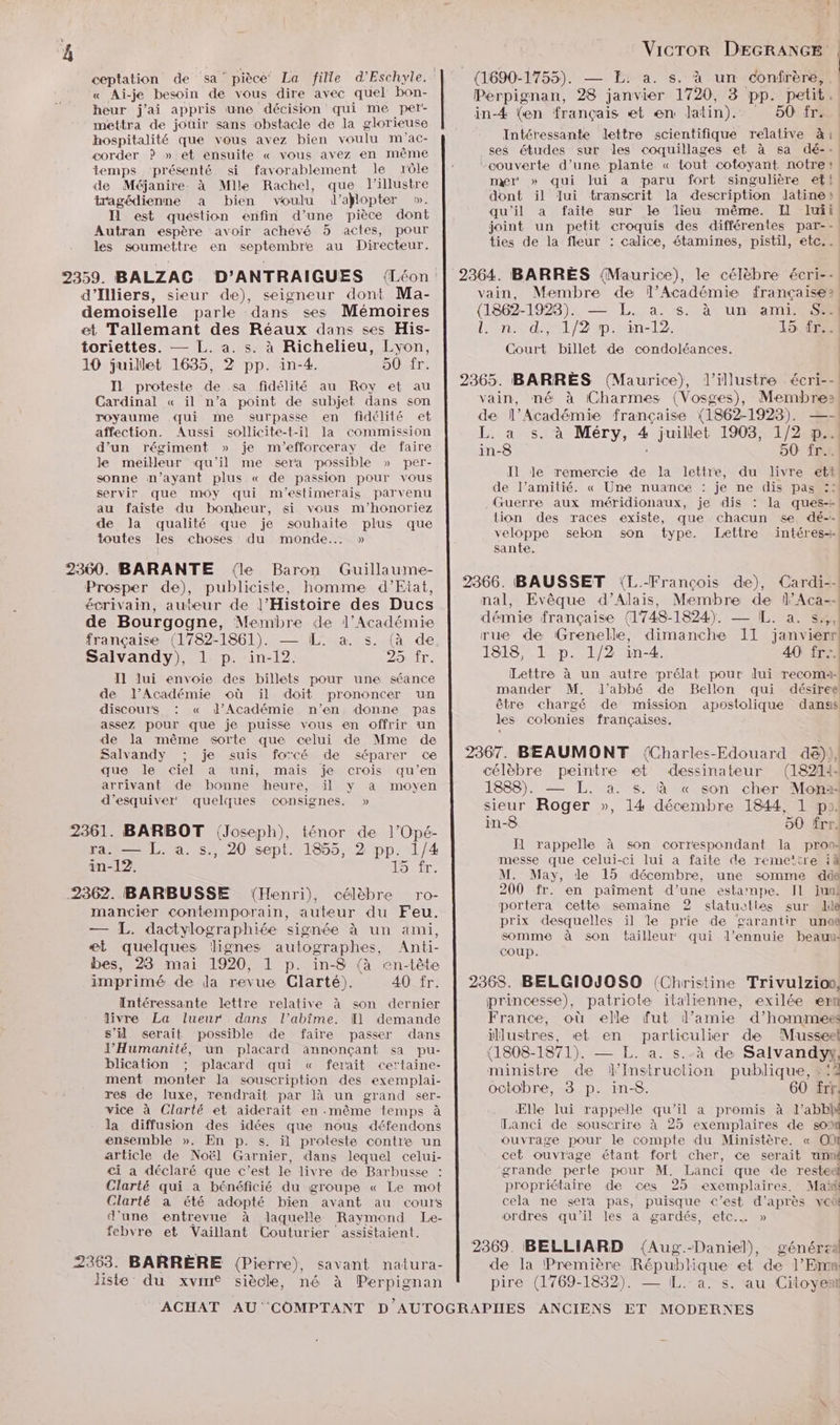 ceptation de ga” piècé' La fille d’Eschyle. « Ai-je besoin de vous dire avec quel bon- heur j'ai appris une décision qui me per- mettra de jouir sans obstacle de la glorieuse hospitalité que vous avez bien voulu m'ac- corder ? » et ensuite « vous avez en même temps présenté si favorablement le rôle de Méjanire. à Mlle Rachel, que l’illustre tragédienne a bien voulu d’ajlopter ». Il est quéstion enfin d’une pièce dont Autran espère avoir achevé 5 actes, pour les soumettre en septembre au Directeur. d’Illiers, sieur de), seigneur dont Ma- demoiselle parle dans ses Mémoires et Tallemant des Réaux dans ses His- toriettes. — L. a. s. à Richelieu, Lyon, 10 juillet 1635, 2 pp. in-4. 50. fr. IL proteste de .sa fidélité au Roy et au Cardinal « il n’a point de subjet dans son royaume qui me surpasse en fidélité et affection. Aussi sollicite-t-il la commission d’un régiment » je m'’efforceray de faire le meilleur qu’il me sera possible » per- sonne n'ayant plus « de passion pour vous servir que moy qui m'estimerais parvenu au faiste du bonheur, si vous m'’honoriez de la qualité que je souhaite plus que toutes les choses du monde... » 2360. BARANTE (le Baron Guillaume- Prosper de), publiciste, homme d’Eiat, écrivain, auteur de l’Histoire des Ducs de Bourgogne, Membre de l’Académie française (1782-1861). — IL. a. s. (à de Salvandy), 1 p. in-12. 25 fr. Il lui envoie des billets pour une séance de l’Académie où il doit prononcer un discours : « l’Académie n’en donne pas assez pour que je puisse vous en offrir un de la même sorte que celui de Mme de Salvandy ; je suis forcé de séparer ce que le ciel a “uni, mais je crois qu’en arrivant de bonne heure, il y a moyen d’esquiver quelques consignes. » 2361. BARBOT (Joseph), ténor de l’Opé- ra. — L. à. s., 20 sept. 1855, 2 pp. 1/4 in-12, 15 fr. 2362. BARBUSSE (Henri), célèbre ro- mancier contemporain, auteur du Feu. — L. dactylographiée signée à un ami, æt quelques lignes autographes, Anti- bes, 23 mai 1920, 1 p. in-8 (à en-tête imprimé de Ja revue Clarté). 40 fr. Intéressante lettre relative à son dernier livre La lueur dans l’abîme. Il demande s’il serait possible de faire passer dans l'Humanité, un placard annonçant sa pu- blication ; placard qui « ferait certaine- ment monter la souscription des exemplai- res de luxe, rendrait par là un grand ser- vice à Clarté et aiderait en même temps à la diffusion des idées que nous défendons ensemble ». En p. s. il proteste contre un article de Noël Garnier, dans lequel celui- <i a déclaré que c’est le livre de Barbusse : Clarté qui a bénéficié du groupe « Le mot Clarté a été adopté bien avant au cours d'une entrevue à laquelle Raymond Le- febvre et Vaillant Couturier assistaient. 2363. BARRÈRE (Pierre), savant natura- liste du xvin siècle, né à Perpignan mer » qui lui a paru fort singulière et! dont il Jui tramscrit la description lJatine» qu'il a faite sur le lieu même. Il Iuii joint un petit croquis des différentes par-- ties de la fleur : calice, étamines, pistil, etc.. n. d., 1/2 p. in-12. 15 fr... Court billet de condoléances. de l’amitié. « Une nuance : je ne dis pas :: Guerre aux méridionaux, je dis : la ques-+ sante. Lettre à un autre prélat pour lui recomai- être chargé de mission apostolique danss les colonies françaises. 1888). — L. a. s. à « son cher Mon sieur Roger », 14 décembre 1844, 1 po. in-8 50 frr. Il rappelle à son correspondant la prons messe que celui-ci lui a faite de remeitre iA M. May, de 15 décembre, une somme ‘dde 200 fr. en paîment d’une estamnpe. Il juni portera cette semaine 2 stlatueties sur le prix desquelles ïl le prie de garantir una somme à son bailleur qui l’ennuie beauu: coup. Elle lui rappelle ue ‘il a promis à l’abbh Lanci de souscrire à 25 exemplaires de so ouvrage pour le compte du Ministère. « OI cet ouvrage étant fort cher, ce serait Pie grande perte pour M. Lanci que de resteel propriétaire de ces 25 exemplaires. Maïk cela me sera pas, puisque c’est da veës ordres qu’il les a gardés, etc. »