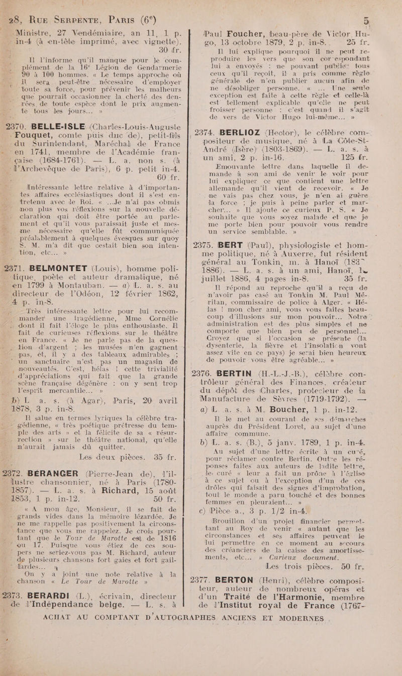 Dr al _28, Rue SERPENTE, PARIS (6°) Ministre, 27 Vendémiaire, an 11, 1 p. _in4 {à æn-tète imprimé, avec vignette). ” 30 tr. à I} l’informe qu'il manque pour le com- plément de la 16° Légion de Gendarmerie 90 à 100 hommes. « Le temps approche où il sera . peut-être nécessaire d'employer: toute sa force, pour pr'événir es malheurs que pourrait occasionner la cherté des den- rées, de toute espèce dont le prix augmen- : te tous des jours... » 2370. BELLE-ISLE (Charles-Louis-Auguste . Fouquet, comte puis duc de), petit-fils _ du Surintendant, Maréchal de France - en 1741, membre de l’Académie fran- çaise (1684- OS NT ra nonutse à _ :l’Archevêque de Paris), 6 p. petit in-4. É 60 fr. de: Intéressante lettre relative à d’importan- tes affaires ecclésiastiques dont il s’est en- tretenu avec de Roi. « ...Je n'ai pas obmis - mon plus vos réflexions sur la nouvelle dé- claration qui doit être portée au parle- ment et qu'il vous paraissait juste et mes- me nécessaire qu'elle fût communiquée préalsblement à quelques évesques sur quoy S. M. m'a dit que cestait bien son inten- Hlon etc: » 2371. BELMONTET (louis), homme poli- “tique, poète et auteur dramatique, né en 1799 à Montauban. — a) EL. a. s. au directeur. de l’Odéon, 12 février 1862, -Æ p. in-8. ‘rès intéressante lettre pour lui recom- . mandet une fragédienne, Mme Cornélie … dont il fait l'éloge le plus enthousiaste. Il fait de curieuses réflexions, sur le théâtre en France. « Je ne parle pas de la ques- tion d'argent ; les musées n’en gagnent pas, ét, il y a des tableaux admirables ;; un sanctuaire n'est pas un magasin de nouveautés. C'est, hélas ! cette trivialité d’appréciations qui fait que la grande scène française dégénère On y sent trop l'esprit mercantile... » BONE à. s. (4 Agar), 1878, 3 p. in-8. . Il salue en termes Jyriques la célèbre tra- » - gédienne, « très poétique prétresse du tem- n_ple des arts » eb la félicite de sa « résur- : rection » sur le théâtre national, qu’elle n'aurait jamais dû quitter. Les deux pièces. Paris, 20 avril 35 fr. 2372. BÉRANGER (Pierre-Jean de), l’il- lustre chansonnier, né À Paris (1780- 1857). — L. à. s. à Richard, 15 août 1853, 1 p. in-12. 50 fr. « À mon âge, Monsieur, il se fait de grands vides dans la mémoire lézardée. Je . me me rappelle pas positivement la circons- tance que vous me rappelez. Je crois pour- tant que de Tour de Marotte est de 1816 : ou 17. Puisque vous étiez de ces sou- pers me seriez-vous pas M. Richard, auteur de plusieurs chansons fort gaies et fort gail- : Jardes..…. On y a joint une note relative à la Ï chanson « Le Tour de Marotte » 2373. BERARDI (L) pe l'Indépendance belge. écrivain, directeur — L. s. à \ 3  Paul Foucher, beau-père de Victor, Hu- go, 13 octobre 1879, 2 p. in-8. 25 fr. I] lui explique pourquoi il ne peut re- produire les vers que son cor'espondant lui a envoyés : me pouvant publie: tous ceux qu'il reçoit, il a pris comme règle générale de n’en publier aucun afin de ne désobliger personne. « .… Une seule exception est faite à cette règle et celle-là est tellement explicable qu’elle ne peut froisser personne c'est quand il s’agit de vers de Victor Hugo lui-mème.… » , 2374. BIERLIOZ (Hector), le célèbre com- positeur «de musique, mé à ce ‘Côte-St- André (Isère) (1803-1869). — L. a. s. à un ami, 2 p. in-16. 125 fr. Emouvante lettre dans laquelle ïl de- mande à son ami de venir le voir pour lui expliquer ce que contient une lettre allemande qu'il vient de recevoir. « Je . me vais pas chez vous, je n’en ai guère la force ; je puis à peine parler et mar- cher. » Il ajoute ce curieux P: S. « Ja souhaite que vous soyez malade et que je me porte bien pour pouvoir vous rendre un service semblable. » 2375. BIERT (Paul), physiologiste et hom- me politique, né à Auxerre, fut résident général au Tonkin, m. à Hanoï (1837 1886). — L. à. s. à un ami, Hanoï, juillet 1886, 4 pages in-8. 35 Îr. Il répond au reproche qu’il a reçu de n'avoir pas casé au Tonkin M. Paul Mé- ritan, commissaire de police à Alger. « Hé- las ! mon cher ami, vous vous faites beau- coup d'illusions sur mon pouvoir. Notre : administration est des plus simples ef ne comporte que bien peu de personnel. Croyez que si l'occasion se présente (Iæ dysenterie, la fièvre et l’insolaticn vont assez vile en ce pays) je serai bien heureux de pouvoir vous être agréable. » 2376. BERTIN (H.-L.-J.-B.), célèbre con- trôleur général des Finances, créateur du dépôt des Chartes, protecteur de la Manufacture de Sèvres (1719-1792). a) L. a, s, à M. Boucher, .t p._in-12. I] le met au courant de ses démarches auprès du Président Loret, au sujet d'une affaire commune. b}iL. as: (B\, 5'janvx 1789/1iep. in-Æ Au sujet d’une lettre écrite à un eu'é, pour réclamer contre Bertin. Outre les ré- ponses faites aux auteurs de ladite lettre, de» curé « leur a fait un prône à l’église à ce sujet cu à l'exception d’un de ces drôles qui faisait des signes d’improbation, tout le monde à paru touché et des bonnes femmes en. pleuraient..… » c) Pièce. a., 3 p. 1/2 in-4’ Brouillon d'un ‘projet financier permet- tant au Roy de venir « autant que les circonstances et ses affaires peuvent Le lui permettre en ce moment au secours des créanciers de la caisse des amortisse- ments, etc... » Curieux document. Les trois pièces. 50 fr. 2377. BERTON ‘{Henri), célèbre composi- teur, auteur de mombreux opéras et d’un Traité de l'Harmonie, membre de l’Institut royal de France (1767-