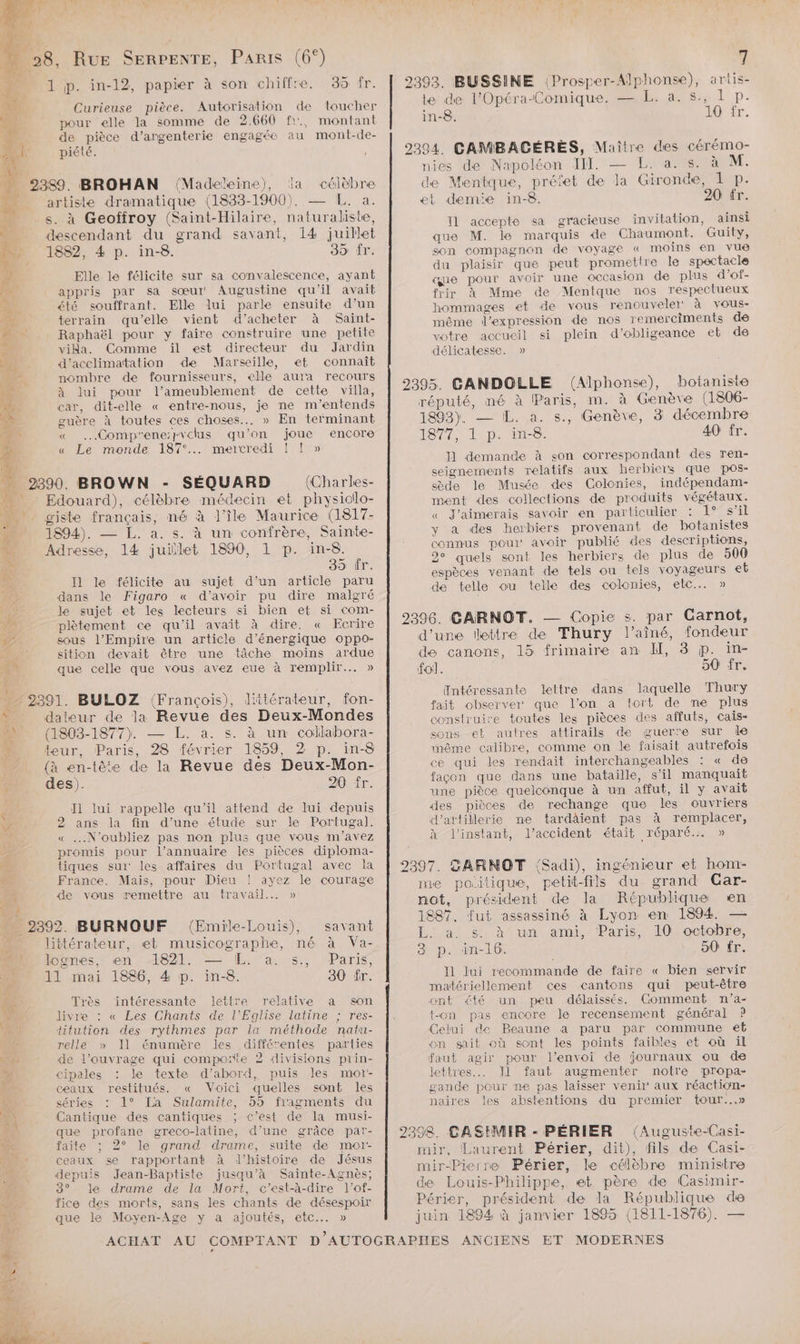 1 p. in-12, papier à son chiffre. 35 fr. pour elle la somme de 2.660 fr, montant de pièce d’argenterie engagée au mont-de- piété. 2389. BROHAN (Madeleine), la célèbre artiste dramatique (1833-1900). — L. a. s. à Geoffroy (Saint-Hilaire, naturaliste, descendant du grand savant, 14 juillet 7 1832, 4 p. in-8. 35 fr. Elle le félicite sur sa convalescence, ayant FN 7e . er appris par sa sœur Augustine qu'il avait LA été souffrant. Elle lui parle ensuite d’un Ti terrain qu'elle vient d’acheter à Saint- Pi Raphaël pour y faire construire une petite 2e: vida. Comme ïil est directeur du Jardin HAL d'acclimatation de Marseille, et connaît PR. nombre de fournisseurs, elle aura recours 4 à lui pour l’ameublement de cette villa, AUS car, dit-elle « entre-nous, je ne m’entends ps guère à toutes ces choses... » En terminant œ” « ….Compr'ene:pvclus qu’on joue encore « Le monde 187°.. mercredi ! ! » ESP: J A 2390. BROWN - SÉQUARD (Charles- Edouard), célèbre médecin et physiolo- A sm. giste français, né à l’île Maurice (1817- pis 1894). — L. a. s. à un confrère, Sainte- Mu Adresse, 14 juiïlet 1890, 1 p. in-8. 39 ür. 7h I1 le félicite au sujet d’un article paru 1e dans le Figaro « d’avoir pu dire malgré ÿ le sujet et les lecteurs si bien et si com- 2 plètement ce qu'il avait à dire. « Ecrire sous l’Empire un article d’énergique oppo- » FOR sition devait être une tâche moins ardue Ti que celle que vous avez eue à remplir... » “ 2391. BULOZ (François), littérateur, fon- x dateur de la Revue des Deux-Mondes (1803-1877). — L. a. s. à un collabora- : teur, Paris, 28 février 1859, 2 p. in-8 | (à en-tête de la Revue des Deux-Mon- n des). 20 fr. ’ Ï1 lui rappelle qu’il attend de lui depuis ÿ 2 ans la fin d’une étude sur le Portugal. He, « N'oubliez pas non plus que vous m'avez de promis pour l'annuaire les pièces diploma- me tiques sui: les affaires du Portugal avec la “es France. Mais, pour Dieu ! ayez le courage 74 de vous remettre au travail... » Sp _ 2392. BURNOUF (Emile-Louis), savant littérateur, et musicographe, né à Va- M ognes, en 4821, = L. a. s.;, Paris D I mai 1886, 4 p. in. 80 fr. ES Très intéressante lettre relative a son Le livre : « Les Chants de l'Eglise latine ; res- titution des rythmes par la méthode natu- relle » Il énumère les différentes parties PRE ‘de l'ouvrage qui comporte 2 divisions prin- 2 cipales : le texte d’abord, puis les mot Ge. ceaux restitués. « Voici quelles sont les CA séries : 1° La Sulamite, 5h fragments du Fa Cantique des cantiques ; c’est de la musi- que profane greco-latine, d’une grâce par- ne faite ; 2° le grand drame, suite de mor- AP: ceaux se rapportant à d'histoire de Jésus > depuis Jean-Baptiste jusqu’à Sainte-Agnès; 3° le drame de la Mort, c’est-à-dire l’of- fice des morts, sans les chants de désespoir EX que le Moyen-Age y a ajoutés, etc... » j| 2393. BUSSINE (Prosper-Alphonse), ariis- te de l'Opéra-Comique. — L. a. s., 1 p. in-8. 10 fr. 2394. CAMBACGÉRES, Maître des cérémo- nies de Napoléon III — L. a. s. à M. de Mentque, préïet de la Gironde, 1 p. et demie in-8. 20 fr. I1 accepte sa gracieuse invitation, ainsi que M. le marquis de Chaumont. Guity, son compagnon de voyage « moins en vue du plaisir que peut promettre le spectacle que pour avoir une occasion de plus d’of- frir à Mme de Mentque nos respectueux hommages et de vous renouveler‘ à vous- même l'expression de nos remerciments de votre accueil si plein d’obligeance eb de délicatesse. » 92395. CANDOLLE (Alphonse), botaniste réputé, né à Paris, m. à Genève (1806- 1893). — IL. a. s., Genève, 3 décembre 1877, 1 p. in-8. 40 fr. Il demande à son correspondant des ren- seignements relatifs aux herbicrs que pos- sède le Musée des Colonies, indépendam- ment des collections de produits végétaux. « J'aimerais savoir en particulier : 1° s’il y a des herbiers provenant de botanistes connus poui' avoir publié des descriptions, 2° quels sont les herbiers de plus de 500 espèces venant de tels ou tels voyageurs eb de telle ou telle des colonies, elc.. » 2396. CARNOT. — Copie s. par Carnot, d’une lettre de Thury l'aîné, fondeur de canons, 15 frimaire an HI, 3 p. in- fol. 50 fr. Intéressante lettre dans laquelle Thury fait observer que l’on a tort de ne plus construire toutes les pièces des affuts, cais- sons et autres attirails de guerre sur Île même calibre, comme on le faisait autrefois ce qui les rendait interchangeables : « de façon que dans une bataille, s’il manquait une pièce quelconque à un affut, il y avait des pièces de rechange que les ouvriers d’attillerie ne tardäient pas à remplacer, à l'instant, l'accident était réparé.… » 2397. DARNOT (Sadi), ingénieur et hom- me poitique, petit-fils du grand CGar- not, président de la République en 1887, fut assassiné à Lyon en 1894. — L. a. s. à un ami, Paris, 10 octobre, 3 p. in-16. 50 fr. Il lui recommande de faire « bien servir matériellement ces cantons qui peut-être ont été un peu délaissés. Comment n’a- t-on pas encore le recensement général P Celui de Beaune a paru par commune et on sait où sont les points faibles et où il faut agir pour l'envoi de journaux ou de lettres... Il faut augmenter notre propa- gande pour ne pas laisser venir‘ aux réaction- naires les abstentions du premier tour...» 2398. CASIMIR - PÉRIER (Auguste-Casi- mir, Laurent Périer, dit), fils de Casi- mir-Pierre Périer, le célèbre ministre de Louis-Philippe, et père de Casimir- Périer, président de la République de juin 1894 à janvier 1895 (1811-1876). —