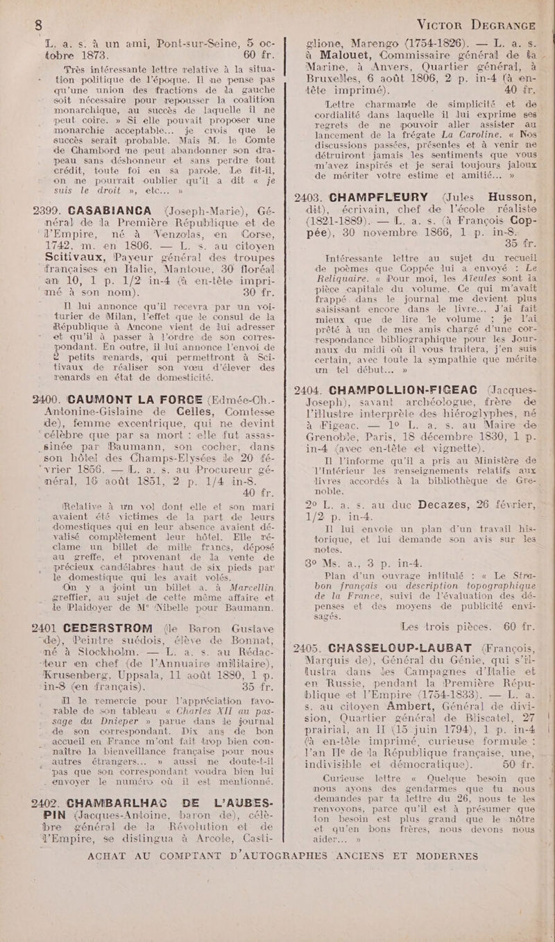 > “L, a. s. à un ami, Pont-sur-Seine, 5 oc- tobre 1873. 60 fr. Très intéressante lettre relative à la situa- - tion politique de l’époque. Il ne pense pas qu’une union des fractions de da gauche soit nécessaire pour repousser la coalition monarchique, au succès de laquelle il ne peut coire. » Si elle pouvait proposer une monarchie acceptable. je crois que le succès serait probable. Mais M. le Comte de Chambord me peut abandonner son dra- peau sans déshonneur et sans perdre tout crédit, toute foi en sa parole. Le fit-il, on me pouirait oublier qu'il à dit « Je suis le droit », etc... » 2399. GASABIANCA (Joseph-Marie), Gé- néral de la Première République et de ‘L'Empire, né à ‘“Venzolas, en (Corse, 1742, …m. en 1806. — L. s. au citoyen Scitivaux, Payeur général des troupes françaises en Italie, Mantoue, 30 floréal an 10, 1 p. 1/2 in-4 (à en-tête impri- mé à son nom). 30 fr. Il lui annonce qu'il recevra par un voi- turier de Milan, l'effet que de consul de la République à Ancome vient de lui adresser et qu’il à passer à l’ordre de son corres- pondant. En outre, il lui annonce l’envoi de 2 petits renards, qui permettront à Sci- tivaux de réaliser son vœu d'élever des renards en état de domesticité. 23400. GAUMONT LA FORGE (Edmée-Ch.- Antonine-Gislaine de Gelles, Comtesse de), femme excentrique, qui ne devint ‘célèbre que par sa mort : elle fut assas- _sinée par Baumann, son cocher, dans son hôtel des Champs-Elysées le 20 fé- ‘vrier 1856. — IL, a. s. au Procureur gé- _méral, 16 août 1851, 2 p. 1/4 in-8. 40 fr. Relative à un vol dont elle et son mari avaient été victimes de la part de leurs domestiques qui en leur absence avaient dé- valisé complètement leur hôtel. Elle ré- clame un billet de mille francs, déposé au greffe, et provenant de da vente de précieux candélabres: haut de six pieds par le domestique qui les avait volés. On y a joint un billet à. à Marcellin . greffier, au sujet de cette même affaire et de Plaidoyer de M° Nibelle pour Baumann. 2401 CEDERSTROM (le Baron Gustave de), Peintre suédois, élève de Bonnat, ‘né à Stockholm. — L. a. s. au Rédac- “teur en chef (de l'Annuaire militaire), Krusenberg, Uppsala, 11 août 1880, 1 p. ‘in-8 (en français). 39 fr. Ïl le remercie pour l'appréciation favo- rable de son tableau « Charles XII au pas- sage du Dnieper » parue dans le journal de son correspondant. Dix ans de bon accueil en France m'ont fait trop bien con- naître Ja bienveillance française pour mous autres étrangers... » aussi me doute-t-il pas que son correspondant voudra bien Jui . envoyer le numéro où il est mentionné. 2402. CHAMBARLHAC DE L’'AUBES- PIN {Jacques-Antoine, baron de), célè- bre général de Ja Révolution et de l’Empire, se distingua à Arcole, Casti- ë VicTOR DEGRANGE glione, Marengo (1754-1826). — L. a. s. à Malouet, Commissaire général de ka : Marine, à Anvers, Quartier général, à Bruxelles, 6 août 1806, 2 p. in-4 (à en- tête imprimé). 40 fr. Lettre charmante de simplicité et de cordialité dans laquelle il lui exprime ses regrets de me pouvoir aller assister au lancement de la frégate La Caroline. « Nos discussions passées, présentes et à venir me détruiront jamais les sentiments que vous m'avez inspirés et je serai toujours jaloux de mériter votre estime et amitié... » Husson, dit), écrivain, chef de l’école réaliste (1821-1889). — L. a. s. (à François Cop- pée), 30 novembre 1866, 1 p. in-8. 35 fr. Intéressante lettre au sujet du recueil de poèmes que Coppée lui à envoyé : Le Reliquaire. « Pour moi, les Aïeules sont ia pièce capitale du volume. Ce qui m'avait frappé dans le journal me devient plus saisissant encore dans Jde livre... J'ai fait mieux que de dire ‘le volume ; je lai prêté à un de mes amis chargé d’une cor- respondance bibliographique pour les Jour- naux du midi où il vous traitera, j'en suis. certain, avec toute la sympathie que mérite un tel début.… » Joseph), savant archéologue, frère de l’illustre interprète des hiéroglyphes, né à Figeac. — 1° L. a. s. au Mairesde Grenoble, Paris, 18 décembre 1830, 1 p. in-4 {avec en-tête et vignette). I1 l’informe qu'il a pris au Ministère de l'Intérieur des renseignements relatifs aux livres accordés à dla bibliothèque de Gre-, noble. 20 L, a. s. au duc Decazes, 26 février, 1/2 p. in-4. Il lui envoie un plan d'un travail his- torique, et lui demande son avis sur les notes. 89 Ms. a., 3 p. in-4. Plan d’un ouvrage intitulé : « Le Stra- bon français ou description topographique de la France, suivi de l'évaluation des dé- penses et des moyens de publicité envi- sagés. Les trois pièces. 60 fr. Marquis de), Général du Génie, qui s’il- lustra dans des (Campagnes d'Italie et en Russie, pendant la Première Répu- : blique et l’Empire (1754-1833). — L. a. s. au citoyen Ambert, Général de divi- sion, Quartier général de Bliscatel, 27 prairial, an IT (15 juin 1794), 1 p. in-4 (à en-tête imprimé, curieuse formule : l’an Ie de la République française, une, indivisible et démocratique). 60 fr. Curieuse lettre « Quelque besoin que mous ayons des gendarmes que tu mous demandes par ta lettre du 26, nous te les renvoyons, parce qu'il est à présumer que ton besoin est plus grand que le nôtre et qu'en bons frères, mous devons mous aider...» :