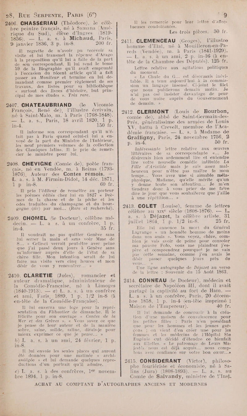 2 Li Tax x rique du Sud), élève d’'Ingres (1819- 1856). — L. a. s. à Michaud, Paris, 200 tr. Il regrette de m'avoir pu recevoir sa visite et lui transmet la répense d’Arago à la proposition qu'il lui a faite de la part de son correspondant. Il lui rend le tome 59 de la Biographie qu'il avait emprunté à l’occasion du récent article qu'il a fait passer au Moniteur et termine en lui de- mandant comme premier règlement de ses travaux, des livres pour sa bibliothèque « surtout des livres d'histoire, but prin- cipal de mes études ». Très rare. Vicomte François, René de), l’illustre écrivain, né à Saint-Malo, m. à Paris (1768-1848). D a. s<., Paris, IS. avril 1820: L 1p. in-4. 150 fr. I] informe son correspondant qu'il m’é- tait pas à Paris quand celui-ci lui a en- voyé de la part du Ministre de l'Intérieur, les neuf premiers volumes de la collection des Classiques latins. Il le prie de remer- cier Jde ministre pour lui. çais, né en Vendée, m. à Reims (1793- 1876), Auteur des Contes rémois. — L. a. s. à M. Firmin-Didot, 14 déc. 1871, LT p in-8. 60 fr. Il prie l'éditeur de remettre au porteur les poèmes édités chez lui en 1827 « Poè- mes de la chasse et de la pêche et les odes traduites du champagne et du boui- gogne (sic) par moi... (Rare et recherché). = 3 - à decin. — EL. à s. à un confrère, 1 ®p. in-4. 35 fr. Il voudrait ne pas quitter Genève sans lui serrer la main et sans voir Mme de S... » Celle-ci verrait peut-être avec peine que j'ai passé deux jours à Genève sans m'informer auprès d'elle de l’état de sa chère fille. Mon intention serait de lui faire ma visite vers cinq heures et mon désir de vous y rencontrer... » romancier Æ€t auteur dramatique, administrateur de la ‘Comédie-Française, né à Limoges (1840-1913). — a) L. a. s. à un confrère et ami, Faris, 1889, 1 p. 1/2 in-8 (à en-tête de Ia (Comédie-Française). Il lui enverra une loge pour la repré- sentation du Flibustier de dimanche. Il le félicite pour son ouvrage « Contes de la Mer et des Grèves ». « Vous savez ce que -je pense de leur auteur et de la manière sobre, saine, solide, saline, dirais-je pour mieux exprimer ce que je pense... » b) L a. s..à un ami, 24 février, TL p. in-8. Il lui envoie les seules places qui auront été données pour une matinée « archi- assiégée » et lui demande quelques repro- ductions d’un portrait qu'il admire. , €) L. a. s. à des confrères, 1% movem- bre 1894, 1 p. in-8. 9 Il les remercie pour leur Jeltre d’affec- tueuses condoléances. Les trois pièces. 30 fr. l’illustre homme d'Etat, né à Mouilleron-en-Pa- reds (Vendée), m. à Paris (1841-1929). — IL 359$ ètun ami, 2-p. in 169 men> tôte de la Chambre des Députés). 125 fr. Lettre relative aux agitations politiques du moment. « La Chute du G.. est désormais inévi- table. Il a tenu aujourd’hui à la commis- sion un langage insensé. Ci-joint le filet que nous publierons demain matin. Je n’ai pas osé insister davantage de peur de vous nuire auprès du Gouvernement de demain. » (Louis de Bourbon, comte de), abbé de Saint-Germain-des- Prés, généralissime des armées de Louis XV. battu à Crevelt, membre de l’Aca- démie française. — L. s. à Madame de Graffigny, Paris, 24 novembre 1756, 2 p. in-4. 50 fr. Œntéressante lettre relative aux œuvres littéraires de sa correspondante «.….. Je désirerais bien ardemment lire et entendre lire votre nouvelle comédie intitulée La Fille d’Aristide mais je suis assez mal- heureux pour n'être pas maître le mon temps. Vous avez ‘une si aimable méta- physique, Madame, qu’elle mérite qu’en y donne toute son attention. Je m'en tiendray donc à vous prier de me faire dire le jour que vous souhaiterez que j'aille à ume répétition... » célèbre au xx siècle (1808-1876). -— L. a. s. à Déjazet, la célèbre artiste, 31 juillet 1864 I p. 1/2 in-8. 25: fr. Elle lui annonce la mort du Général Lagrange « un honnête homme de moins dans nos amis ». Vous voyez, chère, com- bien je vais avoir de peïne pour consoler ma pauvre Fofo, vous me plaindrez j’es- père et comprendrez pourquoi je me vais pas cette semaine, comme j'en avais le désir passer quelques jours près de VOLS. 0) Une ligne autographe de Déjazet au verso de la lettre : Souvenir du 15 Août 1863. secrétaire de Napoléon III, dont il avait partagé la captivité au fort de Ham. — L. a. s. à un confrère, Paris, 20 décem- bre 1858, 1 p. in-4 {en-tête imprimé : Maison de J’Empereur). 40 fr. Il lui demande de concourir à la créa- tion d’une maison de convalescence pour les petites filles Paris n’en possédant que pour les hommes et des jeunes gar- çons ; on vient d'en créer une pour les femines et les médecins de J’Hôpital Ste Eugénie cnt décidé d'étendre ce bienfait aux fillettes. « Le patronage de Leurs Ma- jestés nous est déjà acquis. mous comp- tons avec confiance sur votre bon cœur...» (Victor), philoso- phe fouriériste et économiste, né à Sa- lins (Jura) (1808-1893). — L. a. s. au Comte de Salvandy, ministre de ?’ ns.