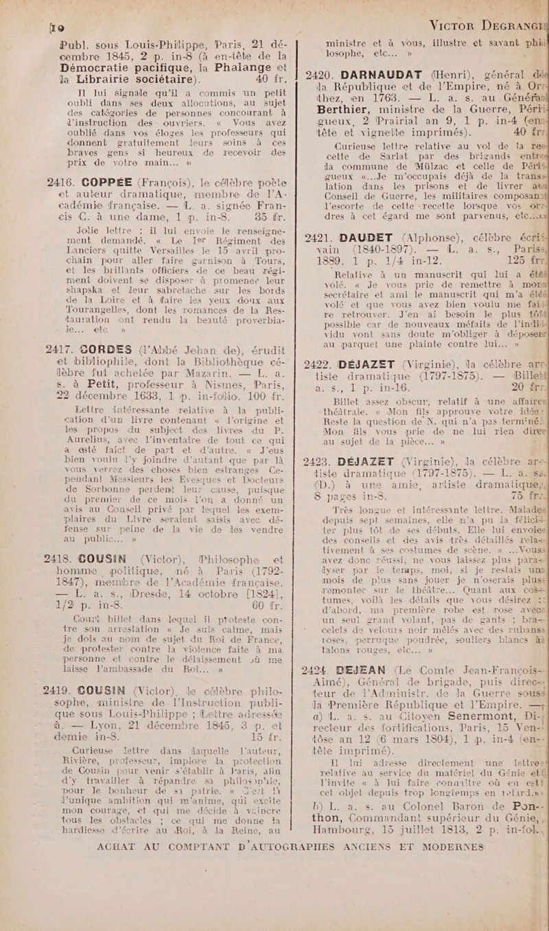 ne Publ. sous Louis-Philippe, cembre 1845, 2 p. in-8 (à Démocratie pacifique, ia Phalange et la Librairie sociétaire). 40 fr. Il lui signale qu’il a commis un petit oubli dans ses deux allocutions, au sujet des catégories de personnes concourant à d'instruction des ouvriers. « Vous avez oublié dans vos éloges les professeurs qui Paris, 21 dé- en-tête de la donnent gratuitement leurs soins à ces braves gens si heureux de receyoir des prix de votre main... »v 2416. GOPPÉE (François), le célèbre poète et auteur dramatique, membre de l'A: cadémie française. — [L. a. signée Fran- cis CO. à une dame, 1 p. in-8. 35 fr. Jolie lettre il lui envoie le renseigne- ment demandé. « Le 1er Régiment des Lanciers quitte Versailles le 15 avril pro- chain pour aller faire garnison à Tours, et les brillants officiers de ce beau régi- ment doivent se disposer à promenec leur shapska et leur sabretache sur les bords de la Loire et à faire les yeux doux aux Tourangelles, dont les romances de la Res- tauration ont rendu la beauté proverbia- de... etc. » 2417. GORDES (l'Abbé Jehan de), érudit et bibliophile, dont la Bibliothèque cé- lèbre fut achetée par Mazarin. — L. a. s. à Petit, professeur à Nismes, Paris, 22 décembre 1633, 1 p. in-folio. 100 fr. Lettre intéressante relative à la publi- cation d’un livre contenant « l’origine et les propos du subject des livres du P. Aurelius, avec l’inventaire de tout ce qui a dslé faict de part et d'autre. « J’eus bien voulu l'y joindre d’autant que par là vous verrez des choses bien estranges Ce- pendant Messieurs les Evesques et Docteus de Sorbonne perdent leur cause, puisque du premier de ce mois l’on a donné un avis au Conseil privé par lequel les exem- plaires du Livre seraient saisis avec dé- fense sur peine de la vie de les vendre au public. » 2418. GOUSIN (Victor), Philosophe et homme politique, mé à Paris (1792- 1847), memibre de l’Académie française. — L. a. s., Dresde, 14 octobre [1824], 1/2 p. in-8. 60 fr. Court billet dans lequel il ptoteste con- tre son arrestation « Je suis calme, mais je dois au nom de sujet du Roi de France, de protester contre la violence faite à ma personne el contre le .délaissement où me laisse l’ambassade du Roi... » 2419. COUSIN (Victor). le célèbre philo- sophe, ministre de l’Instruction publi- que sous Louis-Philippe ; Lettre adressée à. — Lyon, 21 décembre 1845, 8 p. et demie in-8. Votre Curieuse lettre dans laquelle l'auteur, Rivière, professeur, implore la protection de Cousin pour venir s'établir à J'aris, afin d'y travailler à répandre sa philosophie, pour le bonheur de sa patrie. « est ! J'unique ambition qui m'anime, qui excite mon courage, et qui me décide à vaincre tous les obstacles ; ce qui me donne la hardiesse d'écrire au Roi, à la Reine, au à Vicror DEGRANGI: ministre et à vous, illustre et savant phil losophe, etc... » | 2420. DARNAUDAT (Henri), général dd la République et de l’Empire, né à Orr thez, en 1763. — L. a. s. au .Générai Berthier, ministre de la Guerre, Péri gueux, 2 Prairial an 9, 1 p. in-4 (emn tête et vigneite imprimés). 40 frr Curieuse lettre relative au vol de la x cette de Sarlat par des brigands entra la commune de Mülzac et celle de Péri gueux «Je m'occupais déjà de la transs lation dans les prisons et de livrer a Conseil de Guerre, les militaires composani J’escorte de cette ‘recette lorsque vos orn dres à cet égard me sont parvenus, etc... 2421. DAUDET (Alphonse), vain (1840-1897). L'art 1889, 1 p. 1/4 in-12. 125 frr Relative à un manuscrit qui lui a été volé. « Je vous prie de remettre à morm secrétaire et ami le manuscrit qui m'a étéé volé et que vous avez bien voulu me fais re retrouver. J'en ai besoin le plus tôfl possible car de nouveaux méfaits de l’indiis vidu vont sans doute m'obliger à déposer au parquet une plainte contre lui... » 2422. DÉJAZET (Virginie), la célèbre arr tiste dramatique (1797-1875). — ARBSEN LE DIET Billet assez obscur, relatif à une affairee théâtrale. « Mon fils approuve votre idées Reste la question de N. qui n’a pas terminés. Mon fils vous prie de me lui rien diree au sujet de la pièce... » 2423. DÉJAZET (Virginie), la célèbre ar+ tiste dramatique 1797-1875). — L, à.ss4 (D.) à une amie, artiste dramatique», 8 pages in-8. 75. fra Très longue et intéressante lettre. Maladee depuis sept semaines, elle n'a pu la félicia- ter plus tôt de ses débuts. Elle lui envoiee des conseils et des avis très détaillés rela+ tivement à ses costumes de scène. « ...Vouss avez done réussi, ne vous laissez plus para dyser par le temps, moi, si je restais una mois de plus sans jouer je n'oserais pluss demonter sur le théâtre... Quant aux cos=- tumes, voilà les détails que vous désirez :: d’abord, ma première robe est rose avéet un seul grand volant, pas de gants ; bra+ celets de velours noir mêlés avec des rubanss 10ses, perruque poudrée, souliers blancs “a talons rouges, etc... » 2494. DEJEAN (Le Comte Jean-François- Aimé), Général de brigade, puis direcss teur de l’Administr. de Ja Guerre souss Ja Première République et l’Empire. —+ a) L. à. s. au Citoyen Senermont, Di} recteur des fortifications, Paris, 15 Ven-+ tôse an 12 (6 mars 1804), L p. in-4 (en-- tête imprimé). 4 Il lui adresse directement une lettres relative au service du matériel du Génie etb l'invite « à lui faire vonnailre où en estt cet objet depuis trop longtemps en 1etard.»s b) L. a. s. au Colonel Baron de Pon-- thon, Commandant supérieur du Génie,, Hambourg, 15 juillet 1813, 2 p. in-fol.,