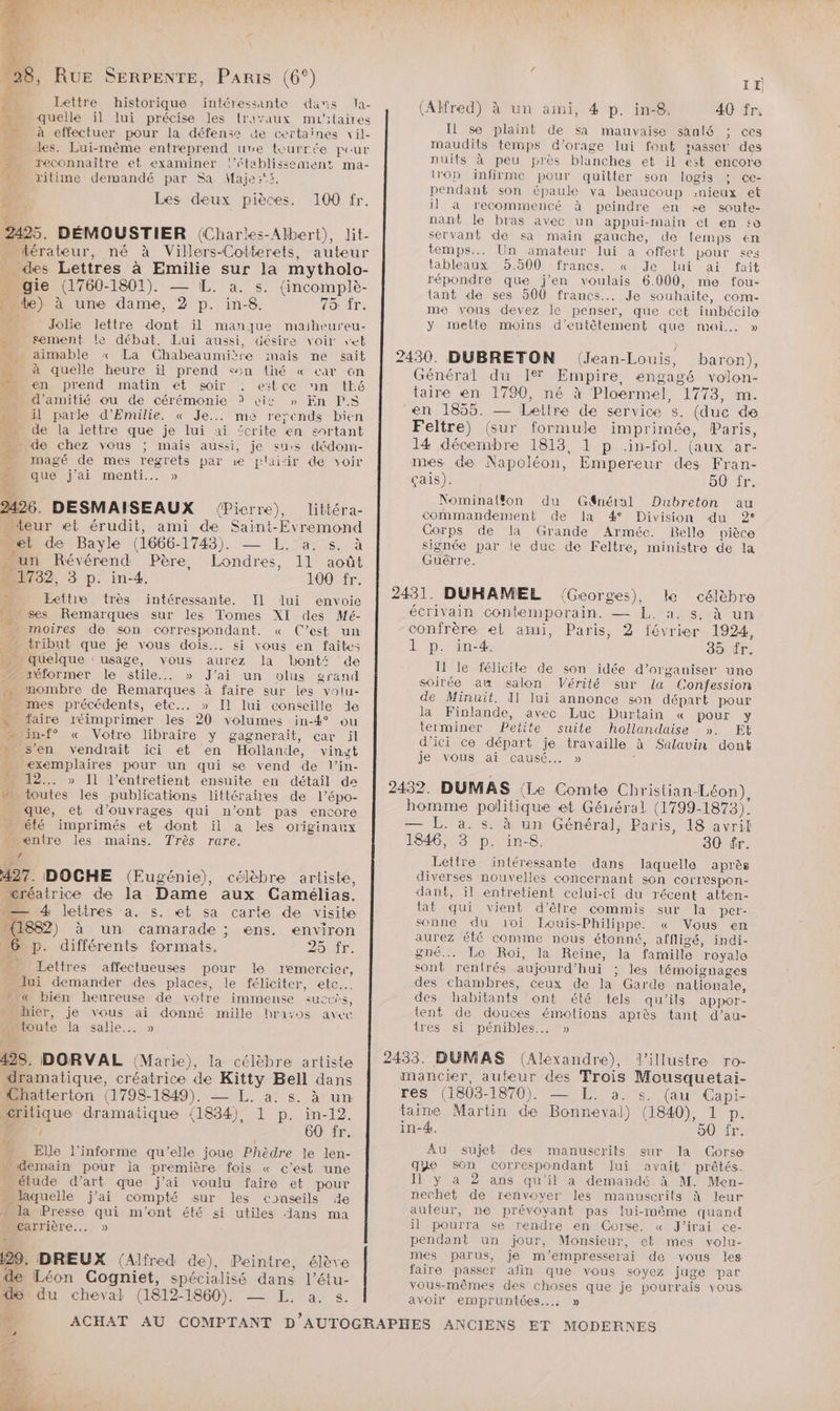 RuE SERPENTE, Paris (6°) Lettre historique intéressante dans la- quelle ïil lui précise les {ravaux mu'ilaires à effectuer pour la défense de certaines vil- les. Lui-mème entreprend ure tourrée pour n reconnaître et examiner l'établissement ma- Mn ritime demandé par Sa Maje:°s. Les deux pièces. 2495. DÉMOUSTIER {Charles-Albert), lit- térateur, né à Villers-Cotterets, auteur des Lettres à ne sur la mytholo- 3 gie (1760-1801). a. s. (incomplè- te) à une dame, 2 ce in-8. 75: fr. _ Jolie lettre dont il manque maiheureu- * sement le débat. Lui aussi, désire voir seb aimable :« La Chabeaumière mais ne sait à quelle heure il prend son {hé « car 6n en prend matin et soir estce in tEé . d'amitié ou de cérémonie ? cit » En PS il parle d’Emilie. « Je... me rerends bien de la lettre que je lui ai £crite en enrtant “de chez vous ; mais aussi, je sus dédoim- magé de mes du par 1e plaiir de voir que j'ai menti... » 2496. DESMAISEAUX (Pierre), littéra- iour et érudit, ami de Saint- yon et de Bayle (1666- 1743). LÉ ES na un Révérend Père, — 11 août 1792, 3 p. in4. 100 fr. À Eethe trés intéressante. Il lui envoie ses Remarques sur les Tomes XI des Mé- _ - moires de son correspondant. « C’est un ” tribut que je vous dois... si vous en faites de quelque : usage, vous aurez la bonté de iéformer le stile.. » J'ai un olus grand mombre de Remarques à faire sur les volu- mes précédents, etc... » Il lui conseille 1e x faire réimprimer les 20 volumes in-4° ou inf « Votre libraire y gagnerait, car il » s'en vendrait ici et en Hollande, vinzt è exemplaires pour un qui se vend de l'in- … 12... » Il l’entretient ensuite en détail de toutes les publications littéraires de l’épo- _ que, et d'ouvrages qui n’ont pas encore … été imprimés et dont il a les originaux - enire les maïns. Très rare. s 497. DOCHE (Eugénie), célèbre artiste, “créatrice de la Dame aux Camélias. -— 4 lettres a. s. et sa carte de visite _{1882) à un camarade ; ens. environ 6 p. différents formats. 25 fr. _ Lettres affectueuses pour le remercier, lui demander des places, le féliciter, etc. L'« bien heureuse de votre immense succés, uhier, je vous ai donné mille brayos avec 14 la salle... » 128. DORVAL (Marie), la célèbre artiste ‘dramatique, créatrice de Kitty Bell dans Chatterton (1798-1849). — L. à. s. à un potique dramatique (1834), 1 p. in-12. ; 60 fr. Elle l’informe qu’elle joue Phèdre le len- demain pour ja première fois. « c’est une … étude d'art que j'ai voulu faire et pour laquelle j'ai compté sur les conseils 4e £ la Presse A m'ont été si utiles ans ma carrière. » 100 fr. T TN ER LTD E Va Jai 29. DREUX (Alfred de), Peintre, élève 2e Léon Cogniet, spécialisé dans l’étu- II) (Alfred) à un ami, 4 p. in-8. 40 fr. Il se plaint de sa mauvaise sanlé ; ces maudils temps d'orage lui font passer des nuits à peu près blanches et il est encore op infirme pour quitter son logis ce- pendant son épaule va beaucoup :nieux et il à recommencé à peindre en «e soute- nant le bras avec un appui-main ct en se servant de sa main gauche, de temps en temps... Un amateur lui a offert pour ses tableaux 5.500 francs. « Je lui ai fait répondre que j'en voulais 6.000, me fou- tant de ses 500 francs... Je souhaite, com- me vous devez le penser, que cet imbécile y metle moins d'eutêtement que moi. » 2430. DUBRETON (Jean-Louis, baron), Général du Ier Empire, engagé volon- taire en 1790, né à Ploerm el. 1773. m. en 1855. — Lettre de service (duc de Feltre) (sur formule imprimée, Paris, 14 décembre 1813, 1 p .in-fol. (aux ar- mes de Napoléon, Empereur des Fran- Çais). 50 fr. Nominalfon du Gnéral Dubreton au commandement de la 4° Division du 2° Gorps de la Grande Armée. Belle pièce signée par le duc de Feltre, ministre de la Guêrre. 2431. DUHAMEL (Georges), ke célèbre écrivain contemporain. — L. à. s, à un confrère et ami, Paris, 2 février 1924, L p. in. 35 fr. I le félicite de son idée d'organiser une soirée au salon Vérité sur la Confession de Minuit. A1 lui annonce son départ pour la Finlande, avec Luc Durtain « pour y terminer Petite suite hollandaise ». EL d'ici ce départ je travaille à Salavin dont je vous ai causé. » 2432. DUMAS (Le Comte Christian-Léon), homme politique et Géluéral (1799-1873). — L. a. s. à un Général, Paris, 18 avril 1846, 3 . in-8. 30 fr. Lettre intéressante dans laquelle après diverses nouvelles concernant son corr'espon- dant, il entretient celui-ci du récent atten- tat qui vient d’être commis sur la per- sonne du 10i Iouis-Philippe. « Vous en aurez été comme nous étonné, affligé, indi- gné.…. Le Roi, la Reïne, la famille royale sont ‘rentrés aujourd’hui ; les témoignages des chambres, ceux de la Garde nationale, des habitants ont été tels qu'ils appor- tent de douces émotions après tant d’au- ires si pénibles. » 2433. BUMAS A CUS Villustre ro- mancier, aubeur des e. Mousquetai- res (1803- 1870). a. s. (au Capi- taime Martin de rs (1840), 1 p. in-4. 50 fr. AU sujet des manuscrits sur la Corse que Son correspondant lui avait prêtés. I y à 2 ans qu'il a demandé à M. Men- nechet de renvoyer les manuscrits À leur auteur, ne prévoyant pas lui-même quand il pourra se rendre en Corse. « J'irai ce- pendant un jour, Monsieur, et mes volu- mes parus, je m'empresserai de vous les faire passer afin que vous soyez juge par vous-mêmes des choses que je pourrais vous du cheval (1812-1860). — EL. a. s. avoir empruniées.… » La ACHAT AU COMPTANT D'AUTOGRAPHES ANCIENS ET MODERNES “4 De