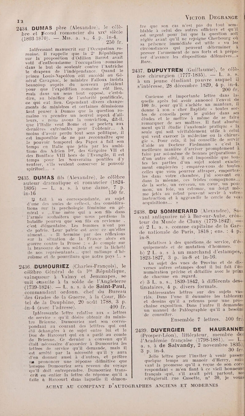 2434. DUMAS père (Alexandre), le célè- bre et fcond romancier du xix° siècle (1803-1870). — Mss.na. s., 4,D. in-4. 0 AC LODEL Intéressant manuscrit sur l'Occupation ro- maine. Il rappelle que la 2° République sur la proposition d’Odillon Barrot avait voté d'enthousiasme l'occupation ‘romaine dans le but de soutenir contre l'Autriche le drapeau de l'indépendance. Quand Île prince Louis-Napoléon eût succédé au Gé- néral Cavagnac, le ministre Falloux insista beaucoup auprès du nouveau président pour que l'expédition romaine eût lieu, mais dans un sens iout opposé, c’est-à- dire, au bénéfice de l'autorité pontificale, ce qui eut lieu. Cependant divers change- anents de ministres et certaines démissions font penser à Dumas que la question ro- maine va prendre un nouvel aspect d’ail- leurs, « nous avons la conviction, dit-il, que l'Italie veut Rome et se portera aux dernières extrémités pour l'obtenir. À moins d’avoir perdu tout sens politique, il est impossible de me pas reconnaître que Je pouvoir temporel des Päpes a fait son temps en Italie que jetés par les ambi- tions des Adrien Ier, des Grégoire VIT et des Boniface VIII hors de l'Evangile, il est temps pour les Souverains pontifes d'y rentrer, s'ils veulent conserver le pouvoir spirituel... » 2435. DUMAS fils {Alexandre), le célèbre auteur dramatique et romancier (1824- 1895) — L. a. s. à une dame, 7 p. in-16 150 fr. I] fait à sa correspondante, au sujet d’une des amies de celle-ci, des considéra- tions sur la psychologie féminine en gé- méral « Une mère qui a son fils dans l’armée souhaitera que mous perdions la bataille pourvu que son fils en revienne c'est élémentaire. Les femmes n'ont pas de patrie. Leur patrie est avec ce qu’elles aiment... » Il termine par des réflexions sur Ja situation de la France alors en guerre contre la Prusse : « Je compte sur la bravoure de nos soldats et sur la lâcheté de nos représentants. quel mélange d’hé- roïsme et de pourriture que notre pays !.. » 2436. DUMOURIEZ (Charles-François), le célèbre Général de la Ir. République, vainqueur. à Valmy et Jemmapes, se mit ensuite à la solde de l'Angleterre (1739-1824). — L. a. s. à de Saint-Paul, commandant ordonn. chef du Bureau dès Grades de la Guerre, à la Cour, Hô- tel de la Dauphine, 20 août 1788, 3 p. än-4 {avec l’adresse). 400 fr. Intéressante Mettre relative aux « dettres de service » qu'il désire obtenir du minis- tre Brienne. Dumouriez met son corres- pondant au courant des letttres qui ont ét6 échangées à ce sujet entre lui et le Duc de Harcourt qui en a parlé au comte de Brienne. Ce dernier a convenu qu’il £tait nécessaire d'accorder à Dumouriez les lettres de service qu'il demande, mais il est arrêté par la nécessité qu'il y aura d'en donner aussi à d’autres, et préfère ns prononcer une réponse définitive que iorsque Dumouriez sera revenu du voyage qu’il doit entreprendre. Dumouriez trans- crit en entier la lettre de réponse qu'il a x faite à Harcourt dans laquelle il démon- Vicror DEGRANGE tre que son cas n’est pas du tout sem-* blable à celui des autres officiers et qu’il est urgent pour lui que la question soib réglée avant qu'il ne rejoigne Cherbourg où sa présence immédiate est utile « vu les circonstances qui peuvent déterminer à presser l'armement de nos forts et à prépa-. ver d'avance les dispositions défensives...» Rare. 2437. DUPUYTREN (Guillaume), le célè- bre chirurgien {1777-1835). — L. a. s: à un jeune étudiant pauvre auquel il s'intéresse, 28 décembre 1829, 4 p. in-4. 200 fr. Curieuse et importante lettre dans dla: quelle après lui avoir annoncé l'envoi de. 100 fr. pour qu'il s’achète un manteau, il donne à son « cher Paptiste » toutes 60rz tes de conseils pour le guider dans ses études et le mettre à même de se faire remarquer de ses maitres. Il faut absolu-- ment qu'il étudie l'anatomie pratique « la seule qui soit véritablement utile à celui qui veut exercer la médecine ou la chirur- gie ». Pour cela, il lui conseille de servir d'aide au Docteur Fiedmann « c’est Ia meilleure manière d'arriver promptement à. faire par soi-même de bonnes préparations ;: d'un autre côté, il est impossible que touzs tes les parties d'un sujet soient exacte=e ment employées ; emparez-vous de toutes : celles que vous pourrez attraper, emportez-- les dans votre chambre, j'ai souvent eu dans Ja mienne, ces tristes compagnons... de la sorte, un cerveau, un cœur, un pou” mon, un foie, un estomac, un doigt mê- - me jetés au rebut ‘peuvent servir à votres instruction et à aggrandir le cercle de voss, acquisitions... » 2438. DU SOMMERARD (Alexandre), Sa-- vant antiquaire né à Bar-sur-Aube, créa-- teur du Musée de Cluny (1779-1842). —- a) 2 L. a. s. comme capitaine de Ja Gar-- de nationale de Paris, 1818 ; ns. : 4 p.. in-8. Relatives à des questions de service, d’é-- quipements et de mutation d'hommes. b) 2 L. a. s. à un marchand d'estampes,, 1823-1827, 3 p. in-8 et in-16. Au sujet des vues de Provins et de di--| verses autres estampes dont il lui fait l’é- numération précise et détaillée avec le prixx de chacune en. regard. c) 3 L. a. s., 1839-1842, à diflérents des tinataines, 4 p. divers formats. Intéressantes lettres sur des sujets vañs riés. Dans l’une il énumère les tableaux et dessins qu'il a retenus pour une pros chaine exposition. Dans l’autre il demandeg un manuel de Paléographie qu'il a besoïmi de consulter. Ensemble 7 dettres. 100 fra 2439. DUVERGIER DE HAURANNE (Prosper-Léon), littérateur, membre de l’Académie française (1798-1881). — L.s a. s. à de Salvandy, 2 novembre 18353 8 p. in-4. 30 fre, EN Jolie lettre pour l’inviter à venir passerl quelque temps au manoir d’Herry, sui:is vant la promesse qu'il a reçue de son Cor#s respondant « m'en fiant à ce vieil honneu! français qui, s’il avait péri partout, Sea réfugierait, rue Cassette, n° 30, je vous