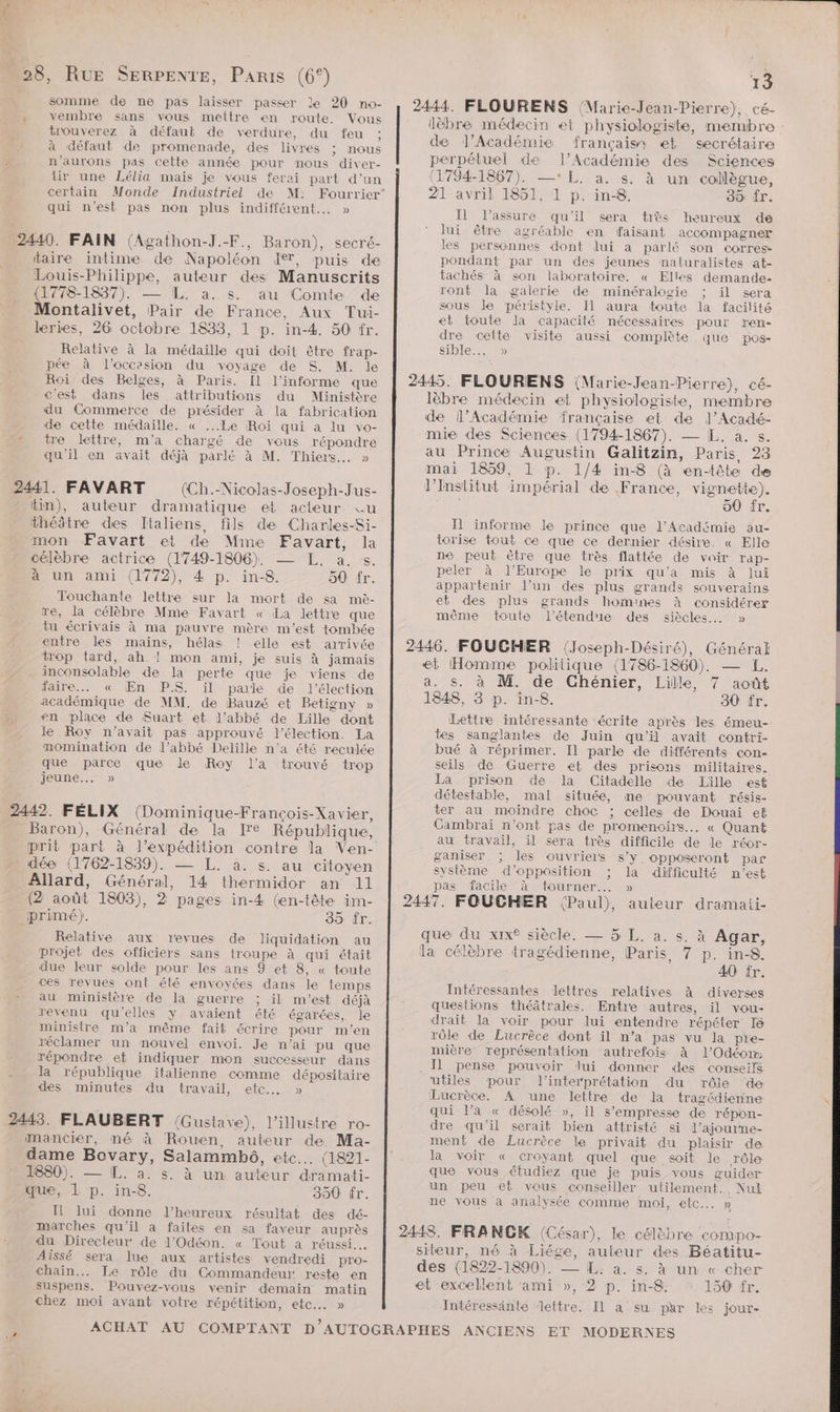 2 2 somme de ne pas laisser passer le 20 no- vembre sans vous mettre en route. Vous trouverez à défaut de verdure, du feu ; à défaut de promenade, des livres ; nous n’aurons pas cette année pour nous diver- tir une Lélia mais je vous ferai part d’un certain Monde Industriel de M: qui n'est pas non plus indifférent... » 440. FAIN (Agathon-J.-F., Baron), secré- taire intime de Napoléon I, puis de Louis-Philippe, auteur des Manuscrits (1778-1837). — [L. a. s. au Comte de Montalivet, Pair de France, Aux Tui- leries, 26 octobre 1833, 1 p. in-4. 50 fr. Relative à la médaille qui doit être frap- pée à l’occesion du voyage de S. M. le Roi des Belges, à Paris. Il l’informe que c'est dans les attributions du Ministère du Commerce de présider à la fabrication de cette médaille. « ...Le Roi qui a lu vo- tre lettre, m'a chargé de vous répondre qu'il en avait déjà parlé à M. Thiers. » 441. FAVART (Ch.-Nico]as-Joseph-Jus- tm), auteur dramatique et acteur «u théâtre des Italiens, fils de Charkes-Si- mon Favart et de Mme Favart, la célèbre actrice (1749-1806), — L. a. s. 4 Un ami (1772), 4 p. in-8. 50 fr. Touchante lettre sur la mort de sa me- re, la célèbre Mme Favart « La lettre que tu écrivais à ma pauvre mère m'est tombée entre les mains, hélas ! elle est arrivée trop tard, ah ! mon ami, je suis à jamais inconsolable de la perte que je viens de faire... « ÆEn PS. il parle de l'élection académique de MM. de Bauzé et Betigny » en place de Suart et l’abbé de Lille dont le Roy n'avait pas approuvé l'élection. La momination de l’abbé Delille n’a été reculée que parce que le Roy l’a trouvé trop Jeune...) 442. FÉLIX (Dominique-François-Xavier, prit part à J’expédition contre la Ven- dée (1762-1839). — L. à. s. au citoyen Allard, Général, 14 thermidor an 11 (2 août 1803), 2 pages in-4 (en-tête im- primé). 35 fr. Relative aux revues de liquidation au projet des officiers sans troupe à qui était due leur solde pour les ans 9 et 8, « toute ces revues ont élé envoyées dans le temps au ministère de la guerre ; il m'est déjà revenu qu'elles y avaient été égarées, le ministre m'a même fait écrire pour m'en réclamer un nouvel envoi. Je n'ai pu que répondre et indiquer mon successeur dans la république italienne comme dépositaire des minutes du travail, etc. » mancier, né à Rouen, auteur de, Ma- dame Bovary, Salammbô, etc... (1821- 1880). — [L. à. s. à un auteur dramati- que, 1 p. in-8. 390 fr. Il lui donne l’heureux résultat des dé- marches qu'il à faites en sa faveur auprès du Directeur de l'Odéon. « Tout a réussi. Aissé sera lue aux artistes vendredi pro- chain. Le rôle du Commandeur reste en suspens. Pouvez-vous venir demain matin chez moi avant votre répétition, etc... » 13 lèbre médecin et physiologiste, nrembre de J'Académie français et secrétaire perpétuel de l’Académie des Sciences (1794-1867). —* L. à. s. à un collègue, 21 avril 1851, 1 p. in-8,. 30 fr. Il l’assure qu'il sera très heureux de lui être agréable en faisant accompagner les personnes dont lui à parlé son corres pondant par un des jeunes naturalistes at- tachés à son laboratoire. « Elles demande- ront la galerie de minéralogie ; il sera sous le péristyle. Il aura toute la facilité et toute Ja capacité nécessaires pour ren- dre celte visite aussi complète que pos- STORE) lèbre médecin et physiologiste, nembre de l’Académie française et de ]J’Acadé- mie des Sciences (1794-1867). — [L, a. s. au Prince Augustin Galitzin, Paris, 23 mai 1859, 1 p. 1/4 in-8 (à en-tête de l’Institut impérial de France, vignette). : 00 fr. Il informe le prince que l’Académie au- torise tout ce que ce dernier désire. « Elle ne peut être que très flattée de voir rap- peler à l’Europe le prix qu'a mis à lui appartenir l’un des plus grands souverains et des plus grands homines à considérer même toute l'étendue des siècles... » et Homme politique (1786-1860). — L. a. s. à M. de Chénier, Lille, 7 août 1848, 3 p. in-8. 30 fr. Lettre intéressante écrite après les émeu- tes sanglantes de Juin qu'il avait contri- bué à réprimer. Il parle de différents con- seils de Guerre «et des prisons militaires. La prison de la Citadelle de Lille est détestable, mal située, me pouvant résis- ter au moindre choc ; celles de Douai et Cambrai n’ont pas de promenoirs... « Quant au travail, il sera très difficile de le réor- ganiser les ouvriers s’y. opposeront par système d'opposition : la difficulté n’est pas facile à tourner.… » que du xixe siècle. — 5 L. a. s. à Agar, la célèbre tragédienne, Paris, 7 p. in-8. 40 fr. Intéressantes lettres relatives à diverses questions théâtrales. Entre autres, il vou- drait la voir pour lui entendre répéter 18 rôle de Lucrèce dont il n’a pas vu la pre- mière représentation ‘autrefois à l’'Odéom . Il pense pouvoir lui donner des conseils utiles pour l'interprétation du rôle de Lucrèce. À une lettre de la tragédienne qui l’a « désolé », il s’empresse de répon- dre qu’il serait bien attristé si l’ajourne- ment de Lucrèce le privait du plaisir de la voir « croyant quel que soit le rôle que vous étudiez que je puis vous guider un peu et vous conseiller utilement., Nuk ne vous à analysée comme moi, etc... » siteur, né à Liége, auteur des Béatitu- des (1822-1890). — L. a. s. à un « cher et excellent ami », 2 p. in-8: 150 fr. Intéressänte ‘lettre. Il a su par les jour-