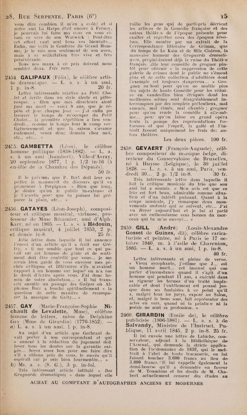 A « he “28, Rue SERPENTE, Paris (6°) 1 ne vous dire combien il m'en a ccûté et si 2 notre ami La Harpe était encore à Ferney, LA _je pourrais lui faire ma cour en vous ci- “ {ant ce vers de son Warwick : Peut-être ——._ cet effort vaut seul tous vos bienfaits...  Enfin, me vcilà le Confrère du Grand Hom- 4 me, je le suis non seulement de son aveu, L mais à sa sollicitation très vive et très 4 persévérante. $: Tous nos maux à ce prix doivent nous ni sembler doux. Très rare. _ 2454. GALIPAUX (Félix), le célèbre artis- EU te dramatique. — (IL. a. s. à un ami, ML] p. in-8. 20 fr. Lettre intéressante relative au Petit Cha- Let et écrite dans un style alerte et pitto- resque. « Bien que mes directeurs aient juré ma mort — voici &amp;8 ans, que je ré- pète et joue chaque jour — j'ai enfin pu trouver le femps de: m'occuper du Petit Chalet... la première répétition a lieu ven- dredi... comme le temps fout k camp ver- tigineusement et que la saison s’avance rudemeanft, venez donc demain chez moi, Ù LC, MC. dé k : “24:5. GAMBETTA (Léon), le célèbre homme politique (1838-1882). — L. a. …. s. à un ami (Isambert), Ville-d'Avray, 0 septembre 1877, 1 p. 1/2 in-16 (à en-tête de La Chambre des Députés). Ê 50 tr. Il le prévienr que P. Bert doit leur ex- pédier le manuscrit du discours qu'il va prononcer à Perpignan « Bien que long, - je désire qu’on le publie in-extenso et je t’averlis pou” que tu puisses lui pré- LA parer la place, etc... » _ 2456. GATAYES ({Léon-Joseph), composi- _ dbeur et critique musical, virtuose, pro- fesseur de Mme Récamier, ami d’Alph. Karr, né en 1805. — L. a. s. à Hédouin, critique musical, 4 juiilet 1853, 2 ®p. et demie in-8. 25 tr. Joiie lettre dans laquelle il lui annonce É J’envoi d’un article qu'il a écrit sur Gré- try, « il me semble que tout ce qui pa- Pr sait sur cet homme de génie et de senti- _ ment doit être contrôlé par vous. je me serais bien gardé de vous envoyer mes pé- chés critiques et littéraires s'ils n’avaient 43 rappart à un homme sur lequel on n’a pas L de droit d'écrire après vous. J'ai donc be- # soin de votre absolution... « Il lui trans- crit ensuite un passage des Guêpes où Al- phonse Barr a touché spirituellement « la question de cette manière de recompo- L ser la musique de Gréty.…. » 2457. GAY. (Marie-Françoise-Sophie Nji- chault de Levalette, Mme), célèbre _ femme de lettres, mère de Delphine Gay (Mme de Girardin) (1776-1852). — a) L. à. s. à un ami, 1 p. in-8. # Au sujet d’un article que Gerbraut de: vait porter à son correspondant et qui « annexé à Ja rédaction du jugement doit : lever tous les doutes sur la garantie exi- 2 gée.. Soyez assez bon pour me faire dire espérait Car je suis bien tourmentée..… » b) Ms. a. s. (S. G.), 3 p. in-fol. Très intéressant article intitulé « Des Grognards dramatiques » dans lequel elle 4\ PA 15 raille les gens qui de parti-pris décrient les artisies de la Comédie française et des autres théâtrus de l’époque présente pour exalter el regretter ceux des époques révo- lues, Elle montre par un extrait de la Correspondance littéraire de Grimm, que du temps de Le Kaïin et de Mlle Clairon, la mauvaise humeur des Grognards dramati- ques, prüphétüsaient déjà la ruine du Théâtre français. <ile leur conseille de grogner plu- tôt pour oblenir « la suppression de cette galerie de crimes dont Je public ne s’émeut plus et de celte collection d’adultères dont l'exemple est toujours dangereux... « Gro- gnez su'tout ‘pour qu’on ne mutile plus des sujets de haute Comédie pour les rédui- re en vaudevilles bien étriqués dont des meilleures scènes sont désagréablement ïin- terrompues par des coupleis prétentieux, mak amenés, mal rimés, mal chantés ; grogner pour qu'on rende la comédie à elle-mé- ne. pour qu’on daisse au grand opéra toute la pompe des représentalions fas- lueuses et que l'esprit, la gaîté et Fin- iérêt fassent uniquement les frais des au- tres théâtres. Les deux pièces. 100 fr. 2458. GEVAËRT (François-Auguste) célè- bre compositeur de musique belge, di- recteur du Conservatoire de Bruxelles, né à Huysse (Belgique), le 30 juillet 1828. — L. 2: s. à un ami, Paris, ven- dredi 30... 2 p. 1/2 in-8. 30 fr. Très intéressante lettre dans laquelle ïl fait la critique musicale du trio que som ami lui à soumis. « Mcn avis est que ce trio est fort beau, admirable comme situa- tion et d’un intérêt puissant. Quant à Ja coupe musicale, j'y 1emarque deux mou- vements andante qui se suivent, etc... J'ai vu Royer aujourd’hui et je lui ai parlé avec un enthousiasme sans bornes du nrwr- ceau qui tu m’as envoyé... » 2459. GILL {André) (Louis-Alexandre Gosset de Guines, dit), célèbre carica- turiste et peintre, né à Paris le 17 ac- tobre 1840, m. à J’asile de Charenton, 1885. — IL. a. s. à un ami, 1 p. in8. 40 fr. Lettre intéressante et pleine de verve. « Vieux sycophante, j'estime que J.. est un homme mort... cet insensé qui ose parler d’inconstance quand il s’agit d’un homme qui pendant 11 ans, a exécuté dans sa rigueur Jes termes d’un traité impla- cable et dont l’entètement est poussé jus- que dans ses fantaisies à ce point qu'il a, malgré tous les jurys, exposé au Salon, et, malgré le bons sens, fait représenter des actes en vers, quand ni da peintu’e ni la poésie ne sont.sa profession..» 2460. GIRARDIN (Emile de), le célèbre publiciste (1806-1881). — L. a. s. à de Salvandy, Ministre de l’Instruct. Pu- blique, 11 avril 1845, 2 p. in-8 %5 fr. I] lui envoie une lettre de Labiche, con- servateur, adjoint à la Bibliothèque de l’Arsenal, qui demande la stricte applica- tion de l'ordonnance de 1839, qui le met- trait à l'abri de toute tracasserie, en lui faisant toucher 3.600 francs au lieu de: 3.000 francs. [1 lui rappelle également Ja demi-bourse qu'il a demandée en faveur de M. Toumiens et les droits de M. Cha- bert actuellement censeur des études aw