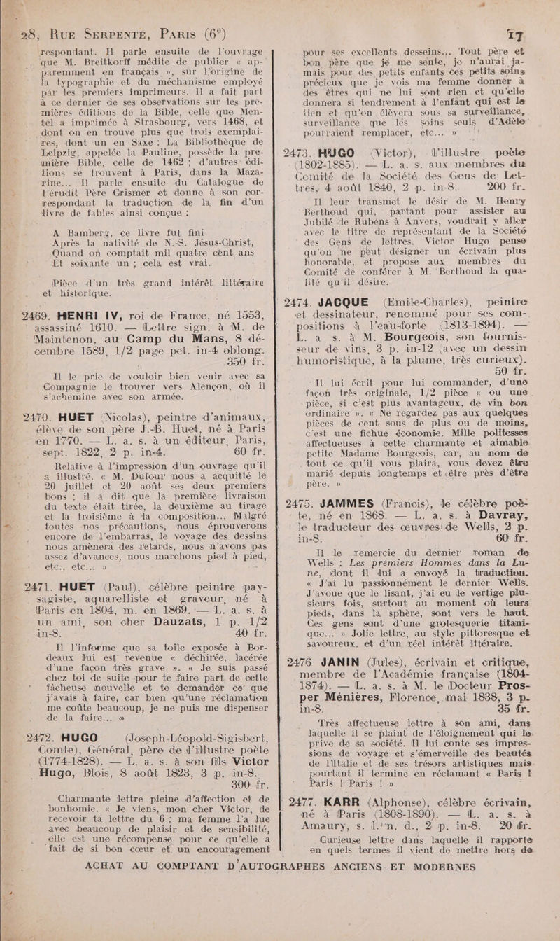 Lei 1 1 respondant. Il parle ensuite de l'ouvrage que M. Breitkorff médite de publier « ap- paremment en français », sur l’origine de la typographie et du méchanisme employé par les premiers imprimeurs. Il à fait part à ce dernier de ses observations sur les pre- mières éditions de la Bible, celle que Men- tel a imprimée à Strasbourg, vers 1468, et _ dont on en trouve plus que trois exemplai- res, dont un en Saxe : La Bibliothèque de Leipzig, appelée la Pauline, possède la pre- mière Bible, celle de 1462 ; d’autres édi- tions sé trouvent à Paris, dans la Maza- rine... Il parle ensuite du Catalogue de l’érudit Père Crismer et donne à 6on cor- respondant la traduction de la fin d’un livre de fables ainsi conçue : A Bamberz, ce livre fut fini Après la nativité de N.-S. Jésus-Christ, Quand on comptait mil quatre cent ans Et soixante un ; cela est vrai. Pièce d'un très grand intérêt. littéraire et historique. 2469. MENRI IV, roi de France, né 1553, ‘ assassiné 1610. — [Lettre sign. à M. de Maintenon, au Camp du Mans, 8 dé- cembre 1589, 1/2 page pet. in-4 oblong. 350 Îr. Il le prie de vouloir bien venir avec sa Compagnie de trouver vers Alençon, où il s’achemine avec son armée. élève de son père J.-B. Huet, né à Paris en 1770. — L. a. s. à un éditeur, Paris, sept. 1822 2 p. in-4. 60 fr. Relative à l'impression d’un ouvrage qu'il a illustré. « M. Dufour mous a acquitté le 20 juillet et 20 août ses deux premiers bons ; il a dit que la première livraison du texte était tirée, la deuxième au tirage et la troisième à Ja composition... Malgré toutes nos précautions, mous éprouverons encore de J’embarras, le voyage des dessins nous amènera des retards, nous n'avons pas assez d’avances, nous marchons pied à pied, efc., etc... » 2471. HUET (Paul), célèbre peinire pay- sagiste, aquarelliste et graveur, né à a m. en 1869. — L. a. s. à un ami, son cher Dauzats, 1 p. 1/2 in-8. 40 fr. Il l’informe que sa toile exposée à Bor- deaux lui esf revenue « déchirée, lacérée d'une façon très grave ». « Je suis passé chez toi de suite pour te faire part de cette fâcheuse nouvelle et te demander ce que j'avais à faire, car bien qu’une réclamation me coûte beaucoup, je ne puis me dispenser de la faire... » 2472. HUGO (J. oseph- Léopold-Sigisbert, Comte), Général, père de |” illustre poète . (1774-1828). — L. a. s. à son fils Victor _ Hugo, Blois, 8 août 1823, 3 p. in-8. 300 fr. Cie lettre ne d'affection et de bonhomie. « Je viens, mon cher Victor, de recevoir ta lettre du 6: ma femme l’a lue avec beaucoup de plaisir et de sensibilité, elle est une récompense pour ce qu'elle a fait de si bon cœur et un re ren . Pa ris en 1804, 17 pour ses excellents desseins.. Tout père ef bon père que je me sente, je n'aurai ja- mais pour des. petits enfants ces petits éoins précieux que je vois ma femme donner à des êtres qui ne lui sont rien et qu elle donnera si tendrement à l'enfant qui est le {ien et qu'on élèvera sous sa surveillance, surveillance que les Soins seuls d'Adèle pourraient remplacer, etc... » 2473. HUGO (Victor), ue poète (1802-1885). — IL. a. s. aux membres du Comité de la Société des Gens de Let- tres, 4 août 1840, 2 p. in-8. 200 fr. IL leur transmet le désir de M. Henry Berthoud qui, partant pour assister aw Jubilé de Rubéns à Anvers, voudrait y aller avec le titre de représentant de la Société des Gens de lettres. Victor Hugo pense qu'on ne peut désigner un écrivain plus honorable, et propose aux membres du Comité de conférer à M. Berthoud Ja qua- lité qu'il désire. 2474. JAGQUE (Emile-Charles), peintre et dessinateur, renommé pour ses coMm-, positions à l'eauforte (1813-1894). L. a s. à M. Bourgeois, son fournis- seur de vins, 3 p. in-12 {avec un dessin humoristique, à la plume, très curieux). 50 fr. Il Jui écrit pour lui commander, d’une facon très originale, 1/2 pièce « ou une. pièce, si c’est plus avantageux, de vin bon ordinaire ». « Ne regardez pas aux quelques pièces de cent sous de plus où de moins, c'est une fichue économie. Mille politesses affectueuses à cette charmante et aimable petite Madame Bourgeois, car, au mom de tout ce qu'il vous plaira, vous devez être marié depuis longtemps et «être près d’être père. » . 2475. JAMMES (Francis), le célèbre poë- - te, né en 1868. — L. à. s. à Davray, le traducteur des œuvres! de Wells, 2 p. in-8. 60 fr. IL le remercie du dernier roman de Wells : Les premiers Hommes dans la Eu- ne, dont il dui a envoyé la traduction. « J'ai lu passionnément le dernier Wells. J'avoue que le lisant, j'ai eu le vertige plu- sieurs fois, surtout au moment où leurs pieds, dans la sphère, sont vers le haut. Ces gens sont d’une grotesquerie titani- que. » Jolie lettre, au style pittoresque ef savoureux, et d’un réel intérêt lttéraire. membre de l’Académie française (1804- 1874). — L. à. s. à M. le Docteur Pros- per Ménières, Florence, mai 1838, 3 p- in-8. 35 fr. Très affectueuse lettre à son ami, dans laquelle il se plaint de l'éloignement qui le: prive de sa société. Il lui conte ses impres- sions de voyage et s’émerveille des beautés de l'Italie et de ses trésors artistiques mais pourtant il termine en réclamant « Paris Ë Paris ! Paris ! » KARR (Alphonse), célèbre écrivain, né à Paris (1808-1890). — IL. a. s. à Amaury, s. d.''n, d., 2 p. in-8. 20 fr. __. Curieuse lettre dans laquelle il rapporte en quels termes il vient de mettre hors da