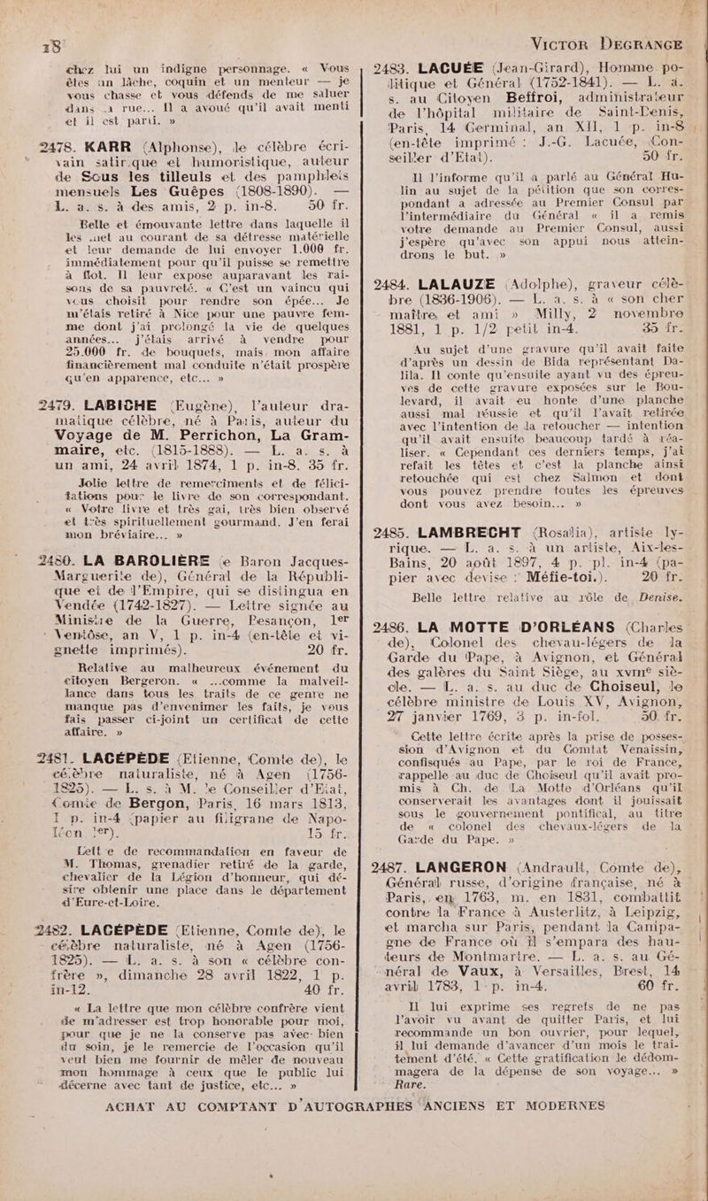 chez lui un indigne personnage. « Vous êtes an lâche, coquin et un menteur — je vous chasse et vous défends de me saluer dans a rue... fl a avoué qu'il avait menti et il est parti. » \ ain salirque et humoristique, auteur Belle et émouvante lettre dans laquelle il les .uet au courant de sa détresse matérielle et leur demande de Jui envoyer 1.006 fr. immédiatement pour qu'il puisse se remettre à ffot. Il leur expose auparavant les rai- sons de sa pauvreté. « C’est un vaincu qui vcus choisit pour rendre son épée... Je an’étais retiré à Nice pour une pauvre fem- me dont j’ai prolongé la vie de quelques années. j'étais arrivé à vendre pour 25.000 fr. de bouquets, mais mon affaire financièrement mal conduite n’était prospère qu'en apparence, etc... » Jolie lettre de remerciments et de félici- fations pour le livre de son correspondant. « Votre livre et très gai, très bien observé ei très spiriluellement gourmand. J’en ferai mon bréviaire... » “endée (1742-1827). — Leitre signée au Relative au malheureux événement du citoyen Bergeron. « comme la malveil- lance dans tous les traits de ce geme ne manque pas d’envenimer les faits, je vous fais passer ci-joint un certificat de cette affaire, » à f 2. p. in-4 ‘papier au fiigrane de Napo- éon. rer). 15 fr. Lette de recommandalion en faveur de M. Thomas, grenadier retiré de la garde, chevalier de la Légion d'honneur, qui dé- sire obtenir une place dans le département 4’Eure-ct-Loire. A ‘ 4825). — L. a. s. à son « célèbre con- frère », dimanche 28 avril 1822, 1 p. in-12. 40 fr. « La lettre que mon célèbre confrère vient de m'adresser est trop honorable pour moi, pour que je ne la conserve pas avec- bien du soin, je le remercie de l’occasion qu'il veut bien me fournir de mêler de nouveau mon hommage à ceux que le public lui fécerne avec tant de justice, etc... » { 1 U F4 VicTOR DEGRANGE 2483. LAGUÉE (Jean-Girard), Homme po- litique et Général (1752-1841). — L. à. s. au Citoyen Beffroi, administrateur de l'hôpital militaire de Saint-Denis, Paris, 14 Germinal, an XII, 1 p. in-8 : (en-tête imprimé : J.-G. Lacuée, Con- seiler d’Etat). 50 fr. I l’informe qu'il a parlé au Général Hu- lin au sujet de la pétition que son corres- pondant a adressée au Premier Consul par l'intermédiaire du (Général « il a remis votre demande au Premier Consul, aussi j'espère qu'avec son appui nous attein- drons le but. » 2484. LALAUZE Adolphe), graveur célè- bre (1886-1906). — L. a. s. à « son cher maître, et ami » Milly, 2 novembre 1881, 1 p. 1/2 petit in-4. 35 ir. Au sujet d’une gravure qu'il avait faite d’après un dessin de Bida représentant Da- lila. Il conte qu'ensuite ayant vu des épreu- ves de cette gravure exposées sur Le Bou- levard, il avait eu honte d’une planche aussi mal réussie et qu'il l'avait retirée avec l'intention de Ja retoucher — intention qu'il avait ensuite beaucoup tardé à réa- liser. « Cependant ces derniers temps, j'ai refait les têtes et c’est la planche ainsi retouchée qui est chez Salmon et dont vous pouvez prendre toutes les épreuves dont vous avez besoin... » 2485. LAMBRECHT {Rosalia), artiste I[y- rique. — L. a. s. à un artiste, Aix-les- Bains, 20 août 1897, 4 p. pl. in-4 (pa- pier avec devise : Méfie-toi.). 20 fr. Belle lettre relative au rôle de Denise. 2486. LA MOTTE D’ORLÉANS (Charkes de), (Colonel des chevau-légers de Ja Garde du Pape, à Avignon, et Général des galères du Saint Siège, au xvin® siè- cle. — L. a. s. au duc de Choiseul, le célèbre ministre de Louis XV, Avignon, 27 janvier 1769, 3 p. in-fol. 50. fr. Cette lettre écrite après la prise de posses- sion d'Avignon et du Gomtat Venaissin, confisqués au Pape, par le roi de France, rappelle au duc de Ghciseul qu'il avait pro- mis à Ch. de La Motte d'Orléans qu'il conserverait les avantages dont il jouissait sous le gouvernement pontifical, au titre de « colonel des chevaux-légers de la Garde du Pape. » 2487. LANGERON (Andrault, Comte de), Général russe, d’origine française, né à Paris,. em 1763, m. en 1831, combattit contre la France à Austerlitz, à Leipzig, et marcha sur Paris, pendant la Campa- one de France où il s’empara des hau- teurs de Montmartre. — L. à. s. au Gé- -néral de Vaux, à Versailles, Brest, 14 avril 1783, l1-p. in-4. 60 fr. Il lui exprime ses regrets de me pas J’avoir vu avant de quitter Paris, et lui recommande un bon ouvrier, pour lequel, il lui demande d’avancer d’un mois le trai- tement d'été. « Cette gratification le dédom- magera de la dépense de son voyage... » Rare.