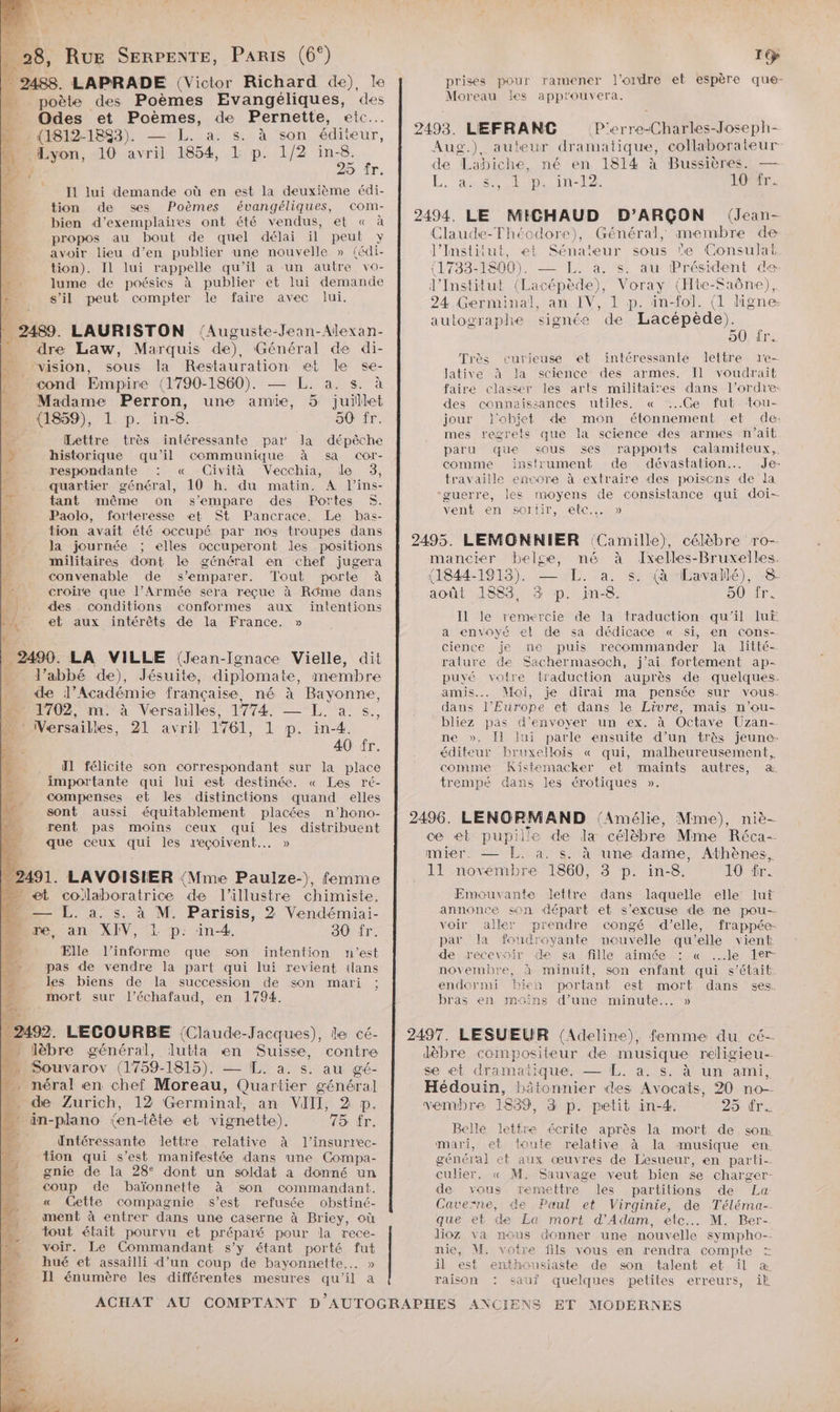 | 28, Rue SERPENTE, PARIS (6°) 2488. LAPRADE (Victor Richard de), le poète des Poèmes Evangéliques, des Odes et Pme hi de Pernette, etc. (1812-1883). ad S:42 à son éditeur, Lyon, 10 dr 854. L p. 1/2 in-8. 1] 25 fr. I1 lui demande où en est la deuxième édi- tion de ses Poèmes évangéliques, com- bien d’exemplañes ont été vendus, et « à propos au bout de quel délai il peut y avoir lieu d’en publier une nouvelle » (édi- tion). Il lui rappelle qu'il a un autre vo- lume de poésies à publier et lui demande s’il peut compter le faire avec lui. | 2489. LAURISTON (Auguste-Jean-Alexan- dre Law, Marquis de). Général de di- … ‘vision, sous la Restauration et le se- cond Empire (1790-1860). — L. a. s. à . Madame Perron, une amie, 5 juillet Mn 4859), L. p. in-8. 50 fr. Lettre très intéressante par la dépêche ES historique qu’il communique à sa cCor- 2 respondante : « Cività Vecchia, de 3, 3 quartier général, 10 h. du matin. A l’ins- EX tant même on s'empare des Portes $. (F4 Paolo, forteresse et St Pancrace, Le bas- à tion avait été occupé par nos troupes dans _ Ja journée ; elles occuperont les positions h militaires dont le général en chef jugera né convenable de s'emparer. Tout porte à : croire que l’Armée sera reçue à Rôme dans ) des conditions conformes aux intentions MAN, eb aux intérêts de la France. » | . 2490. LA VILLE (Jean-Ignace Vielle, dit l’abbé de), Jésuite, diplomate, membre de l’Académie française, né à Bayonne, 1702, m. à Versailles, 1774: — LL. à. s. … : Versailles, 21 avril 1761, 1 p. in-4. 40 fr. Il félicite son correspondant sur la place importante qui lui est destinée. « Les ré- compenses et les distinctions quand elles sont aussi équitablement placées n’hono- rent pas moins ceux qui les distribuent que ceux ae les reçoivent. » 2 2491. LAVOISIER (Mme Paulze-), femme _ et Prior de l’illustre chimiste. - — L. a. s. à M. Parisis, 2 Vendémiai- A re, an XIV, L p. in-4. 30 fr. J Elle l’informe que son intention n'est pas de vendre la part qui lui revient {lans les biens de la succession de son mari ; mort sur l’échafaud, en 1794. lébre AL Hit en Suis contre Souvarov (1759-1815), — [L. a. s. au gé- _méral en chef Moreau, Quartier général] Mode Zurich, 12 Germinal, an VIII, 2 p _ in-plano (en-tête et vignette). 75 ns Untéressante lettre relative à l’insurrec- tion qui s’est manifestée dans une Compa- gnie de la 28° dont un soldat a donné un coup de baïonnette à son commandant. « Cette compagnie s’est refusée obstiné- ment à entrer dans une caserne à Briey, où tout était pourvu et préparé pour la rece- #4 voir. Le Commandant s’y étant porté fut n_ hué et assailli d’un coup de bayonnette.. » Il énumère les différentes mesures Ni il a ACHAT F9 ramener l’ordre et espère que- appr'ouvera. prises pour Moreau les 2493. LEFRANC P'erre-Charles-Joseph- Aug.) auteur dramat tique, collaborateur de Labiche, né en 1814 à Bussières. — L. “asp LT -E2 l'Orr. 2494. LE MICHAUD D’ARÇON (Jean- Claude-Théodore), Général, membre de l’Institut, et Sénateur sous e Consulat (1733-1800). — L. à. ’s. au Président de l’Institut (Lacépède), Voray (Hte-Saône), 24 .Germinal, an IV, 1 p. in-fol. (1 ligne: autographe signée de Lacépède). 50 fr. curieuse et intéressante leltre 1'e- science des armes. Il voudrait les arts militaires dans l’ordre: utiles. « ‘:..Ge fut ‘tou- jour J'objet de mon étonnement et de: mes regrets que la science des armes n’ait paru que sous ses rapports calamiteux, comme instrument de dévastation…. Je- travaille encore à extraire des poiscons de la ‘guerre, les moyens de consistance qui doi- vent en sortir, elec... » 2495. LEMONNIER (Camille), célèbre ro-- mancrer belge, né à Ivelles-Bruxelles. (1844-1913). — EL. a. s. (à ‘Lavallé), 8. août 1883, 3 p. in-8. 50 ir. Il le remercie de la traduction qu'il lu a envoyé et de sa dédicace « si, en cons- cience je me puis recommander la litté- rature de Sachermasoch, j'ai fortement ap- puvé votre traduction auprès de quelques. amis. Mai, je dirai ma pensée sur vous. dans l’Europe et dans le Livre, mais n’ou- bliez pas d'envoyer un ex. à Octave Uzan- ne ». [fl lui parle ensuite d’un très jeune- éditeur bruxellois « qui, malheureusement, comme Kistemacker et maïints autres, a. trempé dans les érotiques ». Très lative à “la faire classer des connaissances 2496. LENORMAND (Amélie, Mme), niè- ce et pupille de la célèbre Mme Réca- mier. — L. à. s. à une dame, Athènes, 11 novembre 1860, 3 p. in-8. 10 ir. Emouvante lettre dans laquelle elle lui annonce son départ et s'excuse de ne pou-- voir aller prendre congé d'elle, frappée- par la foudroyante nouvelle qu'elle vient de recevoir de sa fille aimée : « le 1ler- novembre, à minuit, son enfant qui s'était. endormi bien portant est mort dans ses. bras en moins d’une minute... » 2497. LESUEUR (Adeline), femme du cé- Jdèbre compositeur de musique religieu-- se et dramañique. — L. à. s. à un ami, Hédouin, bätonnier des Avocats, 20 no- vembre 1839, 3 p. petit in-4. 25 fr. Belle lettre écrite après la mort de som mari, et toute relative à la musique en général et aux œuvres de Lesueur, en parti- culier. « M. Sauvage veut bien se charger- de vous remettre les partitions de La Caverne, de Paul et Virginie, de Téléma-. que et de La mort d'Adam, etc... M. Ber- lioz va nous donner une nouvelle sympho-- nie, M. votre fils vous en rendra compte = il est enthousiaste de son talent et il æ raison : sauî quelques petites erreurs, it ET MODERNES