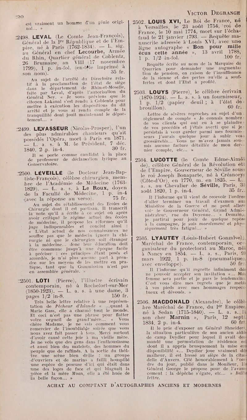 est vraiment un homme d'un génie origi- nal. 0 Général de la Ie République et de l'Em- pire, né à Paris (1762-1834). — L.rs18. au Général en chef Lecourbe, Armée du Rhin, Quartier général de Coblentz, 1799), 1 p. än-fol. (en-tête imprimé à son nom). 35 fr. Au sujet de l'arrêté du Directoire rela- tif à la proclamation de l'état de siège dans le département de Rhin-et-Moselle, faite par Leval, d’après l'autorisation du Général Ney. « Je vous préviens que Jde citoyen Lakanal s’est rendu à Goblentz pour mettre à exécution les dispositions du dit arrêté et je vous ai rendu compte de la tranquillité dont jouit maintenant le dépar- tement... » \ Vicror DEGRANGE 2502. LOUIS XVI, Le Roi de France, né à Versailles, le 23 août 1754, ‘roi de. France, le 10 mai 1774, mort sur l’écha- faud lé 21 janvier 1793. — Requêté ma- nuscrite adressée à Louis XVI, avec une ligne autographe « Bon pour mille écus cette année », 13 avril 1788, 1 p. 1/2 in-fol. 100 fr: Requête écrite au nom de la Marquise de Querrien pour demander une augmen ta- tion de pension, en d'aison de l'insuffisance de la sienne et des pertes au’elle a souf- fertes et dont J'Etat a profité. 2503. LOUYS (Pierre), le célèbre écrivain (1870-1924). — L. a. s. à un fournisseur, , 1 p. 1/2 (papier deuil; à l'état de» brouillon). | 60 fr.. Lettre de sévères reproches au sujet d’un: règlement de compte « Je connais nombre; de vos clients qui ont eu à se plaindre: “499. LEVASSEUR (Nicolas-Prosper), l’un des plus admirables chanteurs qu'ait possédés l'Opéra, mort à Paris en LS TIR — L.'a s.‘à M. le Président, 7 déc. 1340, 2 p. in-4. 30 fr. Il se porte comme candidat à la place de professeur de déclamation lyrique au de vos procédés et j'étais averti que si je: persistais à vous garder parmi mes fournis-: seurs j'aurais quelque jour à subir vos: grossièrelés.. Vous ne m'avez jamais eou-- mis aucune facture détaillée de mon der-- mier compte, ebc..… » Conservatoire. 2504. LUSOTTE {le Comte Edme-Aimés de), célèbre Général de la Révolution ett de l’Empire, Gouverneur de Séville souss 2500. LÉVEILLÉ (le Docteur Jean-Bap- tiste-François), célèbre chirurgien, mem- bre de l'Académie de Médecine (1763- 1829). — IL. a. s. à Le Roux, doyen de la Faculté de Médecine, 1 p. in-4 {avec la réponse au verso). 15 Tr. s. au Chevalier de Séville, Paris, 33 I1 l’informe qu'il vient de recevoir l’ordres Au sujet du rétablissement des Ecoles de Chirurgie dont il est partisan. Il transcrit la note qu'il a écrite à ce sujet où après avoir critiqué le régime actuel des écoles de médecine, il propose les réformes qu’il juge indispensables et conclut ainsi « [L'état actuel de mos connaissances ne souffre pas que le médecin ignore la chi- rurgie ni que le chirurgien soit étranger à la médecine. donc leur éducation. doit être commune jusqu'à une époque facile à préciser : ces principes étant posés et accordés, je m’ai plus aucune part à pren- dre sur les moyens de les mettre en pra- tique, tant que la Commission n'est pas en assemblée générale. » contemporain, né à Rochefort-sur-Mer (1850-1923). — L. a. s. à une dame, 3 pages 1/2 in-8. 150 fr. Très belle lettre relative à une représen- tation de Pêcheur d'Islande « quant à Marie Gass, elle a charmé tout le monde. Et ceci n’est pas une phrase pour flatter votre orgueil de grand'mère... « Vous chère Madame, je me sais comment vous remercier de l’'inoubliabje soirée que vous nous avez fait passer à tous. Merci surtout d’avoir causé cette joie à ma vieille mère. Je ne vois que des gens dans l'enthousiasme et aussi bien des matelots, des hommes du peuple que de raffinés. À la sortie du théâ- ‘tre ‘une scène bien drôle : un groupe d'ouvriers et de marins à failli houspillé une espèce de poseuse d'ici qui était dans “une des loges de face et qui blaguait la “pièce et la mère Moan, elle à été huée de ïla belle façon... » d'aller terminer un travail d'examen au Ministère de la Guerre et ne peut aller» voir le Gouverneur Général, Grand Admi-- nistrateur, rue du Doyenne.…. « Demain,, je partirai pour jouir de quelque reposs à la campagne, je suis moralement et phy-- siquement très fatigué... » 2505. LYAUTEY {Louis-Hubert Gonzalkve)), Maréchal de France, contemporain, or:- ganisateur du protectorat au Maroc, néé à Nancy en 1854. — L. a. s., Paris, 9 mars 1922 1 p. in-8 (pneumatique», avec enveloppe). 50 frr. Il l’informe qu'il regrette infiniment de ne pouvoir accepter son invitation «... Maa femme sera partie et je pars le lendemaini. C'est vous dire mes regrets que je metss à vos pieds avec mes hommages respect tueux et dévoués. » 2506. MAGDONALD (Alexandre), le célèi. bre Maréchal de France, du I] Empires, né à Sedan (1715-1840). — L. a. s..ih son cher Marnin », Paris, 12 septl. 1834, 2 p. in-4. 60 frt. Il le prie d'exposer au Général Shneiderl, la situation particulière de son ancien aidd de camp Deydier pour lequel il avait dee mandé une permutation de résidence eë dont il a appris brusquement la mise e2 disponibilité «..…. Deydier' joue vraiment dû malheur, il est blessé au siège de la citaa delle d'Anvers. Cité honorablement à l’on dre du jour, publié dans le Moniteur, I Général George le propose pour de l’avann one : la dépêche s’égare, etc » Bell eltr'e.