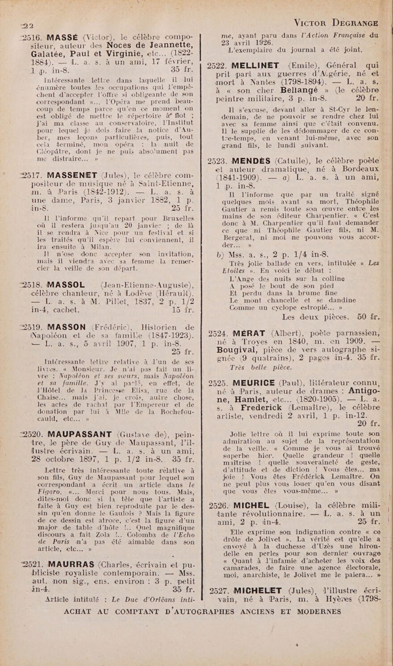 2516. MASSÉ (Victor), le célèbre compo- me, ayant paru dans l'Action Française du siteur, auteur des Noces de Jeannette, 23 avril 1926. Galatée, Paul et Virginie, etc. (1822- L'exemplaire du journal a été joint. 1884). — La février 2522. MELLINET (Emile), Général qui (AL si à prit pari aux guerres d'Algérie, né et EE te due RE mort à Nantes (1798-1894). — L. à. 8. en >r es Les occupalions l'E ê- 3 5 | : : chent d’accepter l'offre si obligeante de son 4 A po Belegge 2 (Le Érte correspondant «.. l'Opéra me prend beau- peintre iminhtaire, 9 p. in-0. ir. coup de temps parce qu'en ce moment on Il s'excuse, devant aller à St-Cyr le len- est obligé de mettre le répertoire à flot ; demain, de ne pouvoir se rendre chez lui j'ai ma classe au conservatoire, l'Institut avec sa femme ainsi que c'était convenu. pour lequel je dois faire Ja notice d’Au- 11 le supplie de les dédommager de ce con- ber, mes leçons particulières, pus, tout tre-temps, en venant lui-même, avec son cela terminé, mon opéra : la muit de grand fils, le lundi suivant. Ciéopâtre, dont je me puis abso'ument pas mÉLANstraese 2523. MENDEÈS (Catuile), le célèbre poète et auteur dramatique, né à Bordeaux Ua ET / re s célèhn - ; ; : a 2517. MASSENET (Jules), le célèbre com (1841-1909). — a) L. a. s. à un ami, positeur de musique né à Saint-Etienne, 1 in-8 m. à Paris (1842-1912). — L. a. s. à Re Re EC Ee ÉLUS EU EA ES Vie 4 Il l’informe que par un traité signé be dame, Paris, 3 janvier 1882, 1 P. quelques mois avant sa mort, Théophile in-o. 25 fr. Gautier a remis toute san œuvre entre les Il l’informe qu'il repart pour Bruxelles mains de son éditeur Charpentier. « C'est où il restera jusqu'au 20 janvier : de là donc à M. Charpentier qu il faut demander il se rendra à Nice pour un festival et si ce que ni Théophile Gautier fils, ni M. les traités qu'il espère lui conviennent, il Bergerat, ni moi ne pouvons vous accor- ira ensuite à Milan. der... » Il n'ose donc accepter son invitation, b) Mss. a. s., 2 p. 1/4 in-8. Rs Ne A een seRqIR la remer- Très jolie ballade en vers, intitulée « Les alone eee 0n 00 MP, BÉPRAEE Étoiles ». En voici le début À À L'Ange des nuits sur la colline 2518. MASSOL (Jean-Etienne-Auguste), A posé le bout de son pied célèbre chanteur, né à Lodève (Hérauli). Et perdu dans la brume fine ALMA AA EM M PiHet 1897 #2)p. 1/2 Le mont chancelle et se dandine in-4, cachet. 15 fr. Comme un cyclope estropié... » Les deux pièces. 60 fr. “2519. MASSON (Frédéric), Historien de À 6) x Napoléon et de sa familie (1847-1923). | 2524. MÉRAT (Albert), poète parnassien, LM Us 5tavrit 1907, (1°p.''in-8. né à Troyes en 1840, m. en 1909. + 25 fr. Bougival, pièce de vers autographe si- Intéressante lettre relative à J'un de ses gnée (9 quatrains), 2 pages in-4. 35 fr. Jivires. « Monsieur. Je n'ai pas fait un li- Très belle pièce. vre : Napoléon et ses sœurs, mais Napoléon et sa famille. J'Y ai parK, en effet, de | 2525. MEURICE (Paul), littérateur connu, J'Hôtel de Ja Princesse Elisa, rue de la né à Paris, auteur de drames : Antigo- AS De a Du pan ei dc | nén Haralét, ete. (820-1006). in a s actes achat par l'Empereur [ NÉE: DA RE np A donation par lui à Mlle de la Rochefou- * à Frederick (Lemaire), le célèbre cauld, etc...» artiste, vendredi 2 avril, 1 p. in-12. 20 fr. ‘2520. MAUPASSANT {Gustave de), pein- Jolie lettre où il lui exprime toute son tre, le père de Guy de Maupassant, Tale admiration au sujet de la représentation, lustre écrivain. — LL. a. s. à un ami, de . ES « a Ron ne ; n- Care superbe hier: uelle grandeur |! D Lin, Line our maîtrise ! quelle souveraineté de geste, Lettre très intéressante toute relative à d’attitude et de diction ! Vous êtes. ma son fils, Guy de Maupassant pour lequel son joie ! Vous êtes Frédérick Lemaître. On correspondant a écrit un article dans le ne peut plus vous louer‘ qu’en vous disant Figaro. «... Merci pour nous tous. Mais, que vous êtes vous-même... » dites-moi donc si la tête que l'artiste a Res faite à Guy est bien reproduite par le des. | 2526. MICHEL \Louise), la célèbre mili- sin qu’en donne le Gaulois ) Mais la figure tante révolutionnaire. — EL. a. s. à un de ce dessin est atroce, c'est la figure d’un ami, 2 p. in-4. 25 fr. major de table d'hôte !.. Quel magnifique : Last À discours a fait Zola !. Colomba de l’Echo Elle exprime son indignation contre « ce de Paris m'a pas été aimable dans son drôle de Jolivet ». La vérité est qu'elle a article, etc. » envoyé à la duchesse d’Uzès une hiron- =. delle en perles pour son dernier‘ ouvrage 9) /. AE At « Quant à l'infamie d'acheter les voix des PRE TAURRAS (Charles, pe es ei pu- camarades, de faire une agence électorale, biciste royaliste contemporain. — Mss. moi, anarchiste, le Jolivet me le paiera.… » aut. non sig., ens. environ : 8 p. petit in-4. ; 35 fr. | 2527. MICHELET (Jules), l'illustre écri- Article intitulé : Le Duc d'Orléans inti- vain, né à Paris, m. à Hyèxes (1798- ACHAT AU COMPTANT D AUTOGRAPHES ANCIENS ET MODERNES