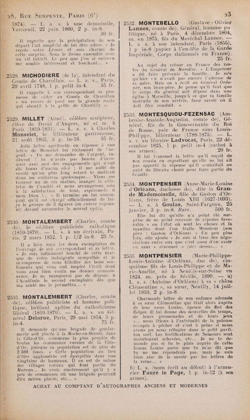 D: LE 28. RuE SERPENTE, Paris (6°) # MD01874) — JL. a. s. à une demoiselle, mn. Varcœuil, 22 juin 1860, 2 p. in-8. hs 30 fr. is 11 regrette que la précipitation de son À départ l'ait empêché de lui dire adieu. « Je reçois votre Léonie et suis charmé de cette surprise, Nous le lirons ensemble avec un vif intérêt. Le peu que j'en ai entrevu me semble intéressant et touchant... » Es TE BE . 2528. MICHODIÈRE (de la), intendant du Comte de Charollais. — L. a. s., Paris, 29 avril 1748, 1 p. petit in-4. 35 fr. 4 Jl rappelle à son correspondant sa pro- r messe de céder au Comte de Charollais V4 « un revers de pavé sur la grande route qui aboutit à la grille de Chantilly ». ul D 2529. MILLET (Aimé), célèbre sculpteur, M élève de David d'Angers, né et m. à Paris (1819-1891). — L. a. s. à Charles Monselet, le littérateur gastronome, 21 août 1865, 3 p. in-16. 35 Êr. ER Jolie lettre spirituelle en réponse à une lettre de Monselet lui réclamant de lar- gent. « Tu me demandes de l'argent, in- discret ! tu m'avais pas besoin d’invo- quer avec moi des engagements qui n'ont été tenus d'aucun côé ; il me suffit de savoir qu'un plus long retard te mettrait dans un embarras quelconque... Viens .me trouver un de ces matins, manger la côte- Jette de l'amitié et nous arrangerons cela à la satisfaction de tous, espéroms-le à mon Dieu !.. » Il termine en lui anncn- çant qu'il est chargé officiellement de fai- re le groupe de 3 figures (en cuivre repous- sé) devant surmonter le nouvel opéra. 2530. MONTALEMBERT (Charles, comte de), le céièbre publiciste catholique (810-1870)... —. L.s..à un écrivain, Pa- mis, 2 mars 1852, 1 p. 1/2 in-8. 25 ir. I1 a bien reçu les deux exemplaires de a l'ouvrage de son correspondant et sa lett'e. « Je suis infiniment touché de cette mar- que de votre indulgente sympathie et 1e m'emplesse de vous féliciter des bons sen- timents qui vous ont inspiré l'écrit dont vous avez bien voulu me donner connais- sance. Je ne manquerai pas de déposer à J l’Académie de second exemplaire dès que Ab ma santé me le permettra... » M _ 2531. MONTALEMBERT (Charles, comie … de), célèbre publiciste et homme poli- Mu. tique, brillant apôtre du catholicisme Jibéral (1810-1870). — L. à. s. au Gé- ” néral Delarue, Paris, 29 mai 1854, 3 p. in-4. TOUT. IL demande qu'une brigade de gendar- : merie soit placée à la Roche-en-Breuil, dans CA la Côte-d'Or, commune la plus peuplée de h- toutes les communes rurales de la Côte- d'Or, puisque sa population est de plus de 2.500 âmes. « Cette population au lieu Re d’être agglomérée est éparpillée dans ‘une fe vingtaine de hameaux. Il en est de même des villages voisins qui font partie du : Morvan... Je crois sincèrement qu'il y a j peu de communes où une brigade pourrait être mieux placée, etc...» 23 Lannes, comte de), Général, homme po litique, né à Paris, 4 décembre 1804, im. en 1875, fils du Maréchal Lannes. — L. a s. à son intendant, Paris (1855), 1 p in-8 (papier à l'en-tête de la Garde Impériale, Corps stationnés en France). 25 fr. Au sujet du retour en France des res- tes du Général de Marolles. « L'Empereur a dû faire prévenir la famille... Je sais qu'hier «n n'avait pas encore l'adresse de sa mère. Mais on a écrit au Général Orde- ner, son beau-père. Je pense qu'il faut que le corps du général soit déposé dans une église à Marseille, jusqu’à ce que sa famille instruite de son arrivée, fasse savoir où il doit être conduit. » broise-Anatole-Augustin, comte de), Gé- néral, fis de la Gouvernante du Roi de Rome, pair de Franc sous Louis- Philippe, littérateur (1788-1875). — L. a. s. au libraire Ladvocat, Paris, 22 dé- cembre 1825, 1 p. petit in-4 (cachet à ses armes). 20 fr. I1 lui transmet la lettre qu'il reçoit de son cousin en segrettant qu'elle ne lui aït pas apporté la réponse qu'il souhaitait au sujet du libraire choisi pour faire partie du Comité. d'Orléans, duchesse de), dite la Gran- de Mademoiselle, fille de Gaston d’Or- léans, frère de Louis XII (1627-1693). — L a. à Goulas, Saint-Fargeau, 29 janvier, ip. in-8, Rare.» © 500 fr. Elle lui dit qu’elle n’a point été sur- prise de ne point recevoir de réponse favo- rable « en l’état où sont les choses et la manière dont J’on traite Monsieur (som ère : Gaston d'Orléans) » Un peu plus oin, elle ajoute « Je suis si lasse des négo- ciations entre eux que c'est assez d’en‘avoiïr eu sans « xésonner » (sic) dessus... » Louis-Antoine d'Orléans, duc de), cin- quième fils de Louis-Philippe et de Ma- rie-Amélie, né à Neuïiky-sur-$eine en 1824, m. près de Séville, 1890. — a) L. a. s. (Antoine d'Orléans) à sa « chère Clémentine », sa sœur, Neuilly, 14 juil- let 1833, 2 jp. in-8. Charmante lettre de son enfance adressée à sa sœur Clémentine qui était alors auprès de leur sœur Louise, épouse du Roi des Belges. Il lui donne des nouvelles du temps, de dJeurs promenades et de leurs jeux «.. mous étions à l’extrémité de la pelouse occupés à pêcher et c'est à peine si mous avons pu nous réfugier dans le petit pavil- Jon vert. Les fortifications de Nemours sont maintenant achevées, etc... Je me te de- mande pas si tu te plais auprès de cette bonne Louise parce que tu m'as dit que tu me me répondrais pas, mais je suis bien aise de de savoir‘ par les lettres de la reine. » b) L. a. (nom écrit au début) à l’armu- rier Fauré le Page, 1 p. in-12 (à ses armes).