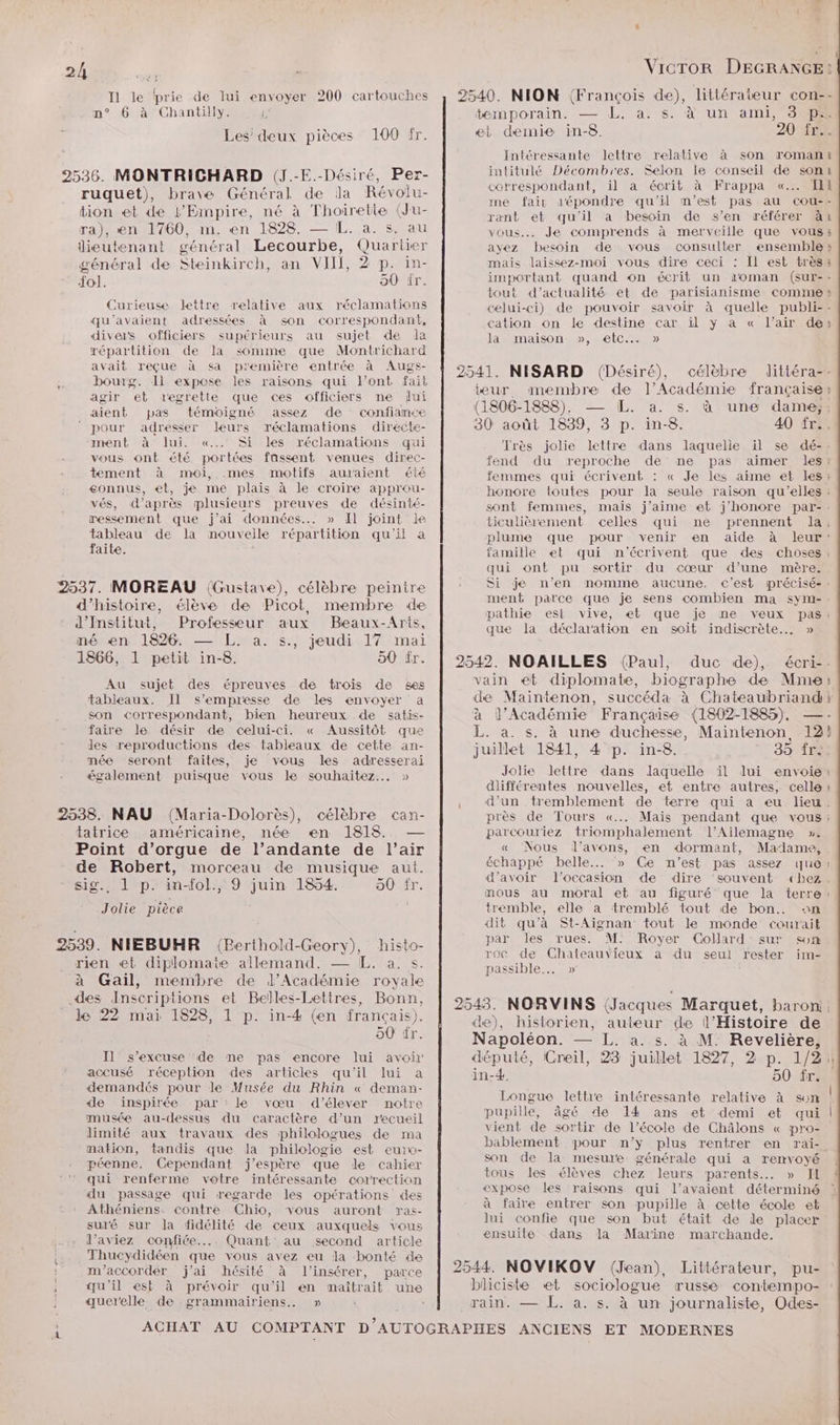 I1 le prie de lui envoyer 200 cartouches n° 6 à Chantilly. 4, Les’ deux pièces 100 fr. 2536. MONTRICHARD (J.-E.-Désiré, Per- ruquet), brave Général de la Révolu- tion et de l’Empire, né à Thoirette (Ju- ra), en 1760, m. en 1828. — L. a. s. au lieutenant général Lecourbe, Quariier général de Steinkirch, an VII, 2 p. in- {ol. 50' ir. Curieuse lettre relative aux réclamations qu'avaient adressées à son correspondant, divers officiers supérieurs au sujet de la répartition de la somme que Montrichard avait reçue à sa première entrée à Augs- bourg. Il expose les raisons qui l'ont fait agir et regrette que ces officiers ne dui aient pas témoigné assez de confiance pour adresser leurs réclamations directe- ment à lui. «...' Si les réclamations qui vous ont été portées fassent venues direc- tement à moi, .mes motifs auraient été gonnus, et, je me plais à le croire approu- vés, d’après plusieurs preuves de désinté- messement que j'ai données... » Il joint le tableau de la nouvelle répartition qu'il a faite. 2537. MOREAU (Gustave), célèbre peintre d'histoire, élève de Picot, membre de d’'Institut, Professeur aux Beaux-Arts, né en 1826. — L. a. s., jeudi 17 mai 1866, 1 petit in-8. 50 fr. Intéressante lettre relative à son romanit intitulé Décombies. Selon le conseil de sont correspondant, il à écrit à Frappa «..… TEL me fair dépondre qu'il m'est pas au cou-- rænt et qu'il a besoin de s’en référer àit vous... Je comprends à merveille que vous: ayez besoin de vous consulter ensemble : mais laissez-moi vous dire ceci : Il est très: important quand on écrit un ioman (sur-- tout d'actualité et de parisianisme comme » celui-ci) de pouvoir savoir à quelle publi-- cation on le destine car il y à « l’air de» la maison », etc... » Très jolie lettre dans laquelie il se dé-. fend du reproche de ne pas aimer les! femmes qui écrivent : « Je les aime e&amp; les: honore loutes pour la seule raison qu’elles : sont femmes, mais j’aime et j’honore par-. ticulièrement celles qui ne prennent la: plume que pour venir en aide à leur: famille et qui mn'écrivent que des choses : qui ont pu sortir du cœur d’une mère. Si je n’en nomme aucune, c'est précisé-: ment parce que je sens combien ma sym- pathie est vive, et que je ne veux pas“ que la déclaration en soit indiscrète..…. » Au sujet des épreuves de trois de ses tableaux. Il s’empresse de les envoyer a son correspondant, bien heureux de satis- faire le désir de celui-ci. « Aussitôt que les reproductions des tableaux de cette an- mée seront faites, je vous les adresserai également puisque vous le souhaitez... » tatrice américaine, née en 1818. — Point d’orgue de l’andante de l’air de Robert, morceau de musique aut. sig. 1 p. in-fol., 9 juin 1854. 50 fr. Jolie pièce 2542. NOAILLES (Paul, duc de), écri--. vain et diplomate, biographe de Mme à l’Académie Française (1802-1885), — juillet 1841, 4 p. in-8. 35 fre. Jolie lettre dans laquelle il lui envoie: différentes nouvelles, et entre autres, celle d’un tremblement de terre qui a eu lieu. parcouriez triomphalement l’Ailemagne ». « Nous l'avons, en dormant, Madame, mous au moral et au figuré que la terre tremble, elle a tremblé tout de bon... an dit qu’à St-Aignan tout le monde courait par les rues. M. Royer Collard sur son 2539. NIEBUHR (Berthold-Geory), histo- rien et diplomate allemand. — EL. a. s. à Gail, membre de l’Académie royale des Inscriptions et Belles-Lettres, Bonn, roc de Chateauvieux a du seuil rester im- passible... » Ù le 22 mai 1828, 1 p. in-4 (en français). 90 tr. Il s'excuse ‘de me pas encore lui avoir accusé réception des articles qu'il lui a demandés pour le Musée du Rhin « deman- de inspirée par : le vœu d'élever notre musée au-dessus du caractère d’un recueil limité aux travaux des philologues de ma mation, tandis que la philologie est eurw- péenne. Cependant j'espère que le cahier qui renferme votre intéressante correction du passage qui regarde les opérations des Athéniens. contre Chio, vous auront ras- sulé sur Ja fidélité de ceux auxquels vous d’aviez confiée... Quant au second article Thucydidéen que vous avez eu la bonté de m'’accordér j'ai hésité à l’insérer, parce qu'il est à prévoir qu'il en maîtrait une querelle de .grammairiens.. » de), historien, auteur de l'Histoire de Napoléon. — L. a. s. à M. Revelière, député, Creil, 23 juillet 1827, 2 p. 1/2 in-4. 50 fr. Longue lettre intéressante relative à sen vient de sortir de l’école de Châlons « pro- bablement pour n’y plus rentrer en rai- son de la mesure générale qui a renvoyé tous les élèves chez leurs parents. » IL expose les raisons qui l'avaient déterminé à faire entrer son pupille à cette école et lui confie que son but était de de placer ensuite dans dla Marine marchande. 2544. NOVIKOV (Jean), Littérateur, pu- bliciste et sociologue russe contempo- rain. — L. a. s. à un journaliste, Odes-