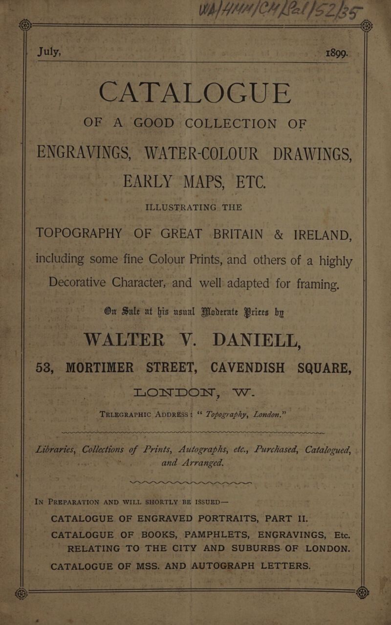 CATALOGUE OF A. GOOD . COLLECTION OF ENGRAVINGS, WATER-COLOUR DRAWINGS, EARLY “MAPS, ETC. - ILLUSTRATING THE TOPOGRAPHY OF GREAT BRITAIN &amp; IRELAND, Decorative Character, and well adapted for framing. On Sule at bis usual Wadernte Prices by WALTER V. DANIELL, LONDON, VE. ' it eek APC ADDRESS: ‘* Zopography, London.” ww and Arranged. CATALOGUE OF ENGRAVED PORTRAITS, PART II. ' CATALOGUE OF BOOKS, PAMPHLETS, ENGRAVINGS, Etc. RELATING TO THE CITY AND SUBURBS. OF LONDON. - CATALOGUE OF MSS. AND AUTOGRAPH LETTERS.