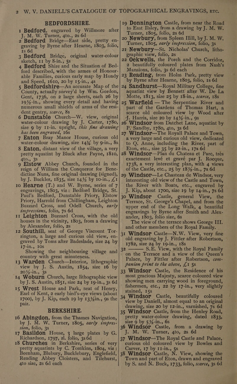 BEDFORDSHIRE. 1 Bedford, engraved by Willmore after J. M. W. Turner, 4to., 2s 6d 2 Bedford Bridge—East side, pretty en- graving by Byrne after Hearne, 1803, folio, Is 3 Bedford Bridge, original water-colour sketch, 11 by 8-in., 5s 4 Bedford Shire and the Situation of Bed- ford described, with the armes of Honour- able Families, curious early map by Hondy and Speed, 1610, 20 by 15-in., 4s 5 Bedfordshire—An accurate Map of the County, actually survey’d by Wm. Gordon, Gent, 1736, on 2 large sheets, each 26 by 19%-in., showing every detail and having numerous small shields of arms of the resi- dent gentry, scarce, 8s 6 Dunstable Church—W. view, original water-colour drawing by J. Carter, ' 1780, size 9 by II-in. upright, ¢hzs fine drawing has been engraved, 16s 7 Eaton Bray Manor House, curious old water-colour drawing, size 1434 by 9-in., 8s 8 Eaton, distant view of the village, a very pretty aquatint by Bluck after Payne, 1810, 4to., 38 9 Elstow Abbey Church, founded in the reign of William the Conqueror for Bene- dictine Nuns, fine original drawing (signed), by J. Buckler, 1835, size 14% by Io-in., 41 10 Hearne (T.) and W. Byrne, series of 7 engravings, 1803, viz: Bedford Bridge, St. Paul’s Bedford, Dunstable Priory, Elstow Priory, Harrold from Chillingham, Leighton Buzzard Cross, and Odell Church, early zmpresstons, folio, 7s 6d 11 Leighton Buzzard Cross, with the old houses in the vicinity, 1803, from a drawing by Alexander, folio, 2s 12 Southill, seat of George Viscount Tor- rington, a large and curious old view, en- graved by Toms after Badeslade, size 24 by 17-in., IOs Showing the neighbouring village and country with great minuteness. 13 Warden Church—Interior, lithographic view by J. S. Austin, 1854, size 16 by 20%-in., 3s ‘14 Woburn Church, large lithographic view by J. S. Austin, 1851, size 24 by 19-in., 3s 6d 15 Wrest House and Park, seat of Henry, Earl of Kent, 2 early bird’s-eye views (about 1700), by J. Kip, each 19 by 13 4in., 9s the pair. BERKSHIRE. 16 Abingdon, from the Thames Navigation, by J. M. W. Turner, 1805, early impres- ston, folio, 3s 17 Basildon House, 3 large plates by G. Richardson, 1797, rl. folio, 3s 6d 18 Churches in Berkshire, series of very pretty aquatints by C. Tonikins, 1804, viz : Reading Abbey Cloisters, and Tilehurst, 4to size, 2s 6d each 19 Donnington Castle, from near the Road to East Ilsley, from a drawing by J. M. W. Turner, 1805, folio, 2s 6d 20 Newbury, from Spleen Iiill, by J. M. W. Turner, 1805, early zmpresszon, folio, 3s 21 Newbury—St. Nicholas’ Church, litho- graphic view, folio, 2s 22 Ockwells, the Porch and the Corridor, 2 beautifully coloured plates from Nash’s Mansions, folio, 3s 6d each 23 Reading, from Holm Park, pretty view by Byrne after Hearne, 1803, folio, 1s 6d 24 Sandhurst—Royal Military College, fine aquatint view by Bennett after W. De La Motte, 1813, size 25 by 18-in., scarce, 18s 25 Warfield — The Serpentine River and part of the Gardens of Thomas Hart, a scarce old coloured view by Wood after J. Harris, size 20 by 14%4-in., 9s 26 Windsor from Datchet Lane, aquatint by P.Sandby, 1780, 4to, 3s 6d 27 Windsor—The Royall Palace and Town, a very large and curious old view, dedicated to Q. Anne, including the River, part of Eton, etc., size 35 by 22-in., 17s 6d 28 Windsor—Plan du Chateau et Parc, trés exactement levé et gravé par J. Rocque, 1738, a very interesting plan, with 4 views of the Castle, etc., 25 by 18%-in., 7s 6d 29 Windsor—Le Chasteau de Windsor, very interesting old view of the Castle and Town, the River with Boats, etc., engraved by J. Kip, about 1700, size 19 by 14-in., 7s 6d 30 Windsor Castle, general View, the Terrace, St. George’s Chapel, and from the upper end of the Long Walk, 4 beautiful engravings by Byrne after Smith and Alex- ander, 1803, folio size, 6s The view of the terrace shows George III. and other members of the Royal Family. 31 Windsor Castle—N.W. View, very fine old engraving by J. Fittler after Robertson, 1782, size 24 by 19-in., 18s S.E. View, with the Royal Family on the Terrace and a view of the Queen’s Palace, by Fittler after Robertson, com- panion print to the above, £1 5s 33 Windsor Castle, the Residence of his most gracious Majesty, scarce coloured view showing men carrying wood in foreground, fishermen, etc., 22 by 17-in., very slightly stained, 15s 34 Windsor Castle, beautifully coloured view by Daniell, almost equal to an original drawing, size 20 by I2-in., varnished, 7s 6d 35 Windsor Castle, from the Henley Road, pretty water-colour drawing, dated 1833, size 9 by 534-in., 6s 36 Windsor Castle, from a drawing by J. M. W. Turner, 4to, 2s 6d 37 Windsor—tThe Royal Castle and Palace, curious old coloured view by Bowles and Carver, 17 by II-in., §s Town and part of Eton, drawn and engraved by S. and N. Buck, 1733, folio, scarce, 3s 6d 32