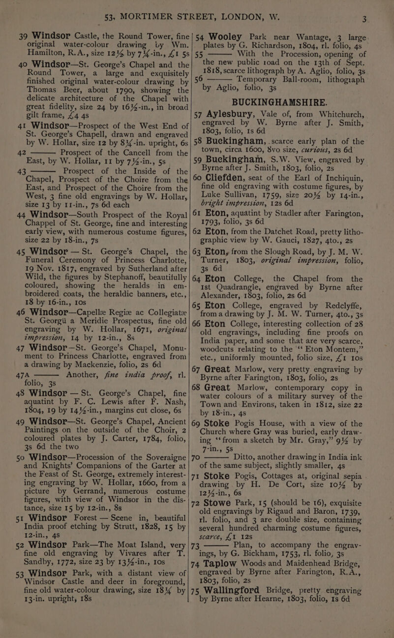 original water-colour drawing Hamilton, R.A., size 1214 by 74%-in., £1 5s 40 Windsor—St. George’s Chapel and the Round Tower, a large and _ exquisitely finished original water-colour drawing by Thomas Beer, about 1790, showing the delicate architecture of the Chapel with great fidelity, size 24 by 16%4-in., in broad gilt frame, 44 4s 4t Windsor—Prospect of the West End of St. George’s Chapell, drawn and engraved by W. Hollar, size 12 by 8%-in. upright, 6s Prospect of the Cancell from the East, by W. Hollar, 11 by 734-in., 5s Prospect of the Inside of the Chapel, Prospect of the Choire from the East, and Prospect of the Choire from the West, 3 fine old engravings by W. Hollar,. size 13 by I1-in., 7s 6d each 44 Windsor—South Prospect of the Royal Chappel of St. George, fine and interesting early view, with numerous costume figures, size 22 by 18-in., 7s 45 Windsor — St. George’s Chapel, the Funeral Ceremony of Princess Charlotte, 19 Nov. 1817, engraved by Sutherland after Wild, the figures by Stephanoff, beautifully coloured, showing the heralds in em- broidered coats, the heraldic banners, etc., 18 by 16-in., 10s 46 Windsor—Capell Regie ac Collegiatz St. Georgii a Meridie Prospectus, fine old engraving by W. Hollar, 1671, original 7mpresston, 14 by 12-in., 8s 47 Windsor—St. George’s Chapel, Monu- ment to Princess Charlotte, engraved from a drawing by Mackenzie, folio, 2s 6d 47A Another, jfime india proof, rl. folio, 3s | 48 Windsor — St. George’s Chapel, fine aquatint by F. C. Lewis after F. Nash, 1804, 19 by 14%4-in., margins cut close, 6s 49 Windsor—St. George’s Chapel, Ancient Paintings on the outside of the Choir, 2 coloured plates by J. Carter, 1784, folio, 3s 6d the two 50 Windsor—Procession of the Soveraigne and Knights’ Companions of the Garter at the Feast of St. George, extremely interest- ing engraving by W. Hollar, 1660, from a picture by Gerrand, numerous costume figures, with view of Windsor in the dis- tance, size 15 by 12-in., 8s India proof etching by Strutt, 1828, 15 by 12-in., 4S 52 Windsor Park—The Moat Island, very fine old engraving by Vivares after T. Sandby, 1772, size 23 by 1334-in., 10s 53 Windsor Park, with a distant view of Windsor Castle and deer in foreground, fine old water-colour drawing, size 181% by 13-in. upright, 18s 42 plates by G. Richardson, 1804, rl. folio, 4s With the Procession, opening of the new public road on the 13th of Sept. 1818, scarce lithograph by A. Aglio, folio, 3s 56 — Temporary Ball-room, lithograph by Aglio, folio, 3s BUCKINGHAMSHIRE. 57 Aylesbury, Vale of, from Whitchurch, engraved by W. Byrne after J. Smith, 1803, folio, 1s 6d 58 Buckingham, scarce early plan of the town, circa 1600, 8vo size, curzous, 2s 6d 59 Buckingham, S.W. View, engraved by Byrne after J. Smith, 1803, folio, 2s 60 Cliefden, seat of the Earl of Inchiquin, fine old engraving with costume figures, by Luke Sullivan, 1759, size 20% by 14-in., bright impresston, 12s 6d 61 Eton, aquatint by Stadler after Farington, 1793, folio, 3s 6d 62 Eton, from the Datchet Road, pretty litho- graphic view by W. Gauci, 1827, 4to., 2s 63 Eton, from the Slough Road, by J. M. W. Turner, 1803, original impression, folio, 3s 6d 64 Eton College, the Chapel from the Ist Quadrangle, engraved by Byrne after Alexander, 1803, folio, 2s 6d 65 Eton College, engraved by Redclyffe, from a drawing by J. M. W. Turner, 4to., 3s 66 Eton College, interesting collection of 28 old engravings, including fine proofs on India paper, and some that are very scarce, woodcuts relating to the ‘‘‘ Eton Montem,” etc., uniformly mounted, folio size, 41 10s 67 Great Marlow, very pretty engraving by Byrne after Farington, 1803, folio, 2s 68 Great Marlow, contemporary copy in water colours of a military survey of the Town and Environs, taken in 1812, size 22 by 18-in., 4s 69 Stoke Pogis House, with a view of the Church where Gray was buried, early draw- ing ‘‘from a sketch by Mr. Gray,” 9% by 7-in., 5s 55 Ditto, another drawing in India ink of the same subject, slightly smaller, 4s 71 Stoke Pogis, Cottages at, original sepia drawing by H. De Cort, size 10% by 12%-in., 6s 72 Stowe Park, 15 (should be 16), exquisite old engravings by Rigaud and Baron, 1739, several hundred charming costume figures, scarce, £1 128 73 Plan, to accompany the engrav- ings, by G. Bickham, 1753, rl. folio, 3s 74 Taplow Woods and Maidenhead Bridge, engraved by Byrne after Farington, R.A., 1803, folio, 2s | 75 Wallingford Bridge, pretty engraving by Byrne after Hearne, 1803, folio, 1s 6d 70