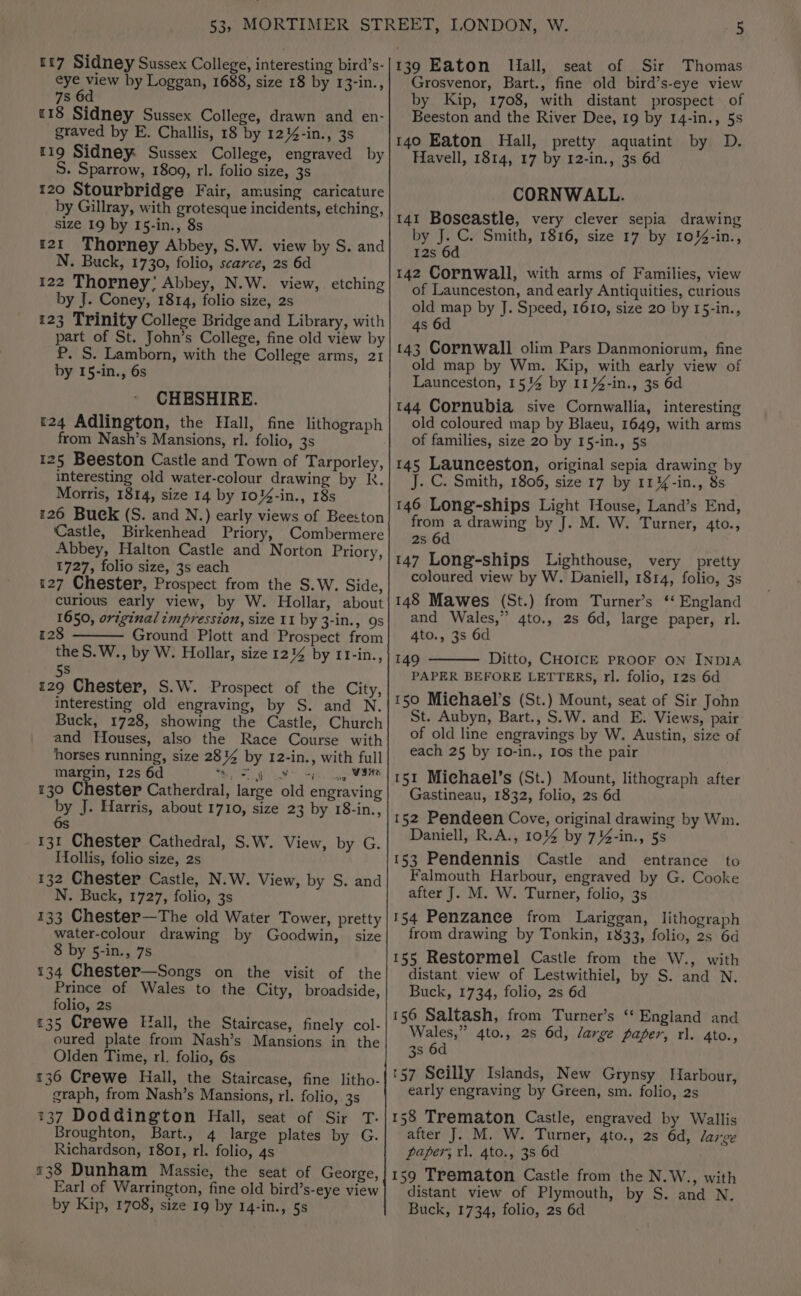 7s «18 Sidney Sussex College, drawn and en- graved by E. Challis, 18 by 12%-in., 3s 119 Sidney Sussex College, engraved by S. Sparrow, 1809, rl. folio size, 3s 120 Stourbridge Fair, amusing caricature by Gillray, with grotesque incidents, etching, size 19 by I5-in., 8s 121 Thorney Abbey, S.W. view by S. and N. Buck, 1730, folio, scarce, 2s 6d 122 Thorney; Abbey, N.W. view, etching by J. Coney, 1814, folio size, 2s 123 Trinity College Bridge and Library, with part of St. John’s College, fine old view by P. S. Lamborn, with the College arms, 21 by 15-in., 6s CHESHIRE. r24 Adlington, the Hall, fine lithograph from Nash’s Mansions, rl. folio, 3s 125 Beeston Castle and Town of Tarporley, interesting old water-colour drawing by R. Morris, 1814, size 14 by 10%4-in., 18s 126 Buek (S. and N.) early views of Beeston Castle, Birkenhead Priory, Combermere Abbey, Halton Castle and Norton Priory, 1727, folio size, 3s each 127 Chester, Prospect from the S.W. Side, curious early view, by W. Hollar, about 1650, original impression, size 11 by 3-in., 9s 8 Ground Plott and Prospect from the S.W., by W. Hollar, size 12% by 11-in., {2 5s 129 Chester, S.W. Prospect of the City, interesting old engraving, by S. and N. Buck, 1728, showing the Castle, Church and Houses, also the Race Course with horses running, size 284 by 12-in., with full margin, 12s 6d MG uA SP. cag 130 Chester Catherdral, large old engraving by J. Harris, about 1710, size 23 by 18-in., 6s 131 Chester Cathedral, S.W. View, by G. Hollis, folio size, 2s 132 Chester Castle, N.W. View, by S. and N. Buck, 1727, folio, 3s 133 Chester—The old Water Tower, pretty water-colour drawing by Goodwin, size 8 by 5-in., 7s 134 Chester—Songs on the visit of the Prince of Wales to the City, broadside, folio, 2s 135 Crewe Hall, the Staircase, finely col- oured plate from Nash’s Mansions in the Olden Time, rl. folio, 6s 136 Crewe Hall, the Staircase, fine litho- graph, from Nash’s Mansions, rl. folio, 3s 137 Doddington Hall, seat of Sir T. Broughton, Bart., 4 large plates by G. Richardson, 1801, rl. folio, 4s 538 Dunham Massie, the seat of George, Earl of Warrington, fine old bird’s-eye view by Kip, 1708, size 19 by 14-in., 5s by Kip, 1708, with distant prospect of Beeston and the River Dee, 19 by 14-in., 5s 140 Eaton Hall, pretty aquatint by D. Havell, 1814, 17 by 12-in., 3s 6d CORNWALL. 141 Boseastle, very clever sepia drawing by J. C. Smith, 1816, size 17 by 10%-in., 12s 6d 142 Cornwall, with arms of Families, view of Launceston, and early Antiquities, curious old map by J. Speed, 1610, size 20 by 15-in., 4s 6d 143 Cornwall olim Pars Danmoniorum, fine old map by Wm. Kip, with early view of Launceston, 15% by 11%-in., 3s 6d 144 Cornubia sive Cornwallia, interesting old coloured map by Blaeu, 1649, with arms of families, size 20 by 15-in., 5s 145 Launceston, original sepia drawing by J. C. Smith, 1806, size 17 by 11%-in., 8s 146 Long-ships Light House, Land’s End, from a drawing by J. M. W. Turner, 4to., 2s 6d 147 Long-ships Lighthouse, very pretty coloured view by W. Daniell, 1814, folio, 3s 148 Mawes (St.) from Turner’s ‘‘ England and Wales,” 4to., 2s 6d, large paper, rl. 4to., 3s 6d 149 Ditto, CHOICE PROOF ON INDIA PAPER BEFORE LETTERS, rl. folio, 12s 6d 150 Michael’s (St.) Mount, seat of Sir John St. Aubyn, Bart., S.W. and E. Views, pair of old line engravings by W. Austin, size of each 25 by I0-in., 10s the pair 151 Michael’s (St.) Mount, lithograph after Gastineau, 1832, folio, 2s 6d 152 Pendeen Cove, original drawing by Wm. Daniell, R.A., 1014 by 7%-in., 5s 153 Pendennis Castle and entrance to Falmouth Harbour, engraved by G. Cooke after J. M. W. Turner, folio, 3s 154 Penzanee from Lariggan, lithograph from drawing by Tonkin, 1833, folio, 2s 6d 155 Restormel Castle from the W., with distant view of Lestwithiel, by S. and N. Buck, 1734, folio, 2s 6d 156 Saltash, from Turner’s ‘‘ England and Wales,” 4to., 2s 6d, large paper, rl. 4to., 3s 6d (57 Seilly Islands, New Grynsy Harbour, early engraving by Green, sm. folio, 2s 158 Trematon Castle, engraved by Wallis after J. M. W. Turner, 4to., 2s 6d, large paper, rl. 4to., 3s 6d 159 Trematon Castle from the N.W., with distant view of Plymouth, by S. and N. Buck, 1734, folio, 2s 6d