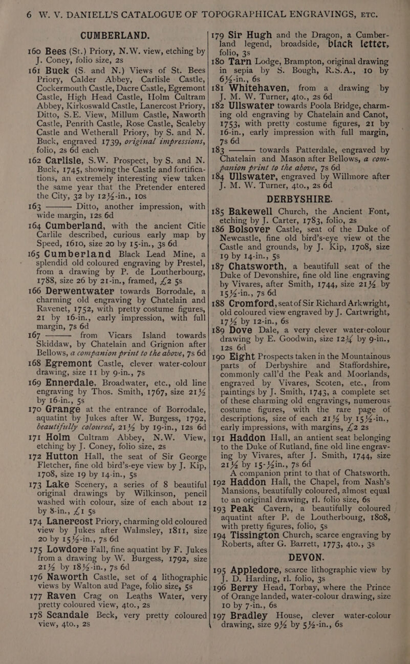 CUMBERLAND. 160 Bees (St.) Priory, N.W. view, etching by J. Coney, folio size, 2s 161 Buek (S. and N.) Views of St. Bees Priory, Calder Abbey, Carlisle Castle, Cockermouth Castle, Dacre Castle, Egremont Castle, High Head Castle, Holm Cultram Abbey, Kirkoswald Castle, Lanercost Priory, Ditto, S.E. View, Millum Castle, Naworth Castle, Penrith Castle, Rose Castle, Scaleby Castle and Wetherall Priory, by S. and N. Buck, engraved 1739, ovigznal cmpressions, folio, 2s 6d each 162 Carlisle, S.W. Prospect, by S. and N. Buck, 1745, showing the Castle and fortifica- tions, an extremely interesting view taken the same year that the Pretender entered the City, 32 by 12%4-in., 10s 163 Ditto, another impression, with wide margin, 12s 6d 164 Cumberland, with the ancient Citie Carlile described, curious early map _ by Speed, 1610, size 20 by 15-in., 3s 6d 165 Cumberland Black Lead Mine, a - splendid old coloured engraving by Prestel, from a drawing by P. de Loutherbourg, 1788, size 26 by 21-in., framed, £2 5s 166 Derwentwater towards Borrodale, a charming old engraving by Chatelain and Ravenet, 1752, with pretty costume figures, 21 by 16-in., early impression, with full margin, 7s 6d 167 from Vicars Island towards Skiddaw, by Chatelain and Grignion after Bellows, a companion print to the above, 7s 6d 168 Egremont Castle, clever water-colour drawing, size II by 9-in., 7s 169 Ennerdale, Broadwater, etc., old line engraving by Thos. Smith, 1767, size 211%4 by 16-in., 5s 170 Grange at the entrance of Borrodale, aquatint by Jukes after W. Burgess, 1792, beautifully coloured, 21% by 19-in., 12s 6d 171 Holm Cultram Abbey, N.W. View, etching by J. Coney, folio size, 2s 172 Hutton Hall, the seat of Sir George Fletcher, fine old bird’s-eye view by J. Kip, 1708, size 19 by 14-in., 5s 173 Lake Scenery, a series of 8 beautiful original drawings by Wilkinson, pencil washed with colour, size of each about 12 by 8-in., £1 5s 174 Lanereost Priory, charming old coloured view by Jukes after Walmsley, 1811, size 20 by 1534-in., 7s 6d 175 Lowdore Fall, fine aquatint by F. Jukes from a drawing by W. Burgess, 1792, size 21% by 18%-in., 7s 6d 176 Naworth Castle, set of 4 lithographic views by Walton aud Page, folio size, 5s 177 Raven Crag on Leaths Water, very pretty coloured view, 4to., 2s 178 Seandale Beck, very pretty coloured view, 4to., 2s 179 Sir Hugh and the Dragon, a Cumber- land legend, broadside, black letter, folio, 3s 180 Tarn Lodge, Brampton, original drawing in sepia by S. Bough, R.S.A., 10 by 6%4-in., 6s 181 Whitehaven, from a J. M. W. Turner, 4to., 2s 6d 182 Ullswater towards Poola Bridge, charm- ing old engraving by Chatelain and Canot, 1753, with pretty costume figures, 21 by 16-in., early impression with full margin, 7s 6d 183 towards Patterdale, engraved by Chatelain and Mason after Bellows, a com- pantion print to the above, 7s 6d 184 Ullswater, engraved by Willmore after J. M. W. Turner, 4to., 2s 6d DERBYSHIRE. 185 Bakewell Church, the Ancient Font, etching by J. Carter, 1783, folio, 2s 186 Bolsover Castle, seat of the Duke of Newcastle, fine old bird’s-eye view ot the Castle and grounds, by J. Kip, 1708, size 19 by 14-in., 5s 187 Chatsworth, a beautifull seat of the Duke of Devonshire, fine old line engraving by Vivares, after Smith, 1744, size 2114 by 1514-in., 7s 6d 188 Cromford, seat of Sir Richard Arkwright, old coloured view engraved by J. Cartwright, 174 by 12-in., 6s 189 Dove Dale, a very clever water-colour drawing by E. Goodwin, size 1234 by 9-in., 12s 6d 190 Eight Prospects taken in the Mountainous parts of Derbyshire and _ Staffordshire, commonly call’d the Peak and Moorlands, engraved by Vivares, Scoten, etc., from paintings by J. Smith, 1743, a complete set of these charming old engravings, numerous costume figures, with the rare page of descriptions, size of each 21% by 15}4-in., early impressions, with margins, £2 2s 191 Haddon Hall, an antient seat belonging to the Duke of Rutland, fine old line engrav- ing by Vivares, after J. Smith, 1744, size 21% by 15-34in., 7s 6d A companion print to that of Chatsworth. 192 Haddon Hall, the Chapel, from Nash’s Mansions, beautifully coloured, almost equal to an original drawing, rl. folio size, 6s 193 Peak Cavern, a beautifully coloured | aquatint after P. de Loutherbourg, 1808, with pretty figures, folio, 5s 194 Tissington Church, scarce engraving by Roberts, after G. Barrett, 1773, 4to., 3s DEVON. 195 Appledore, scarce lithographic view by J. D. Harding, rl. folio, 3s 196 Berry Head, Torbay, where the Prince of Orange landed, water-colour drawing, size 10 by 7-in., 6s 197 Bradley House, clever drawing, size 9% by 5}4-in., 6s drawing by water-colour