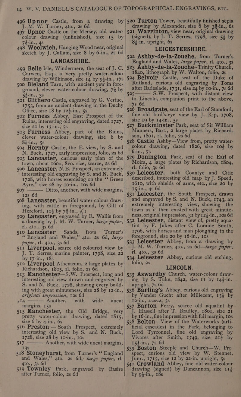 J. M. W. Turner, 4to., 2s 6d 497 Upnor Castle on the Mersey, old water- colour drawing (unfinished), size 15 by 74-in., 4S 498 Woolwich, Hanging Wood near, original sketch by J. Cullum, size 8 by 6-in., 2s 6d LANCASHIRE. 499 Belle Isle, Windermere, the seat of J. C. Curwen, Esq., a very pretty water-colour drawing by Wilkinson, size 14 by 9$-in., 17s 500 Bleland Tarn, with ancient yew in fore- ground, clever water-colour drawing, 74 by 53-in., 38 501 Clithero Castle, engraved by G. Vertue, 1753, from an ancient drawing in the Duchy Office, size 18 by 123-in., 5s 502 Furness Abbey, East Prospect of the Ruins, interesting old engraving, dated 1727, size 20 by 13-in., 5s 503 Furness Abbey, part of the Ruins, clever water-colour drawing, size 8 by 83-in., 5s 504 Hornby Castle, the E. view, by S. and N. Buck, 1727, early impression, folio, 2s 6d 505 Laneaster, curious early plan of the town, about 1600, 8vo. size, scarce, 2s 6d interesting old engraving by S. and N. Buck, 1728, with horses exercising on the ‘* Green Ayre,” size 28 by 10-in., 10s 6d 507 — Ditto, another, with wide margins, I2s 6d 508 Laneaster, beautiful water-colour draw- ing, with cattle in foreground, by Gill of Hereford, 103 by 7#-in., £1 509 Laneaster, engraved by R. Wallis from a drawing by J. M. W. Turner, large paper, rl. 4to., 3s 6d 510 Laneaster Sands, from Turner’s **England and Wales,” 4to. 2s 6d, large paper, rl. 4to., 3s 6d 511 Liverpool, scarce old coloured view by J. T. Serres, marine painter, 1798, size 22 by 17-in., 18s 512 Liverpool Athenzeum, 2 large plates by Richardson, 1805, rl. folio, 2s 6d 513 Manehester—S.W. Prospect, long and interesting old view drawn and engraved by S. and N. Buck, 1728, showing every build- ing with great minuteness, size 28 by 12-in., original tnipression, 12s 6d 514 — Another, with margins, 15s 515 Manchester, the Old Bridge, very pretty water-colour drawing, dated 1815, size 6 by 4-in., 6s 516 Preston — South Prospect, extremely interesting old view by S. and N. Buck, 1728, size 28 by 10-in., 10s 517 Another, with wide uncut margins, 13s 518 Stoneyhurst, from Turner’s ‘* England and Wales,” 4to. 2s 6d,- large paper, rl. 4to., 3s 6d 519 Townley Park, engraved by Basire after Turner, folio, 2s 6d wide — uncut drawing by Alexander, size 6 by 3#-in., 6s 521 Warrinton, view near, original drawing (signed), by J. T. Serres, 1798, size 54 by 83-in. upright, 6s LEICESTERSHIRE. 522 Ashby-de-la-Zouche, from Turner’s England and Wales, /arge paper, rl. 4to., 3s 523 Ashby-de-la-Zouche--Trinity Church, 1840, lithograph by W. Walton, folio, 2s 524 Belvoir Castle, seat of the Duke of Rutland, curious old engraving by Toms after Badeslade, 1731, size 24 by 10-in., 7s 6d 525— S.W. Prospect, with distant view to Lincoln, companion print to the above, 7s 6d 526 Broadgate, seat of the Earl of Stamford, fine old bird’s-eye view by J. Kip, 1708, size 19 by 14-in., 5s 527 Buckminster Park, seat of Sir William Manners, Bart., 2 large plates by Richard- son, 18or, rl. folio, 2s 6d 528 Castle Ashby—View from, pretty water- colour drawing, dated 1826, size 103 by 6-in., 7s 529 Donington Park, seat of the Earl of Moira, 4 large plates by Richardson, 1804, rl. folio, 3s 6d 530 Leicester, both Countye and Citie described, interesting old map by J. Speed, 1610, with shields of arms, etc., size 20 by I5-in., 4s 6d 531 Leicester, the South Prospect, drawn and engraved by S. and N. Buck, 1743, an extremely interesting view, showing the town as it then existed with great minute- ness, original impression, 32 by 124-in., 10s 6d 532 Leicester, distant view of, pretty aqua- tint by F. Jukes after C. Loraine Smith, 1796, with horses and man ploughing in the foreground, size 20 by 16-in., 10s 533 Leicester Abbey, from a drawing by J. M. W. Turner, 4to., 2s 6d—/arge paper, rl. 4to., 3s 6d 534 Leicester Abbey, curious old etching, folio, 2s LINCOLN. 535 ASwardby Church, water-colour draw- ing by S. Tuke, 1842, size 11 by 143-in. upright, 7s 6d 536 Barling’s Abbey, curious old engraving by Vander Gucht after Millecent, 152 by I2-in., scarce, 5S 537 Barton Ferry, scarce old aquatint by J. Hassell after T. Bradley, 1801, size 21 by 16-in., fine impression with full margin, 10s 538 Belton—View of the Waterworks (arti- ficial cascades) in the Park, belonging to Lord Tyrconnel, fine old engraving by Vivares after Smith, 1749, size 214 by 154-in., 7s 6d 539 Boston Steeple and Church—W. Pro spect, curious old view by W. Stennet, Junr., 1715, size 12 by 22-in. upright, 5s 540 Crowland Abbey, fine old water-colour drawing (signed) by Duncannon, size 11+ by 93-1n., 18s