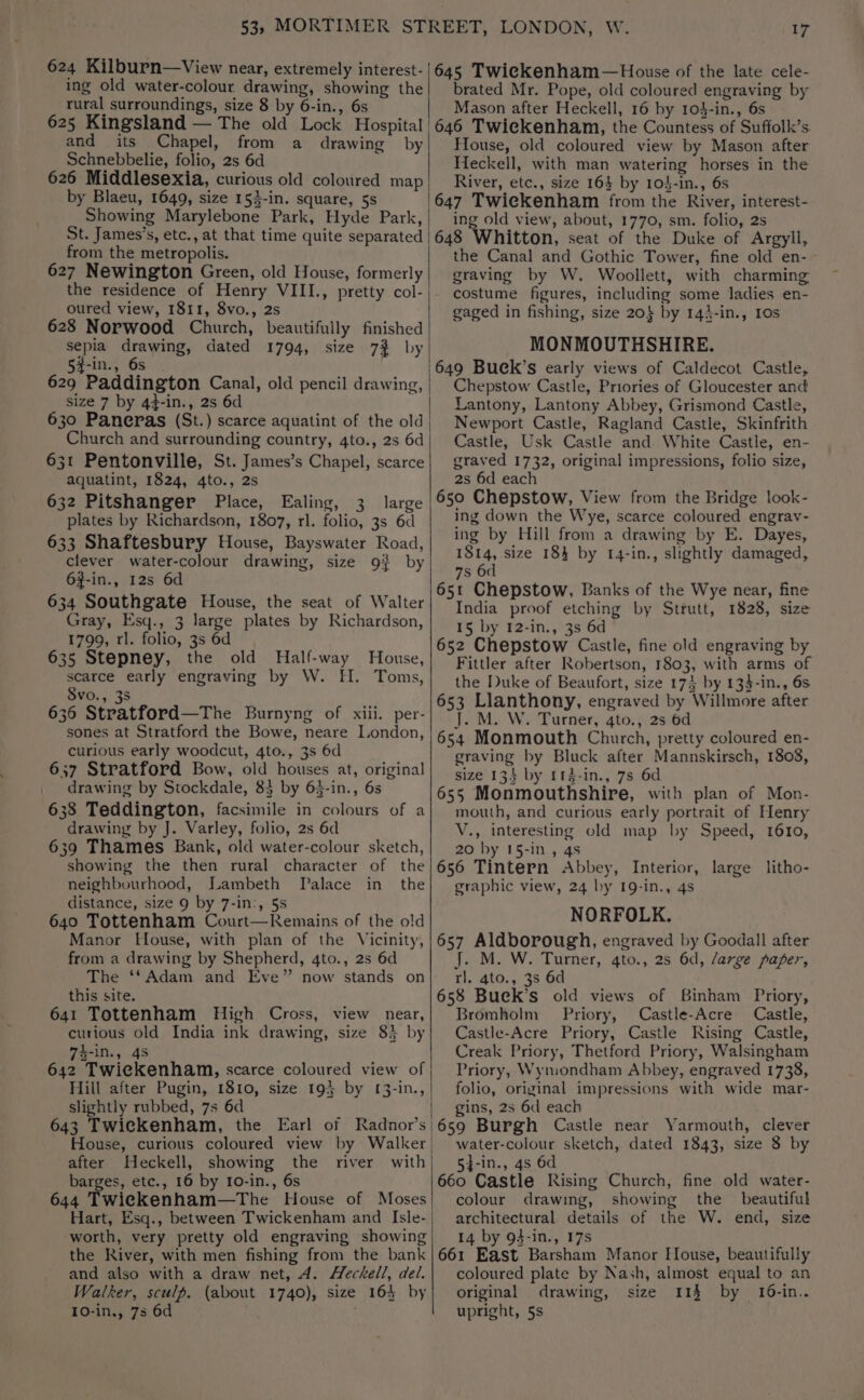 624 Kilburn—View near, extremely interest- | ing old water-colour drawing, showing the rural surroundings, size 8 by 6-in., 6s 625 Kingsland — The old Lock Hospital | and its Chapel, from a drawing by Schnebbelie, folio, 2s 6d 626 Middlesexia, curious old coloured map by Blaeu, 1649, size 153-in. square, 5s Showing Marylebone Park, Hyde Park, St. James’s, etc., at that time quite separated | from the metropolis. 627 Newington Green, old House, formerly the residence of Henry VIII., pretty col- oured view, 1811, 8vo., 2s 628 Norwood Church, beautifully finished sepia drawing, dated 1794, size 73% by 5#-in., 6s | 629 Paddington Canal, old pencil drawing, | size 7 by 4}-in., 2s 6d ; 630 Paneras (St.) scarce aquatint of the old Church and surrounding country, 4to., 2s 6d 631 Pentonville, St. James’s Chapel, scarce aquatint, 1824, 4to., 2s 632 Pitshanger Place, Ealing, 3 large plates by Richardson, 1807, rl. folio, 3s 6d 633 Shaftesbury House, Bayswater Road, clever water-colour drawing, size 9} by 6f-in., 12s 6d 634 Southgate House, the seat of Walter Gray, Esq., 3 large plates by Richardson, 1799, rl. folio, 3s 6d 635 Stepney, the old Half-way House, scarce early engraving by W. HEI. Toms, Svo., 3s 636 Stratford—The Burnyng of xiii. per- sones at Stratford the Bowe, neare London, curious early woodcut, 4to., 3s 6d 637 Stratford Bow, old houses at, original drawing by Stockdale, 83 by 63-in., 6s 638 Teddington, facsimile in colours of a drawing by J. Varley, folio, 2s 6d 639 Thames Bank, old water-colour sketch, showing the then rural character of the neighbourhood, Lambeth [alace in the distance, size 9 by 7-in:, 5s 640 Tottenham Court—Remains of the old Manor House, with plan of the Vicinity, from a drawing by Shepherd, 4to., 2s 6d The ‘‘Adam and Eve” now stands on this site. 641 Tottenham High Cross, view near, curious old India ink drawing, size 85 by 74-in., 45 642 Twiekenham, scarce coloured view of Hill after Pugin, 1810, size 193 by 1[3-in., slightly rubbed, 7s 6d 643 Twickenham, the Earl of Radnor’s House, curious coloured view by Walker after Heckell, showing the river with barges, etc., 16 by I0-in., 6s 644 Twiekenham—The House of Moses Hart, Esq., between Twickenham and Isle- ‘worth, very pretty old engraving showing the River, with men fishing from the bank and also with a draw net, A. Heckell, del. Walker, sculp. (about 1740), size 164 by 10-in., 7s 6d 17 645 Twiekenham—House of the late cele- brated Mr. Pope, old coloured engraving by Mason after Heckell, 16 by 10$-in., 6s 646 Twickenham, the Countess of Suffolk’s. House, old coloured view by Mason after Heckell, with man watering horses in the River, etc., size 163 by 104-in., 6s ing old view, about, 1770, sm. folio, 2s 648 Whitton, seat of the Duke of Argyll, the Canal and Gothic Tower, fine old en- graving by W. Woollett, with charming costume figures, including some ladies en- gaged in fishing, size 20} by 143-in., Ios MONMOUTHSHIRE. 649 Buck’s early views of Caldecot Castle, Chepstow Castle, Priories of Gloucester and Lantony, Lantony Abbey, Grismond Castle, Newport Castle, Ragland Castle, Skinfrith Castle, Usk Castle and White Castle, en- graved 1732, original impressions, folio size, 2s 6d each 650 Chepstow, View from the Bridge look- ing down the Wye, scarce coloured engrav- ing by Hill from a drawing by E. Dayes, 1814, size 184 by 14-in., slightly damaged, 7s 6d 651 Chepstow, Banks of the Wye near, fine India proof etching by Strutt, 1828, size 15 by 12-in., 3s 6d 652 Chepstow Castle, fine old engraving by Fittler after Robertson, 1803, with arms of the Duke of Beaufort, size 174 by 134-in., 6s 653 Llanthony, engraved by Willmore after J. M. W. Turner, 4to., 2s 6d 654 Monmouth Church, pretty coloured en- graving by Bluck after Mannskirsch, 1808, size 134 by 1143-in., 7s 6d 655 Monmouthshire, with plan of Mon- mouth, and curious early portrait of Henry V., interesting old map by Speed, 1610, 20 by 15-in., 4s 656 Tintern Abbey, Interior, large litho- graphic view, 24 by 19-in., 4s NORFOLK. 657 Aldborough, engraved by Goodall after J. M. W. Turner, 4to., 2s 6d, /arxge paper, rl. 4to., 3s 6d 658 Bueck’s old views of Binham Priory, Bromholm Priory, Castle-Acre Castle, Castle-Acre Priory, Castle Rising Castle, Creak Priory, Thetford Priory, Walsingham Priory, Wymondham Abbey, engraved 1738, folio, original impressions with wide mar- gins, 2s 6d each 659 Burgh Castle near Yarmouth, clever water-colour sketch, dated 1843, size 8 by 5}-in., 4s 6d 660 Castle Rising Church, fine old water- colour drawmg, showing the beautiful architectural details of the W. end, size 14 by 93-in., 17s 661 East Barsham Manor Flouse, beautifully coloured plate by Nash, almost equal to an original drawing, size 114 by 16-in.. upright, 5s