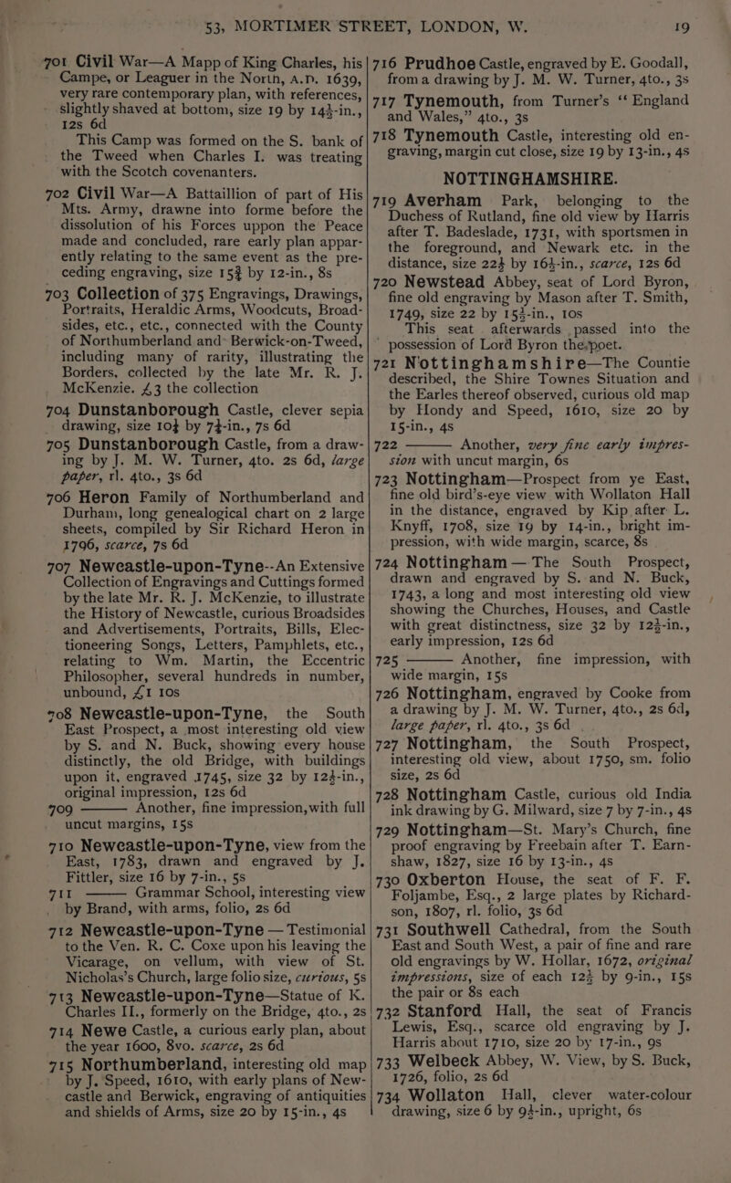 ot Civil War—A Mapp of King Charles, his - Campe, or Leaguer in the North, A.D. 1639, very rare contemporary plan, with references, - slightly shaved at bottom, size 19 by 142-in., I2s 6d This Camp was formed on the S. bank of the Tweed when Charles I. was treating with the Scotch covenanters. 7o2 Civil War—A Battaillion of part of His Mts. Army, drawne into forme before the dissolution of his Forces uppon the Peace made and concluded, rare early plan appar- ently relating to the same event as the pre- ceding engraving, size 15? by 12-in., 8s 703 Collection of 375 Engravings, Drawings, Portraits, Heraldic Arms, Woodcuts, Broad- sides, etc., etc., connected with the County of Northumberland and* Berwick-on-Tweed, including many of rarity, illustrating the Borders, collected by the late Mr. R. J. McKenzie. 43 the collection 704 Dunstanborough Castle, clever sepia drawing, size 10} by 74-in., 7s 6d 705 Dunstanborough Castle, from a draw- ing by J. M. W. Turner, 4to. 2s 6d, /arge paper, rl. 4to., 3s 6d 706 Heron Family of Northumberland and Durham, long genealogical chart on 2 large sheets, compiled by Sir Richard Heron in 1796, scarce, 7s 6d 707 Neweastle-upon-Tyne--An Extensive Collection of Engravings and Cuttings formed by the late Mr. R. J. McKenzie, to illustrate the History of Newcastle, curious Broadsides and Advertisements, Portraits, Bills, Elec- tioneering Songs, Letters, Pamphlets, etc., relating to Wm. Martin, the Eccentric Philosopher, several hundreds in number, unbound, £1 10s *o8 Neweastle-upon-Tyne, the South East Prospect, a most interesting old view by S. and N. Buck, showing every house distinctly, the old Bridge, with buildings upon it, engraved 1745, size 32 by 124-in., original impression, 12s 6d 709 Another, fine impression, with full uncut margins, 15s 710 Neweastle-upon-Tyne, view from the East, 1783, drawn and engraved by J. Fittler, size 16 by 7-in., §s vAe' Grammar School, interesting view by Brand, with arms, folio, 2s 6d 712 Neweastle-upon-Tyne — Testimonial to the Ven. R. C. Coxe upon his leaving the Vicarage, on vellum, with view of St. Nicholas’s Church, large folio size, curtous, 5s 713 Neweastle-upon-Tyne—Statue of K. Charles II., formerly on the Bridge, 4to., 2s 714 Newe Castle, a curious early plan, about the year 1600, 8vo. scarce, 2s 6d 715 Northumberland, interesting old map by J. Speed, 1610, with early plans of New- castle and Berwick, engraving of antiquities and shields of Arms, size 20 by I5-in., 4s 19 716 Prudhoe Castle, engraved by E. Goodall, from a drawing by J. M. W. Turner, 4to., 3s 717 Tynemouth, from Turmer’s ‘‘ England and Wales,” 4to., 3s 718 Tynemouth Castle, interesting old en- graving, margin cut close, size 19 by 13-in., 4s NOTTINGHAMSHIRE. 719 Averham Park, belonging to the Duchess of Rutland, fine old view by Harris after T. Badeslade, 1731, with sportsmen in the foreground, and Newark etc. in the distance, size 224 by 164-in., scarce, 12s 6d 720 Newstead Abbey, seat of Lord Byron, fine old engraving by Mason after T. Smith, 1749, size 22 by 153-in., 10s This seat . afterwards passed into the - possession of Lord Byron the;poet. 721 Nottinghamshire—tThe Countie described, the Shire Townes Situation and the Earles thereof observed, curious old map by Hondy and Speed, 1610, size 20 by 15-in., 4s 722 Another, very fine early impres- ston with uncut margin, 6s 723 Nottingham—Prospect from ye East, fine old bird’s-eye view with Wollaton Hall in the distance, engraved by Kip after L. Knyff, 1708, size 19 by 14-in., bright im- pression, with wide margin, scarce, 8s 724 Nottingham — The South Prospect, drawn and engraved by S.-and N. Buck, 1743, a long and most interesting old view showing the Churches, Houses, and Castle with great distinctness, size 32 by 12$-in., early impression, 12s 6d 725 Another, fine impression, with wide margin, I5s 726 Nottingham, engraved by Cooke from a drawing by J. M. W. Turner, 4to., 2s 6d, large paper, rl. 4to., 35 6d . 727 Nottingham, the South Prospect, interesting old view, about 1750, sm. folio size, 2s 6d 728 Nottingham Castle, curious old India ink drawing by G. Milward, size 7 by 7-in., 4s 729 Nottingham—St. Mary’s Church, fine proof engraving by Freebain after T. Earn- shaw, 1827, size 16 by I3-in., 4s 730 Oxberton House, the seat of F. F. Foljambe, Esq., 2 large plates by Richard- son, 1807, rl. folio, 3s 6d 731 Southwell Cathedral, from the South East and South West, a pair of fine and rare old engravings by W. Hollar, 1672, orvzginal impressions, size of each 123 by 9Q-in., 15s the pair or 8s each 732 Stanford Hall, the seat of Francis Lewis, Esq., scarce old engraving by J. Harris about 1710, size 20 by 17-in., 9s 733 Welbeck Abbey, W. View, by S. Buck, 1726, folio, 2s 6d 734 Wollaton Nall, clever water-colour drawing, size 6 by 94-in., upright, 6s