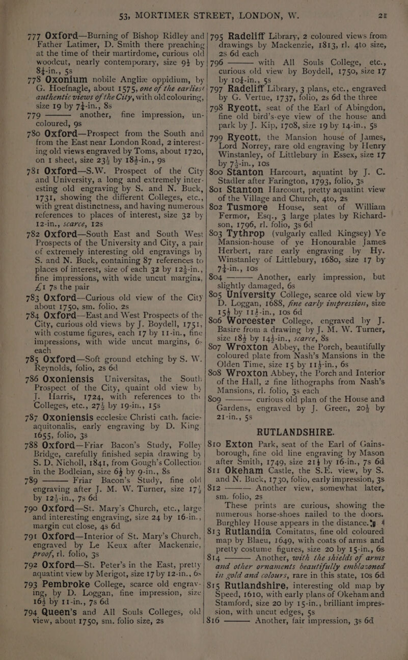 53, MORTIMER STREET, LONDON, W. 2 777 Oxford—Burning of Bishop Ridley and|795 Radeliff Library, 2 coloured views from Father Latimer, D. Smith there preaching} drawings by Mackenzie, 1813, rl. 4to size, at the time of their martirdome, curious old| 2S 6d each woodcut, nearly contemporary, size 9} by | 796 with All Souls College, etc., 84-in., 5s curious old view by Boydell, 1750, size 17 778 Oxonium nobile Angliz oppidium, by! by 103-in., 5s G. Hoefnagle, about 1575, one of the earlies‘'797 Radeliff Library, 3 plans, etc., engraved authentic views of the City, with oldcolouring,| by G. Vertue, 1737, folio, 2s 6d the three size 19 by 7-in., 8s é : 798 Ryeott, seat of the Earl of Abingdon, 779 another, fine impression, un-| ‘fine old bird’s-eye view of the house and coloured, 9s park by J. Kip, 1708, size 19 by 14-in., 5s 780 Oxford—Prospect from the South and 7 A ‘ ““|799 Rycott, the Mansion house of James from the East near London Road, 2 interest-} “77 org Norrey, rare old engraving by Henry ing old views engraved by Toms, about 1720, Winstanley, of Littlebury in Essex, size 17 on I sheet, size 234 by 184-in., 9s by 73-in., 10s 781 Oxford—S.W. Prospect of the City|}800 Stanton Harcourt, aquatint by J. C. and University, a long and extremely inter-| Stadler after Farington, 1793, folio, 3s esting old engraving by S. and N. Buck,/8o01 Stanton Marcourt, pretty aquatint view 1731, showing the different Colleges, etc.,} of the Village and Church, 4to, 2s with great distinctness, and having numerous|802 Tusmore House, seat of William references to places of interest, size 32 by| Fermor, Esq., 3 large plates by Richard- I2-in., scarce, 12s son, 1796, rl. folio, 3s 6d 782 Oxford—South East and South West|803 Tythrop (vulgarly called Kingsey) Ye Prospects of the University and City, a pair} Mansion-house of ye Honourable James of extremely interesting old engravings by| Herbert, rare early engraving by Hy. S. and N. Buck, containing 87 references to| Winstanley of Littlebury, 1680, size 17 by places of interest, size of each 32 by 123-in.,|__74-in., 10s fine impressions, with wide uncut margins, |804 ——— Another, early impression, but 41 7s the pair slightly damaged, 6s 783 Oxford—Curious old view of the City |805 University College, scarce old view by about 1750, sm. folio, 2s D. Loggan, 1688, fixe early impression, size ; $ by 114-in., 10s 6d 784 Oxford —East and West Prospects of the |, 15% by 112-in., City, curious old views by J. Boydell, 1751, 806 Worcester College, engraved by J. with costume figures, each 17 by 11-in., fine Basire from a drawing by J. M. W. Turner, , : : 4 ; a : Reg ; : t 5. 6.|.. Size 183 by 143-in., scarce, 8s Se go CENA acl acetic 807 Wroxton Abbey, the Porch, beautifully es : : so coloured plate from Nash’s Mansions in the esta riage i Shain ate Olden Time, size 15 by 11}-in., 6s : 17 ed ae 808 Wroxton Abbey, the Porch and Interior 786 Oxoniensis Universitas, the _ South of the Hall, 2 fine lithographs from Nash’s Prospect of the City, quaint old view by] Mansions, rl. folio, 3s er J. Harris, 1724, with references to th | go9 — curious old plan of the House and Colleges, etc., 274 by 19-in., 15s Gardens, engraved by J. Green, 204 by 787 Oxoniensis ecclesize Christi cath. facie-| 2I-in., 5s aquitonalis, early engraving by D. King. RUTLANDSHIRE 1655, folio, 3s 788 Oxford—Friar Bacon’s Study, Folley|81o Exton Park, seat of the Earl of Gains- Bridge, carefully finished sepia drawing by| borough, fine old line engraving by Mason S. D. Nicholl, 1841, from Gough’s Collection | after Smith, 1749, size 214 by 16-in., 7s 6d in the Bodleian, size 63 by 9-in., 8s 811 OKeham Castle, the S.E. view, by S. 789 Friar Bacon’s Study, fine old} and N. Buck, 1730, folio, early impression, 3s engraving after J. M. W. Turner, size 17} | 812 — Another view, somewhat later, by 123-in., 7s 6d sm. folio, 2s These prints are curious, showing the numerous horse-shoes nailed to the doors. Burghley House appears in the distance. %g. 4 813 Rutlandia Comitatus, fine old coloured : ae map by Blaeu, 1649, with coats of arms and engraved by Le Keux after Mackenzie, | Bae one figures, size 20 by 15-in., 6s proof, r\. folio, 3s 814 Another, wth the shields of arms 792 Oxford—St. Peter’s in the East, pretty| ana other ornaments beautifully emblazoned aquatint view by Merigot, size 17by 12-1n., 6>| zy gold and colours, rare in this state, 10s 6d 793 Pembroke College, scarce old engrav-| 815 Rutlandshire, interesting old map by ing, by D. Loggan, fine impression, size} Speed, 1610, with early plans of Okeham and 163 by 11-in., 7s 6d Stamford, size 20 by 15-in., brilliant impres- 794 Queen’s and All Souls Colleges, old| sion, with uncut edges, §s . view, about 1750, smi. folio size, 2s 816 Another, fair impression, 3s 6d 790 Oxford—St. Mary’s Church, etc., large and interesting engraving, size 24 by 16-in., margin cut close, 4s 6d 79t Oxford—Interior of St. Mary’s Church,