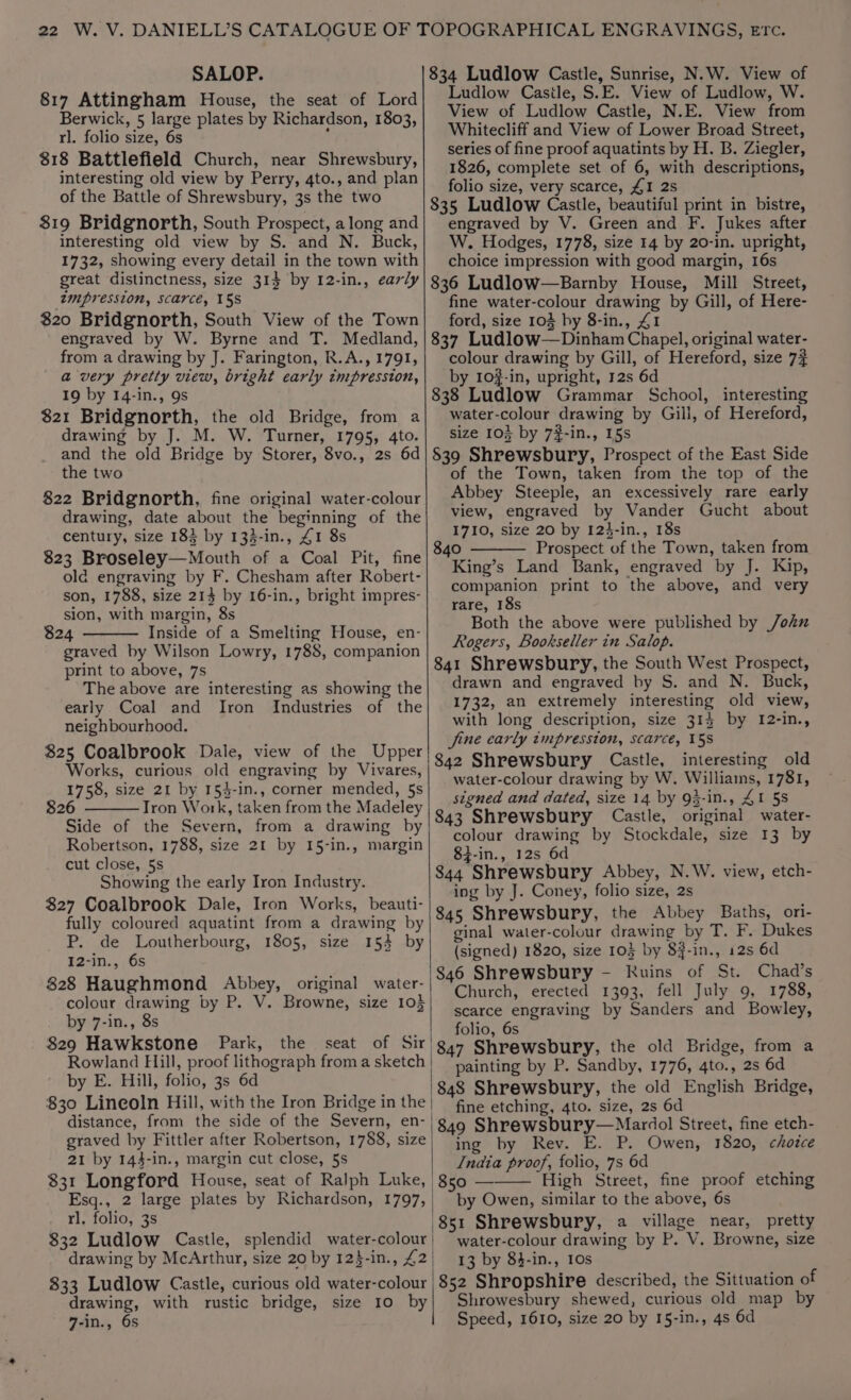SALOP. 817 Attingham House, the seat of Lord Berwick, 5 large plates by Richardson, 1803, rl. folio size, 6s ; 818 Battlefield Church, near Shrewsbury, interesting old view by Perry, 4to., and plan of the Battle of Shrewsbury, 3s the two $19 Bridgnorth, South Prospect, along and interesting old view by S. and N. Buck, 1732, showing every detail in the town with great distinctness, size 31$ by 12-in., early tmpression, scarce, 15S $20 Bridgnorth, South View of the Town engraved by W. Byrne and T. Medland, from a drawing by J. Farington, R.A., 1791, avery pretty view, bright early tmpresston, 19 by 14-in., 9s $21 Bridgnorth, the old Bridge, from a drawing by J. M. W. Turner, 1795, 4to. and the old Bridge by Storer, 8vo., 2s 6d the two 822 Bridgnorth, fine original water-colour drawing, date about the beginning of the century, size 183 by 133-in., 41 8s 823 Broseley—Mouth of a Coal Pit, fine old engraving by F. Chesham after Robert- son, 1788, size 213 by 16-in., bright impres- sion, with margin, 8s $24 Inside of a Smelting House, en- graved by Wilson Lowry, 1788, companion print to above, 7s The above are interesting as showing the early Coal and Iron {Industries of the neighbourhood. $25 Coalbrook Dale, view of the Upper Works, curious old engraving by Vivares, 1758, size 21 by 154-in., corner mended, 5s 826 Tron Work, taken from the Madeley Side of the Severn, from a drawing by Robertson, 1788, size 21 by 15-in., margin cut close, 5s Showing the early Iron Industry. $27 Coalbrook Dale, Iron Works, beauti- fully coloured aquatint from a drawing by P. de Loutherbourg, 1805, size 153 by I2-in., 6s 828 Haughmond Abbey, original water- colour drawing by P. V. Browne, size 105 by 7-in., 8s 829 Hawkstone Park, the Rowland Hill, proof lithograph from a sketch by E. Hill, folio, 3s 6d distance, from the side of the Severn, en- graved by Fittler after Robertson, 1788, size 21 by 143-in., margin cut close, 5s $31 Longford House, seat of Ralph Luke, Esq., 2 large plates by Richardson, 1797, rl. folio, 3s drawing by McArthur, size 20 by 12$-in., £2 $33 Ludlow Castle, curious old water-colour drawing, with rustic bridge, size 10 by 7-in., 6s 834 Ludlow Castle, Sunrise, N.W. View of Ludlow Casile, S.E. View of Ludlow, W. View of Ludlow Castle, N.E. View from Whitecliff and View of Lower Broad Street, series of fine proof aquatints by H. B. Ziegler, 1826, complete set of 6, with descriptions, folio size, very scarce, £1 2s 835 Ludlow Castle, beautiful print in bistre, engraved by V. Green and F. Jukes after W. Hodges, 1778, size 14 by 20-in. upright, choice impression with good margin, 16s 836 Ludlow—Barnby House, Mill Street, fine water-colour drawing by Gill, of Here- ford, size 103 by 8-in., 41 837 Ludlow—Dinham Chapel, original water- colour drawing by Gill, of Hereford, size 7# by 10#-in, upright, 12s 6d 838 Ludlow Grammar School, interesting water-colour drawing by Gili, of Hereford, size 103 by 7#-in., 15s §39 Shrewsbury, Prospect of the East Side of the Town, taken from the top of the Abbey Steeple, an excessively rare early view, engraved by Vander Gucht about 1710, size 20 by 124-in., 18s 840 Prospect of the Town, taken from King’s Land Bank, engraved by J. Kip, companion print to the above, and very rare, 18s Both the above were published by /ohknu Rogers, Bookseller in Salop. 841 Shrewsbury, the South West Prospect, drawn and engraved by S. and N. Buck, 1732, an extremely interesting old view, with long description, size 314 by 1I2-in., jine early impression, scarce, 158 interesting old water-colour drawing by W. Williams, 1781, signed and dated, size 14 by 93-in., AI 58 843 Shrewsbury Castle, original water- colour drawing by Stockdale, size 13 by 8i-in., 12s 6d 844 Shrewsbury Abbey, N.W. view, etch- ing by J. Coney, folio size, 2s 845 Shrewsbury, the Abbey Baths, ori- ginal water-coluur drawing by T. F. Dukes (signed) 1820, size 103 by 8#-in., 12s 6d 846 Shrewsbury - Ruins of St. Chad’s Church, erected 1393, fell July 9, 1788, scarce engraving by Sanders and Bowley, folio, 6s 847 Shrewsbury, the old Bridge, from a painting by P. Sandby, 1776, 4to., 2s 6d 848 Shrewsbury, the old English Bridge, fine etching, 4to. size, 2s 6d 849 Shrewsbury—Mardol Street, fine etch- ing by Rev. E. P. Owen, 1820, chotce India proof, folio, 7s 6d High Street, fine proof etching by Owen, similar to the above, 6s 851 Shrewsbury, a village near, pretty water-colour drawing by P. V. Browne, size 13 by 84-in., 10s 852 Shropshire described, the Sittuation of Shrowesbury shewed, curious old map by Speed, 1610, size 20 by 15-in., 4s 6d