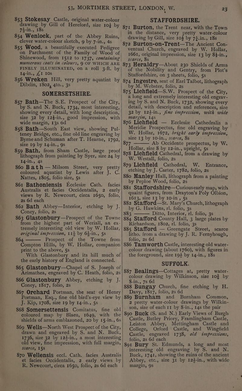 853 Stokesay Castle, original water-colour drawing by Gill of Hereford, size 10} by 4-in., 18s 854 Wenlock, part of the Abbey Ruins, clever water-colour sketch, 9 by 7-in., 4s 855 Wood, a beautifully executed Pedigree Shinewood, from 1512 to 1737, containing numerous coats in colours, 9 OF WHICH ARE FINELY ILLUMINATED, on a roll 3-ft. by 14-in., ZI 10s 856 Wreken Hill, very pretty aquatint by Dibdin, 1802, 4to., 3s SOMERSETSHIRE. 857 Bath—The S.E. Prospect of the City, by S. and N. Buck, 1734, most interesting, showing every detail, with long description, size 32 by 124-in., good impression, with wide margin, 13s 6d 858 Bath—South East view, showing Pul- teney Bridge, etc., fine old line engraving by Byrne and Schuman after T. Hearne, 1792, size 19 by 14-In., 9s 859 Bath, from Sham Castle, large proof lithograph from painting by Syer, size 24 by 14-in., 4s 860 Bath — Milsom Street, very pretty coloured aquatint by Lewis after J. C. Nattes, 1805, folio size, 5s 861 Bathoniensis Ecclesiz Cath. facies Australis et facies Occidentalis, 2 early views by R. Newcourt, circa 1650, folio, 2s 6d each 862 Bath Abbey—Interior, Coney, folio, 2s 863 Glastonbury—Prospect of the Towne from the highest part of Weriall, an ex- tremely interesting old view by W. Hollar, original tmpresston, 115 by 65-in., 5s 864 Prospect of the Towne from Compton Hills, by W. Hollar, companion print to the above, 5s With Glastonbury and its hill much of the early history of England is connected. 865 Glastonbury—Chapel of S. Joseph of Arimathea, engraved by C. Heath, folio, 2s 866 Glastonbury Abbey, etching by J. Coney, 1817, folio, 2s 867 Orchard Portman, the seat of Henry Portman, Esq., fine old bird’s-eye view by J. Kip, 1708, size 19 by 14-in., 5s 868 Somersettensis Comitatus, fine old coloured map by Blaeu, 1649, with the shields of arms emblazoned, 20 by I5-in., 6s 869 Wells—North West Prospect of the City, drawn and engraved by S. and N. Buck, 1736, size 32 by 124-in., a most interesting old view, fine impression, with full margin, scarce, 15S 870 Wellensis eccl. Cath. facies Australis et facies Occidentalis, 2 early views by R. Newcourt, circa 1650, folio, 2s 6d each etching by J. 25 STAFFORDSHIRE. 871 Burton, the Trent near, with the Town | im the distance, very pretty water-colour _ drawing by Gill, size 10$ by 72.in., 18s 872 Burton-on-Trent—The Ancient Con- ventual Church, engraved by W. Hollar, 1661, original impression, size 13 by 83-in., scarce, 8s 873 Heraldry—About 230 Shields of Arms of the Nobility and Gentry, from Plot’s Staffordshire, on 3 sheets, folio, 5s 874 Ingestre, seat of Earl Talbot, lithograph by M. Webster, folio, 2s 875 Liehfield—S.W. Prospect of the City, a long and extremely interesting old engrav- ing by S. and N. Buck, 1732, showing every detail, with description and references, size 32 by 124-in., fime impression, with wide margin, 14s 876 Liehfield — LEcclesiz Cathedralis a Meridie Prospectus, fine old engraving by W. Hollar, 1672, dright early impression, size 13 by 10-in., scarce, 8s 877 Ab Occidente prospectus, by W. Hollar, size 8 by 12-in., upright, 5s 878 Liehfield Cathedral, from a drawing by W. Westall, folio, 2s 879 Lichfield Cathedral, W. Entrance, etching by J. Carter, 1782, folio, 2s 880 Manley Hall, lithograph from a painting by Peploe Wood, folio, 2s 881 Staffordshire—Curiousearly map, with quaint figures, from Drayton’s Poly Olbion, 1613, size 13 by 10-in, §s 882 Stafford—St. Mary’s Church, lithograph by G. Hawkins, rl. folio, 3s 883 Ditto, Interior, rl. folio, 3s 884 Stafford County Hall, 3 large plates by Richardson, 1802, rl. folio, 3s 885 Stafford — Greengate Street, scarce litho. from a drawing by J. R. Fernyhough, folio, 2s 6d 886 Tamworth Castle, interesting old water- colour drawing (about 1760), with figures in the foreground, size 194 by 14-in., 18s SUFFOLK. 887 Bealings—Cottages at, pretty water- colour drawing by Wilkinson, size 10% by 8-in., 7s 6d 888 Bungay Church, fine etching by H. Davy, 1817, folio, 2s 6d 889 Burnham and Burnham Common, 2 pretty water-colour drawings by Wilkin- son, size of each 11 by 8-in., 14s the pair 890 Buek (S. and N.) Early Views of Burgh Castle, Butley Priory, Framlingham Castle, Leiston Abbey, Mettingham Castle and College, Orford Castle, and Wingfield Castle, engraved 1738, old impressions, folio, 2s 6d each 891 Bury St. Edmunds, a long and most interesting old engraving by S. and N. Buck, 1741, showing the ruins of the ancient Abbey, etc., size 31 by 124-in., with wide margin, 9s