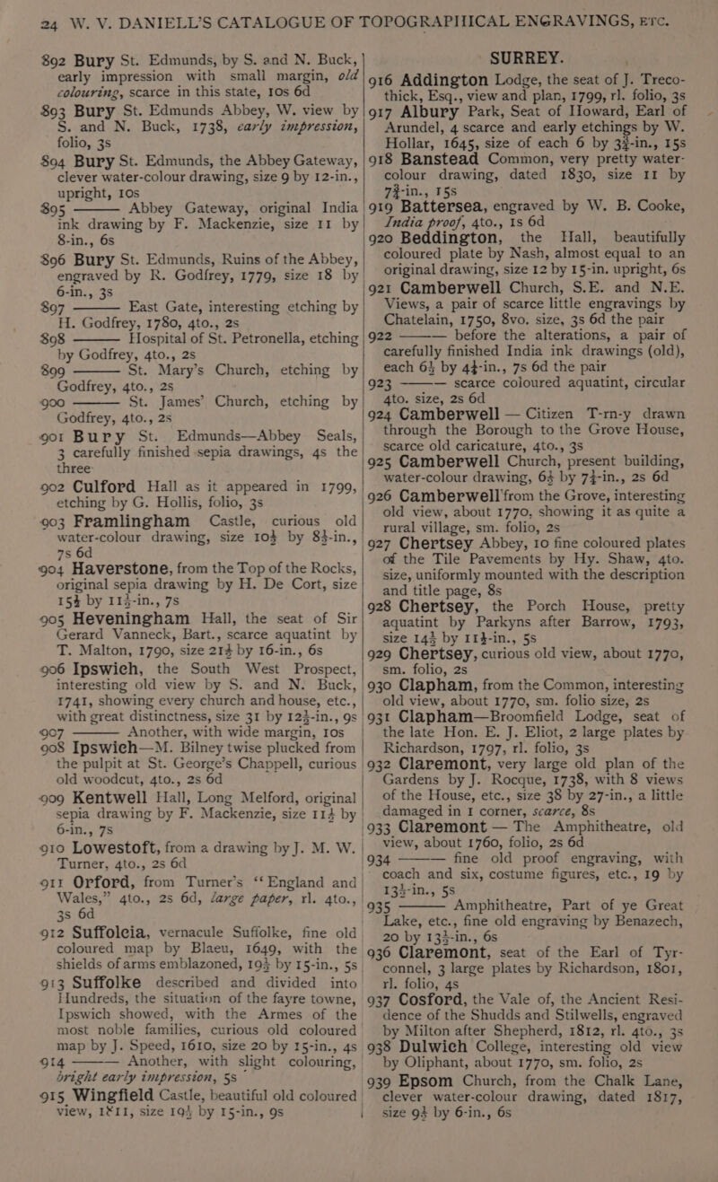 892 Bury St. Edmunds, by S. and N. Buck, SURREY. ' coloureng, scarce in this state, 1os 6d 893 Bury St. Edmunds Abbey, W. view by S. and N. Buck, 1738, carly impression, folio, 3s 804 Bury St. Edmunds, the Abbey Gateway, clever water-colour drawing, size 9 by I2-in., upright, 10s $95 Abbey Gateway, original India 8-in., 6s $96 Bury St. Edmunds, Ruins of the Abbey, engraved by R. Godfrey, 1779, size 18 by 6-in., 3s $97 East Gate, interesting etching by H. Godfrey, 1780, 4to., 2s $98 Hospital of St. Petronella, etching by Godfrey, 4to., 2s 899 Godfrey, 4to., 2s goo St. James’ Church, etching by Godfrey, 4to., 2s gor Bury St. Edmunds—Abbey Seals, 3 carefully finished sepia drawings, 4s the three 902 Culford Hall as it appeared in 1799, etching by G. Hollis, folio, 3s 903 Framlingham Castle, curious old water-colour drawing, size 103 by 83-in., 7s 6d 904 Haverstone, from the Top of the Rocks, original sepia drawing by H. De Cort, size 15% by I13-in., 7s 905 Heveningham Hall, the seat of Sir Gerard Vanneck, Bart., scarce aquatint by T. Malton, 1790, size 214 by 16-in., 6s 906 Ipswieh, the South West Prospect, interesting old view by S. and N. Buck, 1741, showing every church and house, etc., with great distinctness, size 31 by 123-in., 9s 907 Another, with wide margin, Ios 908 Ipswich—M. Bilney twise plucked from the pulpit at St. George’s Chappell, curious old woodcut, 4to., 2s 6d 909 Kentwell Hall, Long Melford, original 6-in., 7S Turner, 4to., 2s 6d 911 Orford, from Turner’s ‘England and 3s 6d 912 Suffoleia, vernacule Suffolke, fine old coloured map by Blaeu, 1649, with the 913 Suffolke described and divided into Hundreds, the situation of the fayre towne, Ipswich showed, with the Armes of the map by J. Speed, 1610, size 20 by 15-in., 4s 914 - : , bright early inipresston, 58 thick, Esq., view and plan, 1799, rl. folio, 3s 917 Albury Park, Seat of Howard, Earl of Arundel, 4 scarce and early etchings by W. Hollar, 1645, size of each 6 by 3¥-in., I5s 918 Banstead Common, very pretty water- colour drawing, dated 1830, size 11 by 7#-in., 5s ‘919 Battersea, engraved by W. B. Cooke, India proof, 4to., ts 6d \920 Beddington, the Hall, beautifully | coloured plate by Nash, almost equal to an | original drawing, size 12 by 15-in. upright, 6s '921 Camberwell Church, S.E. and N.E. Views, a pair of scarce little engravings by Chatelain, 1750, 8vo. size, 3s 6d the pair 922 — before the alterations, a pair of carefully finished India ink drawings (old), each 64 by 44-in., 7s 6d the pair 3 — scarce coloured aquatint, circular | 4to. size, 2s 6d 924 Camberwell — Citizen T-rn-y drawn through the Borough to the Grove House, scarce old caricature, 4to., 3s 925 Camberwell Church, present building, | water-colour drawing, 63 by 74-in., 2s 6d 926 Camberwell'from the Grove, interesting old view, about 1770, showing it as quite a | rural village, sm. folio, 2s 927 Chertsey Abbey, to fine coloured plates of the Tile Pavements by Hy. Shaw, 4to. size, uniformly mounted with the description | and title page, 8s '928 Chertsey, the Porch House, pretty aquatint by Parkyns after Barrow, 1793, size 143 by If-in., 5s 929 Chertsey, curious old view, about 1770, sm. folio, 2s 930 Clapham, from the Common, interesting old view, about 1770, sm. folio size, 2s 931 Clapham—Broomfield Lodge, seat of | the late Hon. E. J. Eliot, 2 large plates by Richardson, 1797, rl. folio, 3s 932 Claremont, very large old plan of the Gardens by J. Rocque, 1738, with 8 views of the House, etc., size 38 by 27-in., a little | damaged in I corner, scarce, 8s '933 Claremont — The Amphitheatre, old view, about 1760, folio, 2s 6d 934 — fine old proof engraving, with * coach and six, costume figures, etc., 19 by 134-in., 5S (935 Amphitheatre, Part of ye Great Lake, etc., fine old engraving by Benazech, 20 by 135-in., 6s 936 Claremont, seat of the Earl of Tyr- connel, 3 large plates by Richardson, 1801, rl. folio, 4s 937 Cosford, the Vale of, the Ancient Resi- dence of the Shudds and Stilwells, engraved by Milton after Shepherd, 1812, rl. 4to., 3s 938 Dulwich College, interesting old view by Oliphant, about 1770, sm. folio, 2s 939 Epsom Church, from the Chalk Lane, clever water-colour drawing, dated 1817,