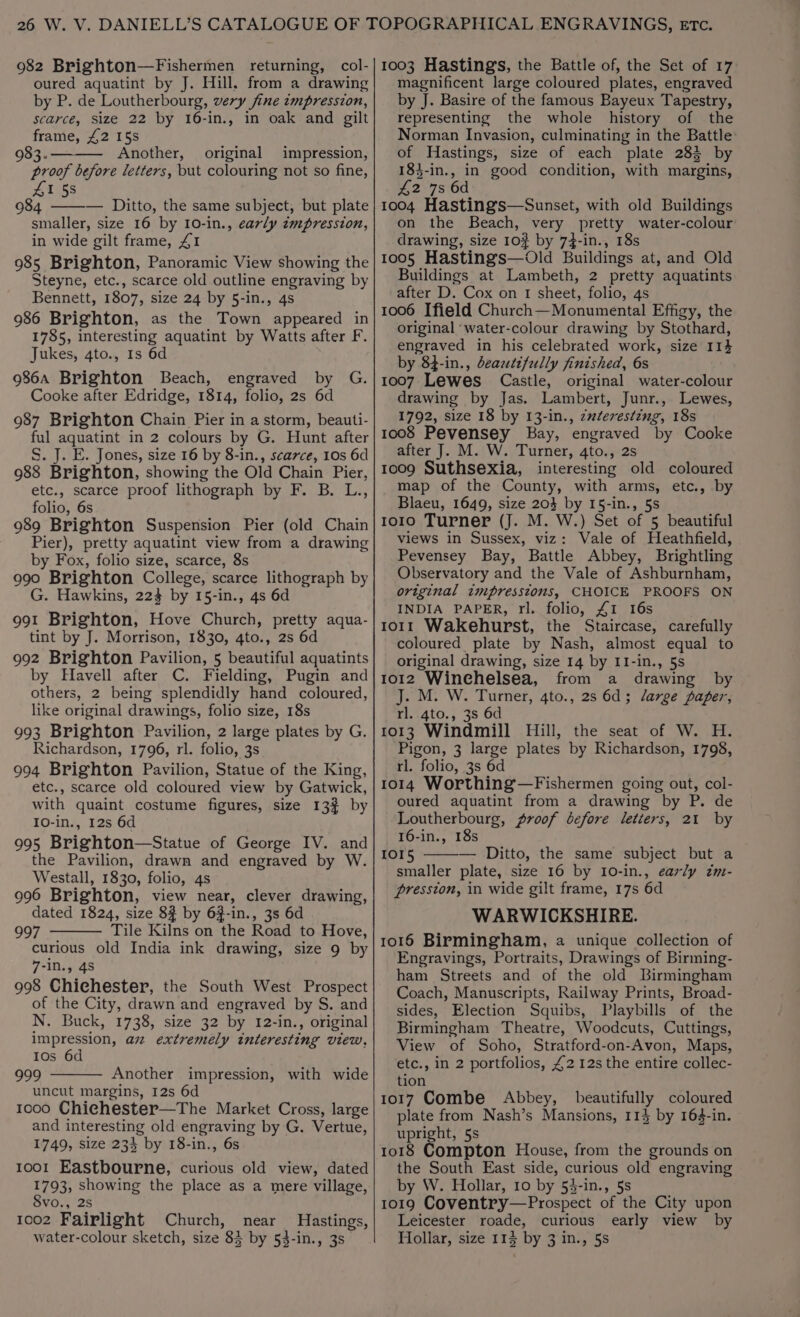 982 Brighton—Fishermen returning, col- oured aquatint by J. Hill. from a drawing by P. de Loutherbourg, very fine impression, scarce, size 22 by 16-in., in oak and gilt frame, £2 15s 983. Another, original impression, proof before letters, but colouring not so fine, 41 58 984 — Ditto, the same subject, but plate smaller, size 16 by 10-in., early zmpression, in wide gilt frame, £1 985 Brighton, Panoramic View showing the Steyne, etc., scarce old outline engraving by Bennett, 1807, size 24 by 5-in., 4s 986 Brighton, as the Town appeared in 1785, interesting aquatint by Watts after F. Jukes, 4to., Is 6d 986A Brighton Beach, engraved by Cooke after Edridge, 1814, folio, 2s 6d 987 Brighton Chain Pier in a storm, beauti- ful aquatint in 2 colours by G. Hunt after S. J. E. Jones, size 16 by 8-in., scarce, 10s 6d 988 Brighton, showing the Old Chain Pier, etc., scarce proof lithograph by F. B. L., folio, 6s 989 Brighton Suspension Pier (old Chain Pier), pretty aquatint view from a drawing by Fox, folio size, scarce, 8s 990 Brighton College, scarce lithograph by G. Hawkins, 223 by 15-in., 4s 6d 991 Brighton, Hove Church, pretty aqua- tint by J. Morrison, 1830, 4to., 2s 6d 992 Brighton Pavilion, 5 beautiful aquatints by Havell after C. Fielding, Pugin and others, 2 being splendidly hand coloured, like original drawings, folio size, 18s 993 Brighton Pavilion, 2 large plates by G. Richardson, 1796, rl. folio, 3s 994 Brighton Pavilion, Statue of the King, etc., scarce old coloured view by Gatwick, with quaint costume figures, size 13% by 10-in., 12s 6d 995 Brighton—Statue of George IV. and the Pavilion, drawn and engraved by W. Westall, 1830, folio, 4s 996 Brighton, view near, clever drawing, dated 1824, size 83 by 63-in., 3s 6d 997 Tile Kilns on the Road to Hove, curious old India ink drawing, size 9 by 7-iD., 4S 998 Chichester, the South West Prospect of the City, drawn and engraved by S. and N. Buck, 1738, size 32 by 12-in., original impression, az extremely interesting view, Ios 6d 999 Another impression, with wide uncut margins, I2s 6d 1000 Chiehester—The Market Cross, large and interesting old engraving by G. Vertue, 1749, size 234 by 18-in., 6s 1001 Eastbourne, curious old view, dated 1793, showing the place as a mere village, S8vo., 2s 1002 Fairlight Church, near Hastings, G: 1003 Hastings, the Battle of, the Set of 17 magnificent large coloured plates, engraved by J. Basire of the famous Bayeux Tapestry, representing the whole history of the Norman Invasion, culminating in the Battle of Hastings, size of each plate 283 by 183-in., in good condition, with margins, 42 7s 6d 1004 Hastings—Sunset, with old Buildings on the Beach, very pretty water-colour drawing, size 10% by 74-in., 18s 1005 Hastings—Old Buildings at, and Old Buildings at Lambeth, 2 pretty aquatints after D. Cox on 1 sheet, folio, 4s 1006 Ifield Church—Monumental Effigy, the original ‘water-colour drawing by Stothard, engraved in his celebrated work, size 114 by 84-in., deaztifully finished, 6s 1007 Lewes Castle, original water-colour drawing by Jas. Lambert, Junr., Lewes, 1792, size 18 by 13-in., zwteresting, 18s 1008 Pevensey Bay, engraved by Cooke after J. M. W. Turner, 4to., 2s 1009 Suthsexia, interesting old coloured map of the County, with arms, etc., by Blaeu, 1649, size 20} by 15-in., 5s toro Turner (J. M. W.) Set of 5 beautiful views in Sussex, viz: Vale of Heathfield, Pevensey Bay, Battle Abbey, Brightling Observatory and the Vale of Ashburnham, original zmpresstoms, CHOICE PROOFS ON INDIA PAPER, rl. folio, £1 16s torr Wakehurst, the Staircase, carefully coloured plate by Nash, almost equal to original drawing, size 14 by II-in., 5s 1012 Winchelsea, from a drawing by J. M. W. Turner, 4to., 2s 6d; darge paper, rl. 4to., 3s 6d 1013 Windmill Hill, the seat of W. H. Pigon, 3 large plates by Richardson, 1798, rl. folio, 3s 6d 1014 Worthing —Fishermen going out, col- oured aquatint from a drawing by P. de Loutherbourg, proof before letters, 21 by 16-in., 18s IOI5 — Ditto, the same subject but a smaller plate, size 16 by 10-in., early zm- pression, in wide gilt frame, 17s 6d WARWICKSHIRE. 1016 Birmingham, a unique collection of Engravings, Portraits, Drawings of Birming- ham Streets and of the old Birmingham Coach, Manuscripts, Railway Prints, Broad- sides, Election Squibs, Playbills of the Birmingham Theatre, Woodcuts, Cuttings, View of Soho, Stratford-on-Avon, Maps, etc., in 2 portfolios, £2 12s the entire collec- tion 1017 Combe Abbey, beautifully coloured plate from Nash’s Mansions, 114 by 164-in. upright, 5s 1018 Compton House, from the grounds on the South East side, curious old engraving by W. Hollar, 10 by 54-in., 5s 1019 Coventry—Prospect of the City upon Leicester roade, curious early view by