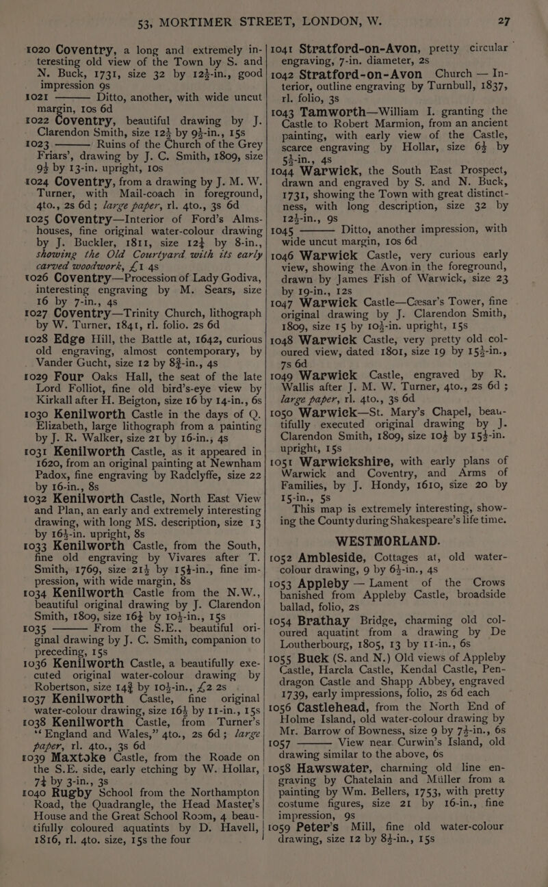 teresting old view of the Town by S. and N. Buck, 1731, size 32 by 123-in., good impression 9s 1021 Ditto, another, with wide uncut poe) ie Ios 6d ro22 Coventry, beautiful drawing by J. Clarendon Smith, size 123 by 93-in., 15s 1023 Ruins of the Church of the Grey Friars’, drawing by J. C. Smith, 1809, size 93 by 13-in. upright, 10s 1024 Coventry, from a drawing by J. M. W. Turner, with Mail-coach in foreground, 4to., 2s 6d; large paper, rl. 4to., 3s 6d 1025 Coventry—Interior of Ford’s Alms- houses, fine original water-colour drawing by J. Buckler, 1811, size 124 by 8-in., showing the Old Courtyard with its early carved woodwork, £1 4S 1026 Coventry—Procession of Lady Godiva, interesting engraving by M. Sears, size 16 by 7-in., 4s 1027 Coventry—tTrinity Church, lithograph by W. Turner, 1841, rl. folio. 2s 6d old engraving, almost contemporary, by Vander Gucht, size 12 by 8#-in., 4s 1029 Four Oaks Hall, the seat of the late Lord Folliot, fine old bird’s-eye view by Kirkall after H. Beigton, size 16 by 14-in., 6s 1030 Kenilworth Castle in the days of Q. Elizabeth, large lithograph from a painting by J. R. Walker, size 21 by 16-in., 4s 1031 Kenilworth Castle, as it appeared in 1620, from an original painting at Newnham Padox, fine engraving by Radclyffe, size 22 by 16-in., 8s 1032 Kenilworth Castle, North East View and Plan, an early and extremely interesting drawing, with long MS. description, size 13 by 163-in. upright, 8s 1033 Kenilworth Castle, from the South, fine old engraving by Vivares after T. Smith, 1769, size 214 by 154-in., fine im- pression, with wide margin, 8s 1034 Kenilworth Castle from the N.W., beautiful original drawing by J. Clarendon Smith, 1809, size 16} by 104-in., 15s 1035 From the S.E., beautiful ori- ginal drawing by J. C. Smith, companion to preceding, I5s 1036 Kenilworth Castle, a beautifully exe- cuted original water-colour drawing by Robertson, size 14% by 104-in., £2 2s 1037 Kenilworth Castle, fine original water-colour drawing, size 164 by II-in., 15s 1038 Kenilworth Castle, from Turner’s ‘*England and Wales,” 4to., 2s 6d; /arge paper, rl. 4to., 3s 6d 1039 Maxtoke Castle, from the Roade on 74 by 3-in., 3s 1040 Rugby School from the Northampton Road, the Quadrangle, the Head Master’s House and the Great School Room, 4 beau- engraving, 7-in. diameter, 2s 1042 Stratford-on-Avon Church — In- terior, outline engraving by Turnbull, 1837, rl. folio, 3s 1043 Tamworth—William I. granting the Castle to Robert Marmion, from an ancient painting, with early view of the Castle, scarce engraving by Hhollar, size 63 by 5a-in., 4S 1044 Warwick, the South East Prospect, drawn and engraved by S. and N. Buck, 1731, showing the Town with great distinct- ness, with long description, size 32 by 12}-in., 9s 1045 Ditto, another impression, with wide uncut margin, 10s 6d 1046 Warwiek Castle, very curious early view, showing the Avon in the foreground, drawn by James Fish of Warwick, size 23 by 19-in., 12s 1047 Warwiek Castle—Czsar’s Tower, fine original drawing by J. Clarendon Smith, 1809, size 15 by 103-in. upright, 15s 1048 Warwick Castle, very pretty old col- oured view, dated 1801, size 19 by 153-in., 7s 6d 1049 Warwiek Castle, engraved by R. Wallis after J. M. W. Turner, 4to., 2s 6d ; large paper, rl. 4to., 38 6d 1050 Warwiek—St. Mary’s Chapel, beau- tifully executed original drawing by J. Clarendon Smith, 1809, size 104 by 153-in. upright, 15s 105t Warwickshire, with early plans of Warwick and Coventry, and Arms of Families, by J. Hondy, 1610, size 20 by 15-in., 5S This map is extremely interesting, show- ing the County during Shakespeare’s life time. WESTMORLAND. 1052 Ambleside, Cottages at, old water- colour drawing, 9 by 6$-in., 4s 1053 Appleby — Lament of the Crows banished from Appleby Castle, broadside ballad, folio, 2s 1054 Brathay Bridge, charming old col- oured aquatint from a drawing by De Loutherbourg, 1805, 13 by I1-in., 6s 1055 Buck (S. and N.) Old views of Appleby Castle, Harcla Castle, Kendal Castle, Pen- dragon Castle and Shapp Abbey, engraved 1739, early impressions, folio, 2s 6d each 1056 Castlehead, from the North End of Holme Island, old water-colour drawing by Mr. Barrow of Bowness, size 9 by 73-in., 6s 1057 View near. Curwin’s Island, old drawing similar to the above, 6s 1058 Hawswater, charming old line en- graving by Chatelain and Miiller from a painting by Wm. Bellers, 1753, with pretty costume figures, size 21 by 16-in., fine impression, 9s 1816, rl. 4to. size, 15s the four drawing, size 12 by 84-in., 15s