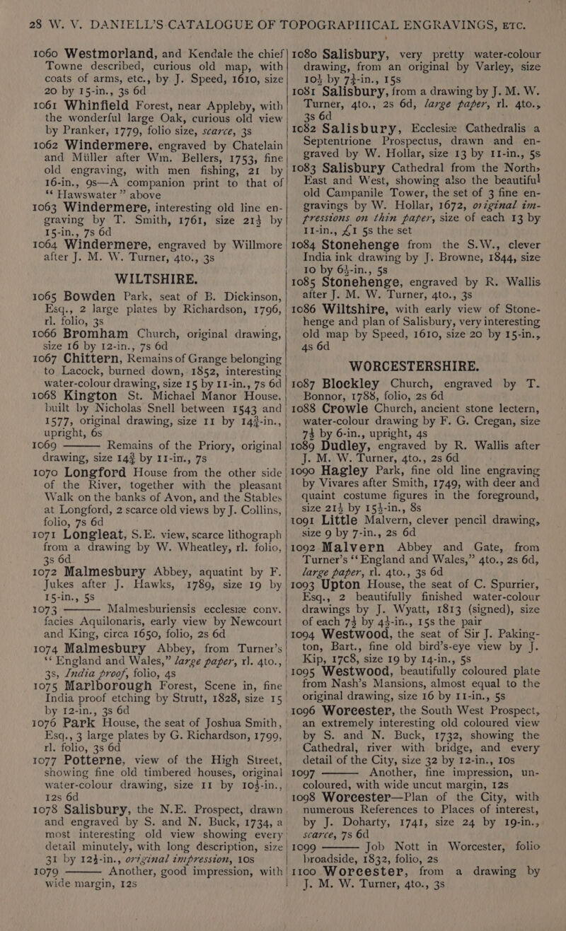 1060 Westmorland, and Kendale the chief Towne described, curious old map, with coats of arms, etc., by J. Speed, 1610, size 20 by 15-in., 3s 6d 1061 Whinfield Forest, near Appleby, with the wonderful large Oak, curious old view by Pranker, 1779, folio size, scarce, 3s 1062 Windermere, engraved by Chatelain and Miiller after Wm. Bellers, 1753, fine old engraving, with men fishing, 21 by 16-in., 9S—A companion print to that of ‘* Hawswater ” above 1063 Windermere, interesting old line en- graving by T. Smith, 1761, size 213 by 15-in., 7s 6d 1064 Windermere, engraved by Willmore | after J. M. W. Turner, 4to., 3s WILTSHIRE, 1065 Bowden Park, seat of B. Dickinson, Esq., 2 large plates by Richardson, 1796, rl. folio, 38 1066 Bromham Church, original drawing, size 16 by 12-in., 7s 6d 1067 Chittern, Remains of Grange belonging to Lacock, burned down, 1852, interesting water- colour drawing, size 15 by I1-in., 7s 6d 1068 Kington St. Michael Manor House, built by Nicholas Snell between 1543 ae 1577, original drawing, size 11 by 14}-in. upright, 6s 1069 Remains of the Priory, original | drawing, size 14} by 11-in., 7s 1070 Longford House from the other side | of the River, together with the pleasant | Walk on the banks of Avon, and the Stables at Longford, 2 scarce old views by J. Collins, folio, 7s 6d 1071 Longileat, S.E. view, scarce lithograph from a drawing by W. Wheatley, rl. folio, 3s 6d 1072 Malmesbury Abbey, aquatint by F. Jukes after J. Hawks, 1789, size 19 by 15-in., 5S 1073 Malmesburiensis ecclesiz conv. facies Aquilonaris, early view by Newcourt and King, circa 1650, folio, 2s 6d 1074 Malmesbury Abbey, from Turner’s ** England and Wales,” /arge pager, rx]. 4to., S, India proof, folio, 4s ee Marlborough Forest, Scene in, fine, India proof etching by Strutt, 1828, size 15. by I2-in., 3s 6d rl. folio, 3s 6d 1077 Potterne, view of the High Street, showing fine old timbered houses, original water-colour drawing, size Il by 103-1 in. 12s 6d 1078 Salisbury, the N.E. Prospect, drawn. detail minutely, with long description, size 31 by 124-in., or7g¢nal zmipresston, LOS 1079 wide margin, 125 1080 Salisbury, very pretty water-colour drawing, from an original by Varley, size 103 by 7}-in., 15s 1081 Salisbury, from a drawing by J. M. W. Turner, 4to., 2s 6d, /arge paper, ri. 4to., 3s 6d 1082 Salisbury, Ecclesiz Cathedralis a Septentrione Prospectus, drawn and en- graved by W. Hollar, size 13 by II-in., 5s 1083 Salisbury Cathedral from the North&gt; East and West, showing also the beautiful old Campanile Tower, the set of 3 fine en- gravings by W. Hollar, 1672, ozginal im- fresstons on thin paper, size of each 13 by I1-in., £1 5s the set 1084 Stonehenge from the S.W., clever India ink drawing by J. Browne, 1844, size 10 by 63-in., 5s 1085 Stonehenge, engraved by R. Wallis after J. M. W. Turner, 4to., 3s 1086 Wiltshire, with early view of Stone- henge and plan of Salisbury, very interesting old map by Speed, 1610, size 20 by 15-in., 4s 6d WORCESTERSHIRE. 1087 Bloekley Church, engraved by T-. Bonnor, 1788, folio, 2s 6d 1088 Crowle Church, ancient stone lectern, water-colour drawing by F. G. Cregan, size 73 by 6-in., upright, 4s 1089 Dudley, engraved by R. Wallis after . M. W. Turner, 4to., 2s 6d 1090 Hagley Park, fine old line engraving by Vivares after Smith, 1749, with deer and quaint costume figures in the foreground, size 214 by 154-in., 8s tog1 Little Malvern, clever pencil drawing, size 9 by 7-in., 2s 6d 1092 Malvern Abbey and Gate, from Turner’s ‘‘ England and Wales,” 4to., 2s 6d, large paper, rl. 4to., 3s 6d 1093 Upton House, the seat of C. Spurrier, Esq., 2 beautifully finished water-colour drawings by J. Wyatt, 1813 (signed), size of each 73 by 43-in., 15s the pair 1094 Westwood, the seat of Sir J. Paking- ton, Bart., fine old bird’s-eye view by J. Kip, 17c8, size 19 by 14-in., 5s “1095 Westwood, beautifully coloured plate from Nash’s Mansions, almost equal to the original drawing, size 16 by II-in., 5s 1096 Woreester, the South West Prospect, an extremely interesting old coloured view by S. and N. Buck, 1732, showing the Cathedral, river with bridge, and every detail of the City, size 32 by I2-in., 10s ieee Another, fine impression, un- coloured, with wide uncut margin, 12s Bia Worcester—Plan of the City, with numerous References to Places of interest, by J. Doharty, 1741, size 24 by 19-in., scarce, 78 6d 1099 Job Nott in Worcester, folio broadside, 1832, folio, 2s . M. W. Turner, 4to., 3s