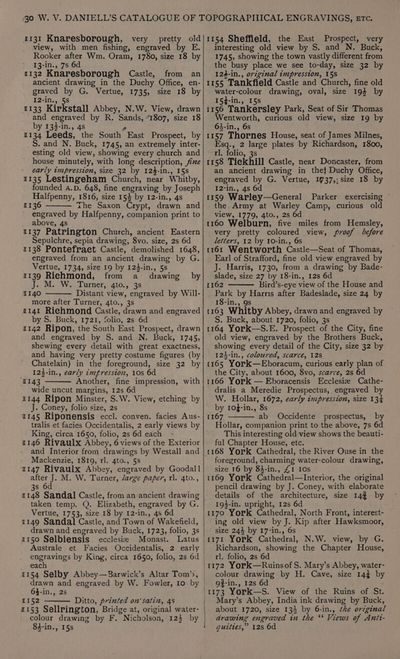 1131 Knaresborough, very pretty old view, with men fishing, engraved by E. Rooker after Wm. Oram, 1780, size 18 by 13-in., 7s 6d 1132 Knaresborough Castle, from an ancient drawing in the Duchy Office, en- graved by G. Vertue, 1735, size 18 by I2-in., 5S 1133 Kirkstall Abbey, N.W. View, drawn and engraved by R. Sands, “1807, size 18 by 133-in., 4s s 1134 Leeds, the South East Prospect, by _S. and N. Buck, 1745, an extremely inter- esting old view, showing every church and house minutely, with long description, fixe early tmpression, size 32 by 12$-in., 15s 1135 Lestingeham Church, near Whitby, founded A.D. 648, fine engraving by Joseph Halfpenny, 1816, size 15% by 12-in., 4s 1136 Zhe Saxon Crypt, drawn and engraved by Halfpenny, companion print to above, 4s 1137 Patrington Church, ancient Eastern Sepulchre, sepia drawing, 8vo. size, 2s 6d 1138 Pontefract Castle, demolished 1648, engraved from an ancient drawing by G. Vertue, 1734, size 19 by 124-in., 5s 1139 Richmond, from a drawing by J. M. W. Turner, 4to., 3s 140 Distant view, engraved by Will- more after Turner, 4to., 3s 1141 Richmond Castle, drawn and engraved by S. Buck, 1721, folio, 2s 6d 1142 Ripon, the South East Prospect, drawn and engraved by S. and N. Buck, 1745, shewing every detail with great exactness, and having very pretty costume figures (by Chatelain) in the foreground, size 32 by 123-in., early imtresston, 10s 6d 1143 Another, fine impression, with wide uncut margins, 12s 6d 1144 Ripon Minster, S.W. View, etching by J. Coney, folio size, 2s 1145 Riponensis eccl. conven. facies Aus- tralis et facies Occidentalis, 2 early views by King, circa 1650, folio, 2s 6d each 2146 Rivaulx Abbey, 6 views of the Exterior and Interior from drawings by Westall and Mackenzie, 1819, rl. 4to., 5s 1147 Rivaulx Abbey, engraved by Goodall after J. M. W. Turner, /arge paper, rl. 4to., 3s 6d 1148 Sandal Castle, from an ancient drawing taken temp. Q. Elizabeth, engraved by G. Vertue, 1753, size 18 by 12-in., 4s 6d 1149 Sandal Castle, and Town of Wakefield, drawn and engraved by Buck, 1723, folio, 3s 1150 Selbiensis ecclesia Monast. Latus Australe et Facies Occidentalis, 2 early | engravings by King, circa 1650, folio, 2s 6d each 1154 Selby Abbey—Barwick’s Altar Tom), drawn and engraved by W. Fowler, Io by | 64-in., 2s | 1152 Ditto, printed on’ satin, 4s £153 Sellrington, Bridge at, original water- | colour drawing by F. Nicholson, 12} by / 84-in., 15s 1154 Sheffield, the East Prospect, very interesting old view by S. and N. Buck, 1745, showing the town vastly different from the busy place we see to-day, size 32 by 124-in., original impression, 158 1155 Tankfield Castle and Church, fine old water-colour drawing, oval, size 194 by 154-in., 15s 1156 Tankersley Park, Seat of Sir Thomas Wentworth, curious old view, size 19 by 64-in., 6s 1157 Thornes House, seat of James Milnes, Esq., 2 large plates by Richardson, 1800, rl. folio, 3s 1158 Tieckhill Castle, near Doncaster, from an ancient drawing in thej Duchy Office, engraved by G. Vertue, 19737,:size 18 by I2-in., 4s 6d 1159 Warley—General Parker exercising the Army at Warley Camp, curious old view, 1779, 4to., 2s 6d 1160 Welburn, five miles from Hemsley, very pretty coloured view, proof before letters, 12 by 10-in., 6s 1161 Wentworth Castle—Seat of Thomas, Earl of Strafford, fine old view engraved by J. Harris, 1730, from a drawing by Bade- slade, size 27 by 18-in., 12s 6d 1162 Bird’s-eye view of the House and Park by Harris after Badeslade, size 24 by 18-in., 9s 1163 Whitby Abbey, drawn and engraved by S. Buck, about 1720, folio, 3s 1164 York—S.E. Prospect of the City, fine old view, engraved by the Brothers Buck, showing every detail of the City, size 32 by 124-in., coloured, scarce, 128 1165 YorkK—Eboracum, curious early plan of the City, about 1600, 8vo, scarce, 2s 6d 1166 York — Eboracensis Ecclesize Cathe- dralis a Meredie Prospectus, engraved by W. Hollar, 1672, early impression, size 134 by 1of-in., 8s [167 ab Occidente prospectus, by Hollar, companion print to the above, 7s 6d This interesting old view shows the beauti- ful Chapter House, etc. foreground, charming water-colour drawing, size 16 by 84-in., £1 10s 1169 York Cathedral—Interior, the original pencil drawing by J. Coney, with elaborate details of the architecture, size 14% by 19$-in. upright, 12s 6d 1170 York Cathedral, North Front, interest- ing old view by J. Kip after Hawksmoor, size 244 by 17-in., 6s 1171 York Cathedral, N.W. view, by G. Richardson, showing the Chapter House, rl. folio, 2s 6d 1172 York—Ruinsof S. Mary’s Abbey, water- colour drawing by H. Cave, size 14} by of-in., 12s 6d 1173 York—S. View of the Ruins of St. Mary’s Abbey, India ink drawing by Buck, about 1720, size 134 by 6-in., the orzginal drawing engraved in the ** Views of Antt- guities,” 12s 6d