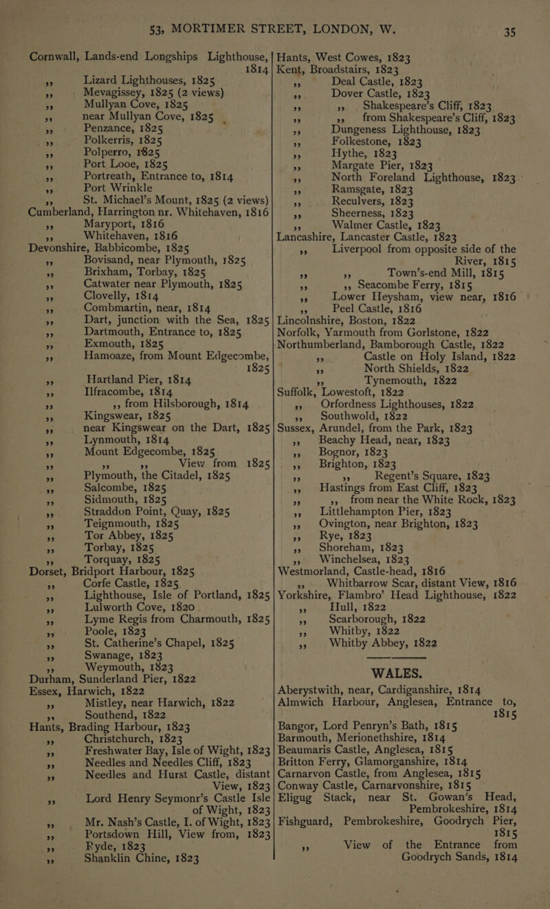 2? 29 Lizard Lighthouses, 1825 Mevagissey, 1825 (2 views) Mullyan Cove, 1825 near Mullyan Cove, 1825 Penzance, 1825 ° Polkerris, 1825 Polperro, 1825 Port Looe, 1825 Portreath, Entrance to, 1814 Port Wrinkle St. Michael’s Mount, 1825 (2 views) 23 29 Maryport, 1816 Whitehaven, 1816 Bovisand, near Plymouth, 1825 Brixham, Torbay, 1825 Catwater near Plymouth, 1825 Clovelly, 1814 Combmartin, near, 1814 Dart, junction with the Sea, 1825 Dartmouth, Entrance to, 1825 Exmouth, 1825 Hamoaze, from Mount Edgecombe, 1825 Hartland Pier, 1814 Ilfracombe, 1814 », from Hilsborough, 1814 Kingswear, 1825 near Kingswear on the Dart, 1825 Lynmouth, 1814 Mount Edgecombe, 1825 View from 1825 Plymouth, the Citadel, 1825 Salcombe, 1825 Sidmouth, 1825 Straddon Point, Quay, 1825 Teignmouth, 1825 Tor Abbey, 1825 Torbay, 1825 Torquay, 1825 Corfe Castle, 1825 Lighthouse, Isle of Portland, 1825 Lulworth Cove, 1820 Lyme Regis from Charmouth, 1825 Poole, 1823 St. Catherine’s Chapel, 1825 Swanage, 1823 Weymouth, 1823 99 99 Mistley, near Harwich, 1822 Southend, 1822 99 9 Christchurch, 1823 Freshwater Bay, Isle of Wight, 1823 Needles and Needles Cliff, 1823 Needles and Hurst Castle, distant View, 1823 Lord Henry Seymonr’s Castle Isle of Wight, 1823 Mr. Nash’s Castle, I. of Wight, 1823 Portsdown Hill, View from, 1823 Ryde, 1823 8 Deal Castle, 1823 Me Dover Castle, 1823 Shakespeare’s Cliff, 1823 on », from Shakespeare’s Cliff, 1823 a Dungeness Lighthouse, 1823 a Folkestone, 1823 . Hythe, 1823 4p Margate Pier, 1823 * North Foreland Lighthouse, 1823 &gt; ) 99 BS Ramsgate, 1823 As Reculvers, 1823 RA Sheerness, 1823 Walmer Castle, 1823 Lancashire, Lancaster Castle, 1823 6 Liverpool from opposite side of the River, 1815 F Be: Town’s-end Mill, 1815 3 », Seacombe Ferry, 1815 Ss Lower Heysham, view near, 1816 - Peel Castle, 1816 Lincolnshire, Boston, 1822 Norfolk, Yarmouth from Gorlstone, 1822 Northumberland, Bamborough Castle, 1822 ie Castle on Holy Island, 1822 a North Shields, 1822 Tynemouth, 1822 Suffolk, Lowestoft; 1822 2 Orfordness Lighthouses, 1822 », Southwold, 1822 Sussex, Arundel, from the Park, 1823 », Beachy Head, near, 1823 », Bognor, 1823 »» Brighton, 1823 “ ss Regent’s Square, 1823 »» Hastings from East Cliff, 1823 2 », from near the White Rock, 1823 », Littlehampton Pier, 1823 »» Ovington, near Brighton, 1823 » Rye, 1823 »» Shoreham, 1823 »»\ Winchelsea, 1823 Westmorland, Castle-head, 1816 Whitbarrow Scar, distant View, 1816 Yorkshire, Flambro’ Head Lighthouse, 1822 ay Hull, 1822 - Scarborough, 1822 Bs Whitby, 1822 »» Whitby Abbey, 1822 — ee WALES. Aberystwith, near, Cardiganshire, 1814 Almwich Harbour, SEES Entrance _ to, 1815 Bangor, Lord Penryn’s s Bath, 1815 Barmouth, Merionethshire, 1814 Beaumaris Castle, Anglesea, 1815 Britton Ferry, Glamorganshire, 1814 Carnarvon Castle, from Anglesea, 1815 Conway Castle, Carnarvonshire, 1815 Eligug Stack, near St. Gowan’s Head, Pembrokeshire, 1814 Fishguard, Pembrokeshire, Goodrych ets 1815 oF View of the Entrance from