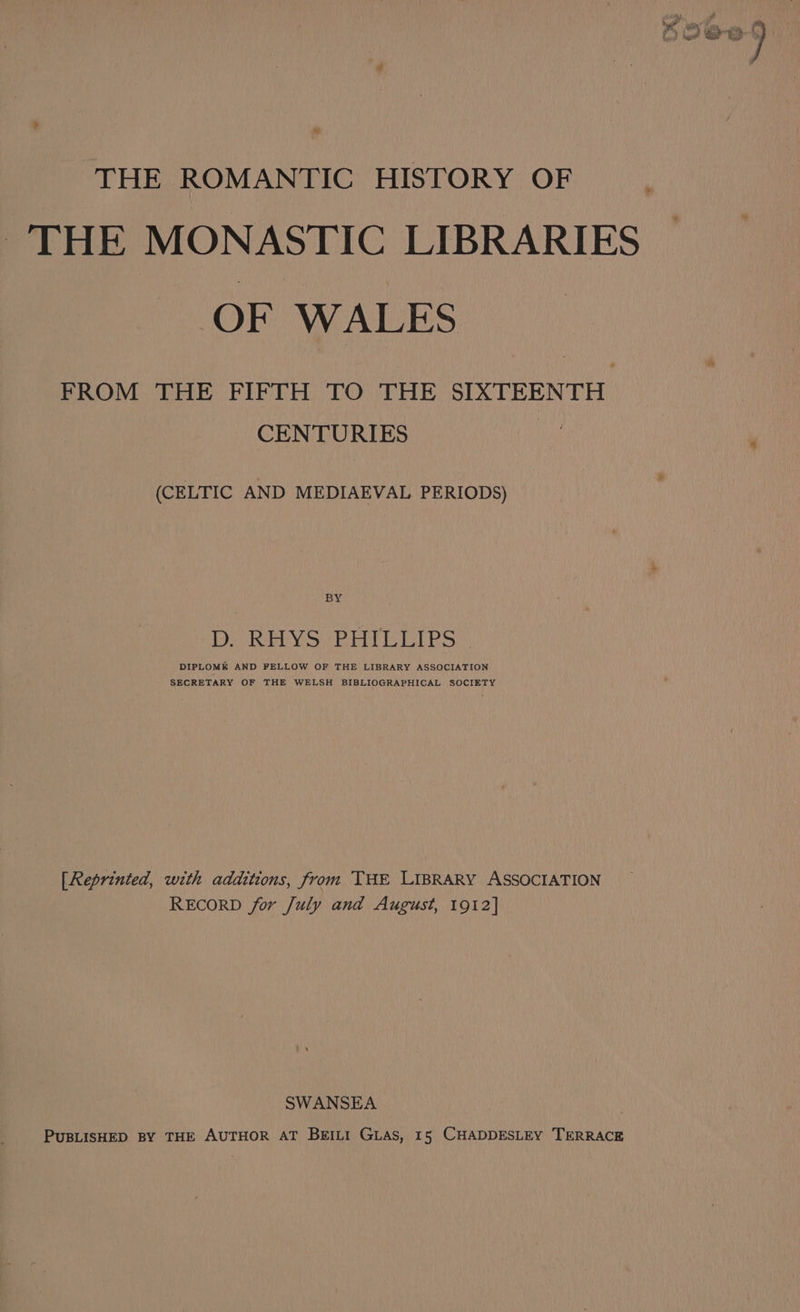 THE ROMANTIC HISTORY OF THE MONASTIC LIBRARIES OF WALES FROM THE FIFTH TO THE SIXTEENTH CENTURIES a (CELTIC AND MEDIAEVAL PERIODS) BY D. RHYS PHILLIPS ~ DIPLOME AND FELLOW OF THE LIBRARY ASSOCIATION SECRETARY OF THE WELSH BIBLIOGRAPHICAL SOCIETY [Reprinted, with additions, from THE LIBRARY ASSOCIATION RECORD for July and August, 1912] SWANSEA PUBLISHED BY THE AUTHOR AT BEILI GLAS, 15 CHADDESLEY TERRACE