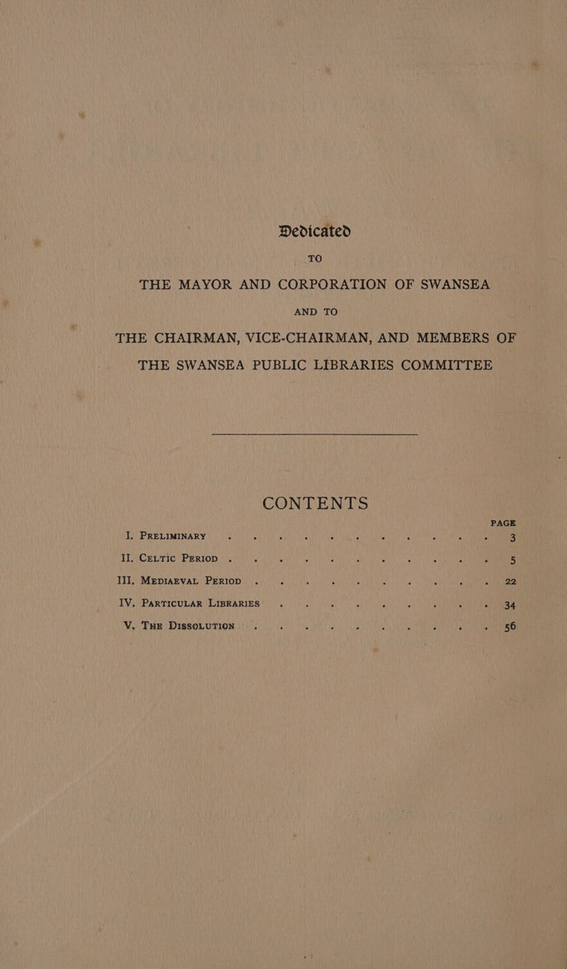 Dedicated FO THE MAYOR AND CORPORATION OF SWANSEA AND TO THE CHAIRMAN, VICE-CHAIRMAN, AND MEMBERS OF THE SWANSEA PUBLIC LIBRARIES COMMITTEE CONTENTS PAGE I, PRELIMINARY II. CeLttic PERIop . III]. MEDIAEVAL PERIOD . : ig ‘ z 3 4 r ot) ee IV, PARTICULAR LIBRARIES V. Tue DissoLuTion . ‘ f A y : ‘ ‘ , » 56